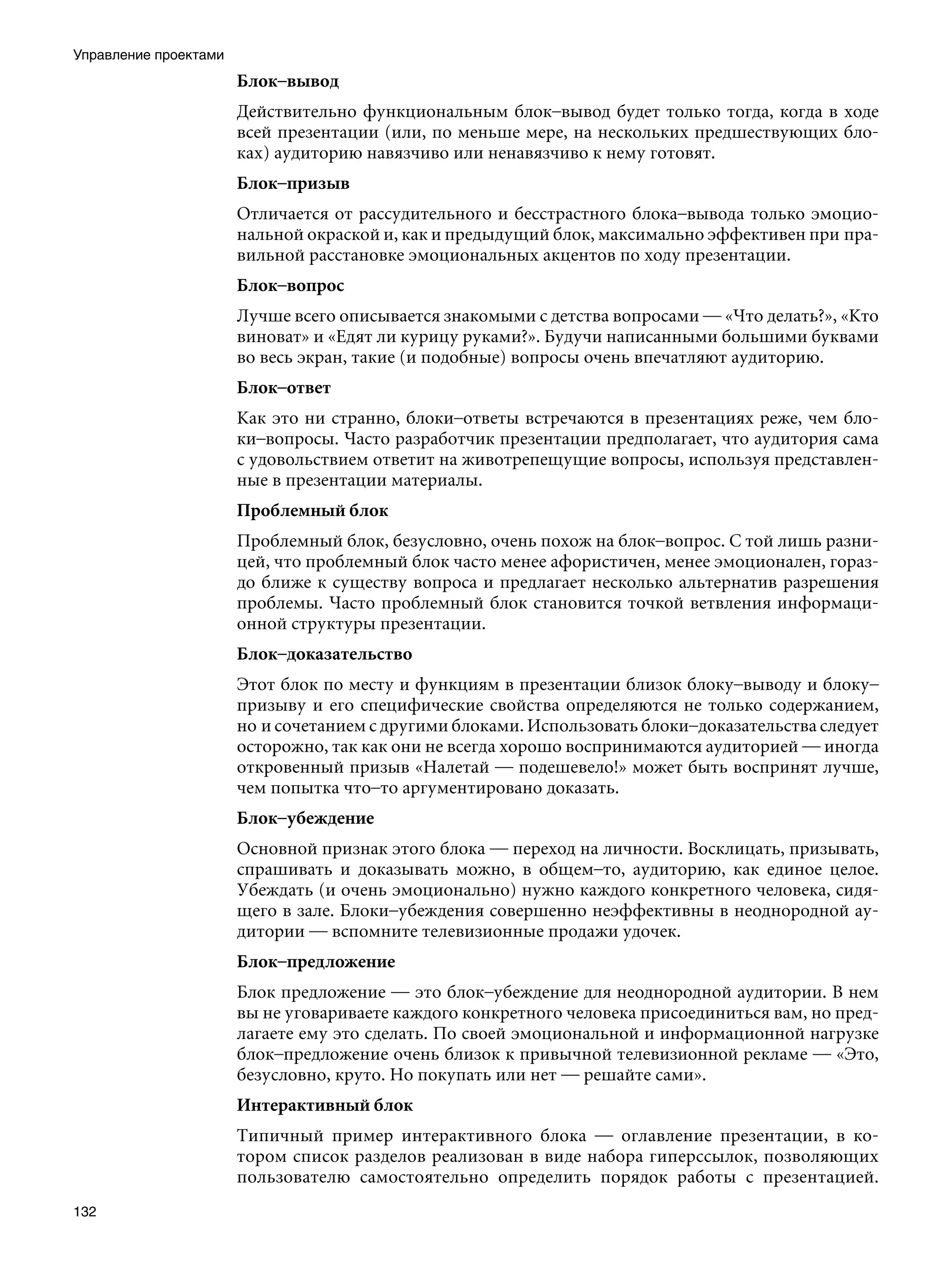 Управление проектами
                       Блок–вывод
                       Действительно функциональным блок–вывод будет только тогда, когда в ходе
                       всей презентации (или, по меньше мере, на нескольких предшествующих бло-
                       ках) аудиторию навязчиво или ненавязчиво к нему готовят.
                       Блок–призыв
                       Отличается от рассудительного и бесстрастного блока–вывода только эмоцио-
                       нальной окраской и, как и предыдущий блок, максимально эффективен при пра-
                       вильной расстановке эмоциональных акцентов по ходу презентации.
                       Блок–вопрос
                       Лучше всего описывается знакомыми с детства вопросами — «Что делать?», «Кто
                       виноват» и «Едят ли курицу руками?». Будучи написанными большими буквами
                       во весь экран, такие (и подобные) вопросы очень впечатляют аудиторию.
                       Блок–ответ
                       Как это ни странно, блоки–ответы встречаются в презентациях реже, чем бло-
                       ки–вопросы. Часто разработчик презентации предполагает, что аудитория сама
                       с удовольствием ответит на животрепещущие вопросы, используя представлен-
                       ные в презентации материалы.
                       Проблемный блок
                       Проблемный блок, безусловно, очень похож на блок–вопрос. С той лишь разни-
                       цей, что проблемный блок часто менее афористичен, менее эмоционален, гораз-
                       до ближе к существу вопроса и предлагает несколько альтернатив разрешения
                       проблемы. Часто проблемный блок становится точкой ветвления информаци-
                       онной структуры презентации.
                       Блок–доказательство
                       Этот блок по месту и функциям в презентации близок блоку–выводу и блоку–
                       призыву и его специфические свойства определяются не только содержанием,
                       но и сочетанием с другими блоками. Использовать блоки–доказательства следует
                       осторожно, так как они не всегда хорошо воспринимаются аудиторией — иногда
                       откровенный призыв «Налетай — подешевело!» может быть воспринят лучше,
                       чем попытка что–то аргументировано доказать.
                       Блок–убеждение
                       Основной признак этого блока — переход на личности. Восклицать, призывать,
                       спрашивать и доказывать можно, в общем–то, аудиторию, как единое целое.
                       Убеждать (и очень эмоционально) нужно каждого конкретного человека, сидя-
                       щего в зале. Блоки–убеждения совершенно неэффективны в неоднородной ау-
                       дитории — вспомните телевизионные продажи удочек.
                       Блок–предложение	
                       Блок предложение — это блок–убеждение для неоднородной аудитории. В нем
                       вы не уговариваете каждого конкретного человека присоединиться вам, но пред-
                       лагаете ему это сделать. По своей эмоциональной и информационной нагрузке
                       блок–предложение очень близок к привычной телевизионной рекламе — «Это,
                       безусловно, круто. Но покупать или нет — решайте сами».
                       Интерактивный блок
                       Типичный пример интерактивного блока — оглавление презентации, в ко-
                       тором список разделов реализован в виде набора гиперссылок, позволяющих
                       пользователю самостоятельно определить порядок работы с презентацией.
132
 