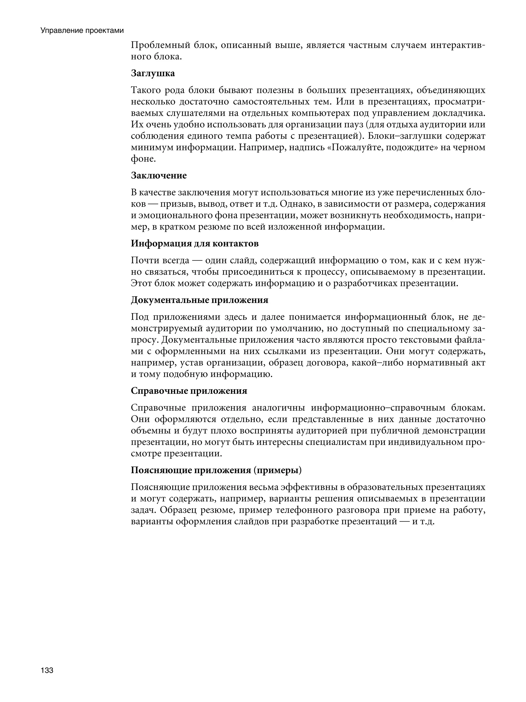 Управление проектами
                       Проблемный блок, описанный выше, является частным случаем интерактив-
                       ного блока.
                       Заглушка
                       Такого рода блоки бывают полезны в больших презентациях, объединяющих
                       несколько достаточно самостоятельных тем. Или в презентациях, просматри-
                       ваемых слушателями на отдельных компьютерах под управлением докладчика.
                       Их очень удобно использовать для организации пауз (для отдыха аудитории или
                       соблюдения единого темпа работы с презентацией). Блоки–заглушки содержат
                       минимум информации. Например, надпись «Пожалуйте, подождите» на черном
                       фоне.
                       Заключение
                       В качестве заключения могут использоваться многие из уже перечисленных бло-
                       ков — призыв, вывод, ответ и т.д. Однако, в зависимости от размера, содержания
                       и эмоционального фона презентации, может возникнуть необходимость, напри-
                       мер, в кратком резюме по всей изложенной информации.
                       Информация для контактов
                       Почти всегда — один слайд, содержащий информацию о том, как и с кем нуж-
                       но связаться, чтобы присоединиться к процессу, описываемому в презентации.
                       Этот блок может содержать информацию и о разработчиках презентации.
                       Документальные приложения
                       Под приложениями здесь и далее понимается информационный блок, не де-
                       монстрируемый аудитории по умолчанию, но доступный по специальному за-
                       просу. Документальные приложения часто являются просто текстовыми файла-
                       ми с оформленными на них ссылками из презентации. Они могут содержать,
                       например, устав организации, образец договора, какой–либо нормативный акт
                       и тому подобную информацию.
                       Справочные приложения
                       Справочные приложения аналогичны информационно–справочным блокам.
                       Они оформляются отдельно, если представленные в них данные достаточно
                       объемны и будут плохо восприняты аудиторией при публичной демонстрации
                       презентации, но могут быть интересны специалистам при индивидуальном про-
                       смотре презентации.
                       Поясняющие приложения (примеры)
                       Поясняющие приложения весьма эффективны в образовательных презентациях
                       и могут содержать, например, варианты решения описываемых в презентации
                       задач. Образец резюме, пример телефонного разговора при приеме на работу,
                       варианты оформления слайдов при разработке презентаций — и т.д.




133
 