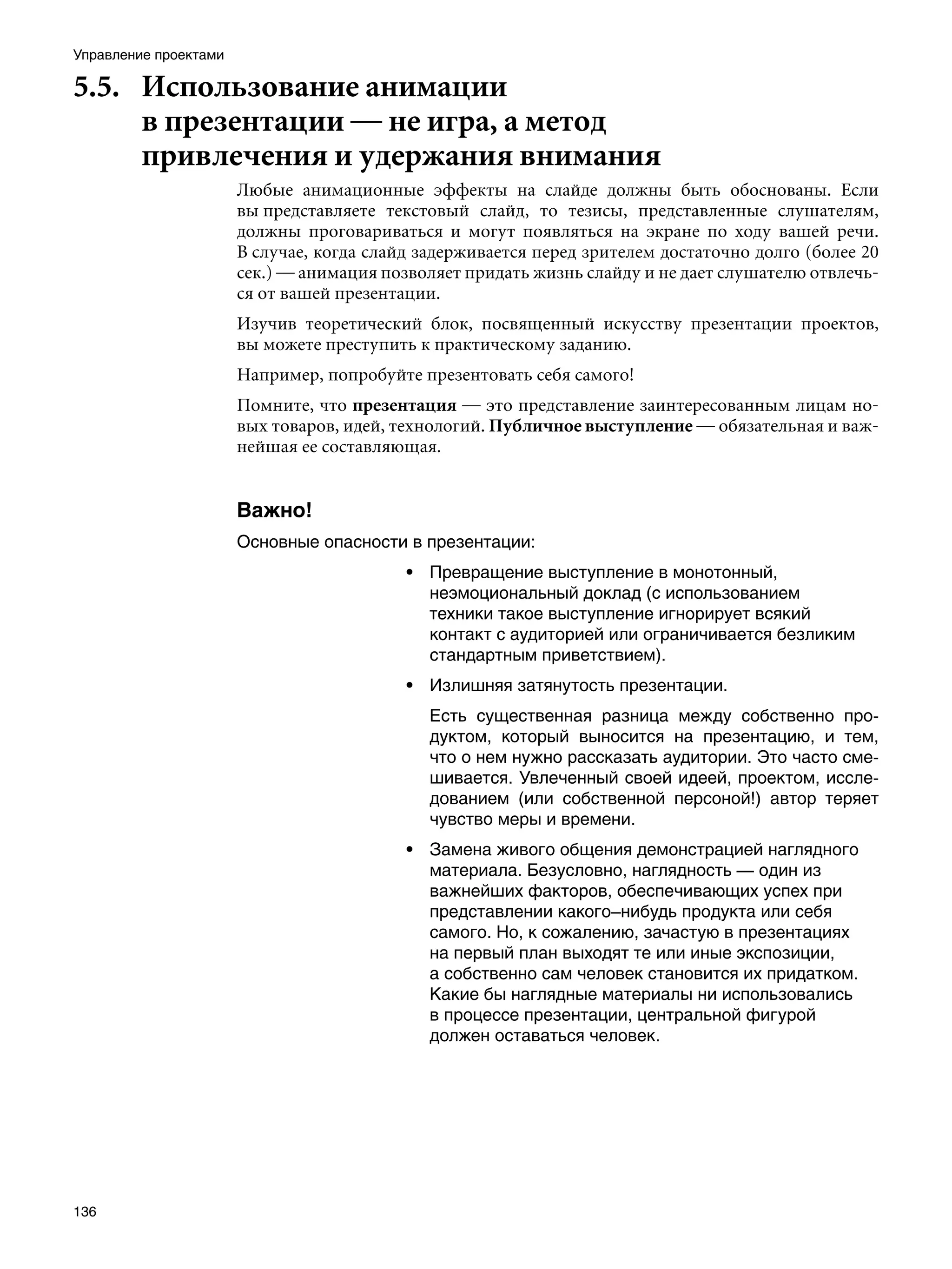 Управление проектами

5.5.	 Использование анимации
      в презентации — не игра, а метод
      привлечения и удержания внимания
                       Любые анимационные эффекты на слайде должны быть обоснованы. Если
                       вы представляете текстовый слайд, то тезисы, представленные слушателям,
                       должны проговариваться и могут появляться на экране по ходу вашей речи.
                       В случае, когда слайд задерживается перед зрителем достаточно долго (более 20
                       сек.) — анимация позволяет придать жизнь слайду и не дает слушателю отвлечь-
                       ся от вашей презентации.
                       Изучив теоретический блок, посвященный искусству презентации проектов,
                       вы можете преступить к практическому заданию.
                       Например, попробуйте презентовать себя самого!
                       Помните, что презентация — это представление заинтересованным лицам но-
                       вых товаров, идей, технологий. Публичное выступление — обязательная и важ-
                       нейшая ее составляющая.


                       Важно!
                       Основные опасности в презентации:
                                           • Превращение выступление в монотонный,
                                             неэмоциональный доклад (с использованием
                                             техники такое выступление игнорирует всякий
                                             контакт с аудиторией или ограничивается безликим
                                             стандартным приветствием).
                                           • Излишняя затянутость презентации.
                                              Есть существенная разница между собственно про-
                                              дуктом, который выносится на презентацию, и тем,
                                              что о нем нужно рассказать аудитории. Это часто сме-
                                              шивается. Увлеченный своей идеей, проектом, иссле-
                                              дованием (или собственной персоной!) автор теряет
                                              чувство меры и времени.
                                           • Замена живого общения демонстрацией наглядного
                                             материала. Безусловно, наглядность — один из
                                             важнейших факторов, обеспечивающих успех при
                                             представлении какого–нибудь продукта или себя
                                             самого. Но, к сожалению, зачастую в презентациях
                                             на первый план выходят те или иные экспозиции,
                                             а собственно сам человек становится их придатком.
                                             Какие бы наглядные материалы ни использовались
                                             в процессе презентации, центральной фигурой
                                             должен оставаться человек.




136
 