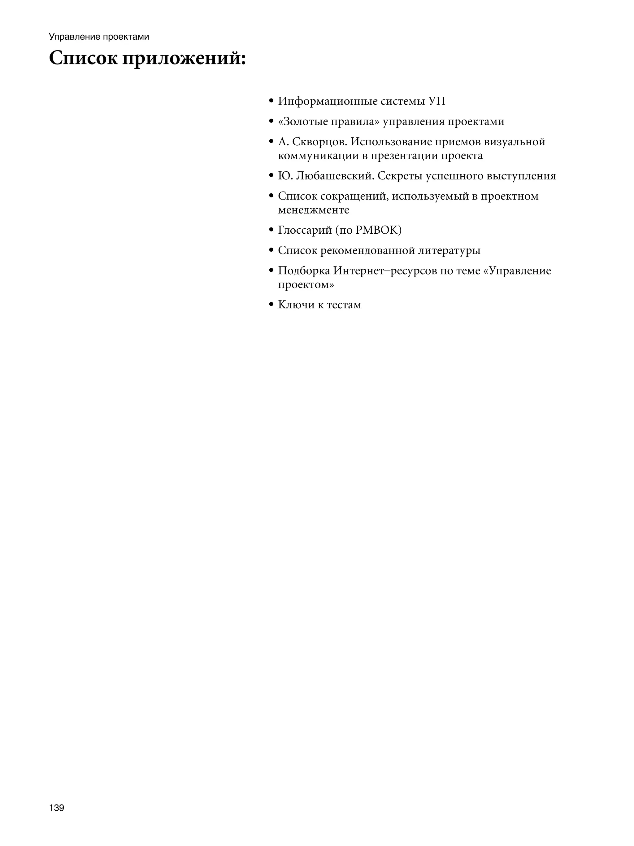 Управление проектами

Список приложений:
                       • Информационные системы УП
                       • «Золотые правила» управления проектами
                       • А. Скворцов. Использование приемов визуальной
                         коммуникации в презентации проекта
                       • Ю. Любашевский. Секреты успешного выступления
                       • Список сокращений, используемый в проектном
                         менеджменте
                       • Глоссарий (по PMBОK)
                       • Список рекомендованной литературы
                       • Подборка Интернет–ресурсов по теме «Управление
                         проектом»
                       • Ключи к тестам




139
 