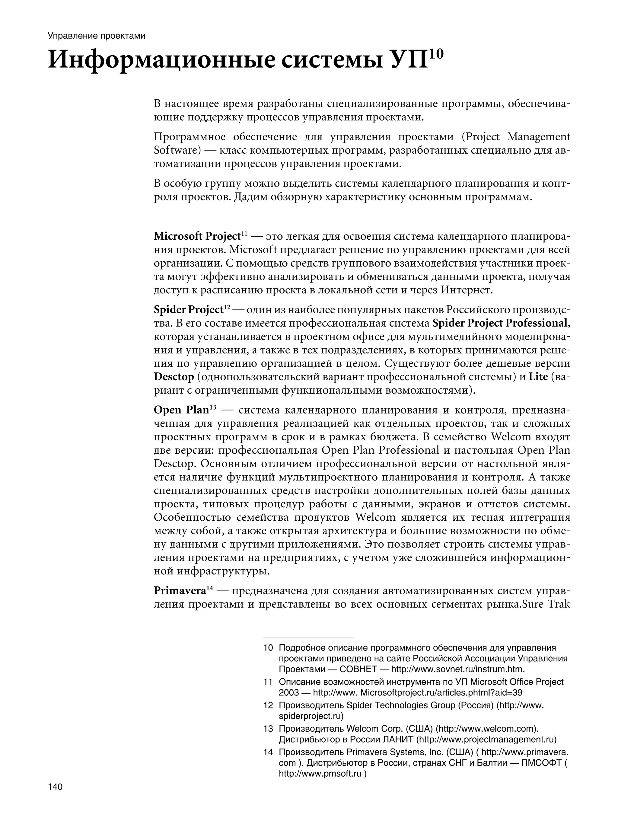 Управление проектами


Информационные системы УП10
                       В настоящее время разработаны специализированные программы, обеспечива-
                       ющие поддержку процессов управления проектами.
                       Программное обеспечение для управления проектами (Project Management
                       Software) — класс компьютерных программ, разработанных специально для ав-
                       томатизации процессов управления проектами.
                       В особую группу можно выделить системы календарного планирования и конт-
                       роля проектов. Дадим обзорную характеристику основным программам.


                       Microsoft Project11 — это легкая для освоения система календарного планирова-
                       ния проектов. Microsoft предлагает решение по управлению проектами для всей
                       организации. С помощью средств группового взаимодействия участники проек-
                       та могут эффективно анализировать и обмениваться данными проекта, получая
                       доступ к расписанию проекта в локальной сети и через Интернет.
                       Spider Project12 — один из наиболее популярных пакетов Российского производс-
                       тва. В его составе имеется профессиональная система Spider Project Professional,
                       которая устанавливается в проектном офисе для мультимедийного моделирова-
                       ния и управления, а также в тех подразделениях, в которых принимаются реше-
                       ния по управлению организацией в целом. Существуют более дешевые версии
                       Desctop (однопользовательский вариант профессиональной системы) и Lite (ва-
                       риант с ограниченными функциональными возможностями).
                       Open Plan13 — система календарного планирования и контроля, предназна-
                       ченная для управления реализацией как отдельных проектов, так и сложных
                       проектных программ в срок и в рамках бюджета. В семейство Welcom входят
                       две версии: профессиональная Open Plan Professional и настольная Open Plan
                       Desctop. Основным отличием профессиональной версии от настольной явля-
                       ется наличие функций мультипроектного планирования и контроля. А также
                       специализированных средств настройки дополнительных полей базы данных
                       проекта, типовых процедур работы с данными, экранов и отчетов системы.
                       Особенностью семейства продуктов Welcom является их тесная интеграция
                       между собой, а также открытая архитектура и большие возможности по обме-
                       ну данными с другими приложениями. Это позволяет строить системы управ-
                       ления проектами на предприятиях, с учетом уже сложившейся информацион-
                       ной инфраструктуры.
                       Primavera14 — предназначена для создания автоматизированных систем управ-
                       ления проектами и представлены во всех основных сегментах рынка.Sure Trak


                                           10	 Подробное описание программного обеспечения для управления
                                               проектами приведено на сайте Российской Ассоциации Управления
                                               Проектами — СОВНЕТ — http://www.sovnet.ru/instrum.htm.
                                           11	 Описание возможностей инструмента по УП Microsoft Office Project
                                               2003 — http://www. Мicrosoftproject.ru/articles.phtml?aid=39
                                           12	 Производитель Spider Technologies Group (Россия) (http://www.
                                               spiderproject.ru)
                                           13	 Производитель Welcom Corp. (США) (http://www.welcom.com).
                                               Дистрибьютор в России ЛАНИТ (http://www.projectmanagement.ru)
                                           14	 Производитель Primavera Systems, Inc. (США) ( http://www.primavera.
                                               com ). Дистрибьютор в России, странах СНГ и Балтии — ПМСОФТ (
                                               http://www.pmsoft.ru )
140
 