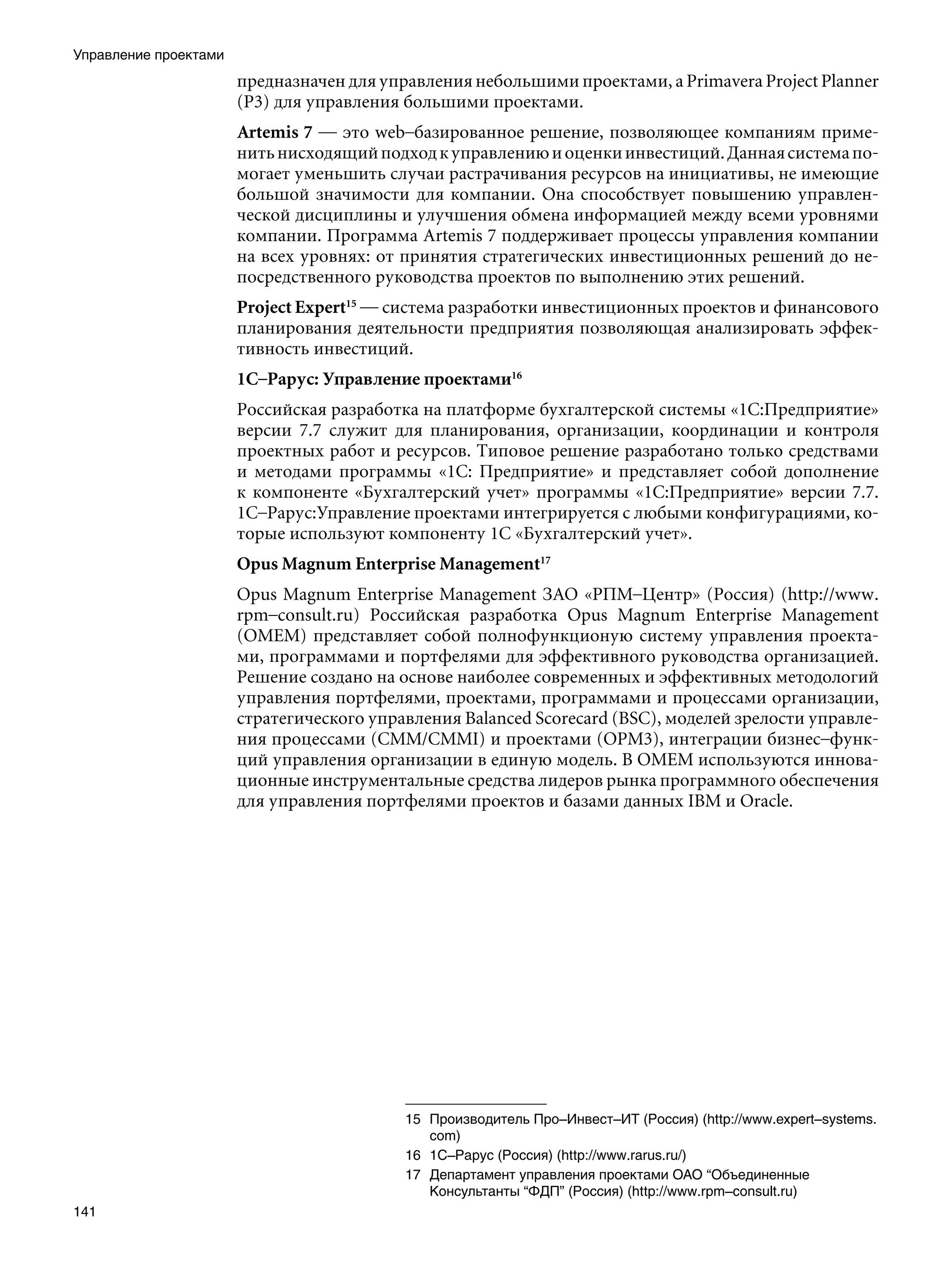 Управление проектами
                       предназначен для управления небольшими проектами, а Primavera Project Planner
                       (P3) для управления большими проектами.
                       Artemis 7 — это web–базированное решение, позволяющее компаниям приме-
                       нить нисходящий подход к управлению и оценки инвестиций. Данная система по-
                       могает уменьшить случаи растрачивания ресурсов на инициативы, не имеющие
                       большой значимости для компании. Она способствует повышению управлен-
                       ческой дисциплины и улучшения обмена информацией между всеми уровнями
                       компании. Программа Artemis 7 поддерживает процессы управления компании
                       на всех уровнях: от принятия стратегических инвестиционных решений до не-
                       посредственного руководства проектов по выполнению этих решений.
                       Project Expert15 — система разработки инвестиционных проектов и финансового
                       планирования деятельности предприятия позволяющая анализировать эффек-
                       тивность инвестиций.
                       1С–Рарус: Управление проектами16
                       Российская разработка на платформе бухгалтерской системы «1С:Предприятие»
                       версии 7.7 служит для планирования, организации, координации и контроля
                       проектных работ и ресурсов. Типовое решение разработано только средствами
                       и методами программы «1С: Предприятие» и представляет собой дополнение
                       к компоненте «Бухгалтерский учет» программы «1С:Предприятие» версии 7.7.
                       1С–Рарус:Управление проектами интегрируется с любыми конфигурациями, ко-
                       торые используют компоненту 1C «Бухгалтерский учет».
                       Opus Magnum Enterprise Management17
                       Opus Magnum Enterprise Management ЗАО «РПМ–Центр» (Россия) (http://www.
                       rpm–consult.ru) Российская разработка Opus Magnum Enterprise Management
                       (OMEM) представляет собой полнофункционую систему управления проекта-
                       ми, программами и портфелями для эффективного руководства организацией.
                       Решение создано на основе наиболее современных и эффективных методологий
                       управления портфелями, проектами, программами и процессами организации,
                       стратегического управления Balanced Scorecard (BSC), моделей зрелости управле-
                       ния процессами (СММ/CMMI) и проектами (OPM3), интеграции бизнес–функ-
                       ций управления организации в единую модель. В OMEM используются иннова-
                       ционные инструментальные средства лидеров рынка программного обеспечения
                       для управления портфелями проектов и базами данных IBM и Oracle.




                                           15	 Производитель Про–Инвест–ИТ (Россия) (http://www.expert–systems.
                                               com)
                                           16	 1С–Рарус (Россия) (http://www.rarus.ru/)
                                           17	 Департамент управления проектами ОАО “Объединенные
                                               Консультанты “ФДП” (Россия) (http://www.rpm–consult.ru)
141
 