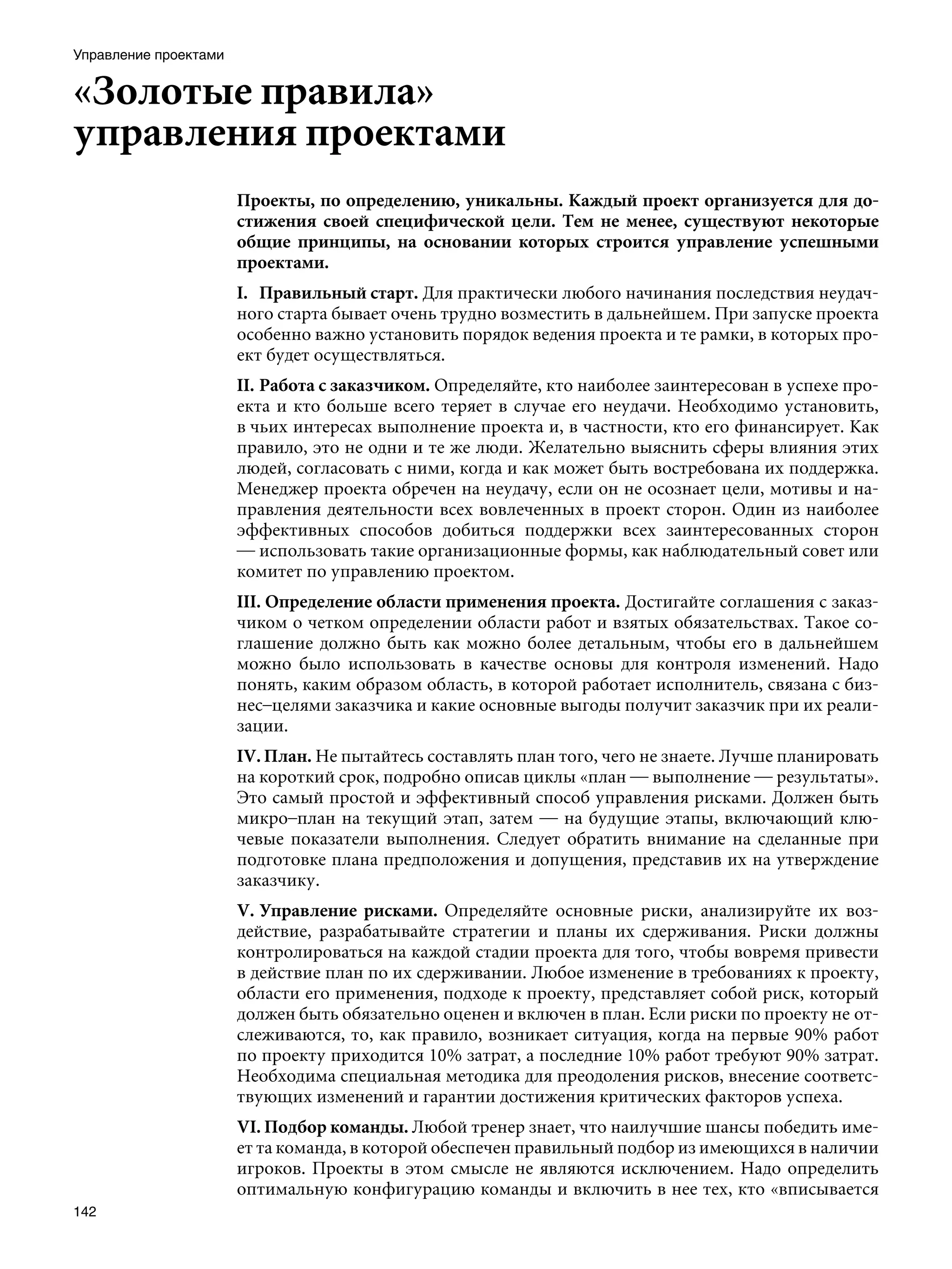 Управление проектами


«Золотые правила»
управления проектами
                       Проекты, по определению, уникальны. Каждый проект организуется для до-
                       стижения своей специфической цели. Тем не менее, существуют некоторые
                       общие принципы, на основании которых строится управление успешными
                       проектами.
                       I.	 Правильный старт. Для практически любого начинания последствия неудач-
                       ного старта бывает очень трудно возместить в дальнейшем. При запуске проекта
                       особенно важно установить порядок ведения проекта и те рамки, в которых про-
                       ект будет осуществляться.
                       II.	Работа с заказчиком. Определяйте, кто наиболее заинтересован в успехе про-
                       екта и кто больше всего теряет в случае его неудачи. Необходимо установить,
                       в чьих интересах выполнение проекта и, в частности, кто его финансирует. Как
                       правило, это не одни и те же люди. Желательно выяснить сферы влияния этих
                       людей, согласовать с ними, когда и как может быть востребована их поддержка.
                       Менеджер проекта обречен на неудачу, если он не осознает цели, мотивы и на-
                       правления деятельности всех вовлеченных в проект сторон. Один из наиболее
                       эффективных способов добиться поддержки всех заинтересованных сторон
                       — использовать такие организационные формы, как наблюдательный совет или
                       комитет по управлению проектом.
                       III. Определение области применения проекта. Достигайте соглашения с заказ-
                       чиком о четком определении области работ и взятых обязательствах. Такое со-
                       глашение должно быть как можно более детальным, чтобы его в дальнейшем
                       можно было использовать в качестве основы для контроля изменений. Надо
                       понять, каким образом область, в которой работает исполнитель, связана с биз-
                       нес–целями заказчика и какие основные выгоды получит заказчик при их реали-
                       зации.
                       IV. План. Не пытайтесь составлять план того, чего не знаете. Лучше планировать
                       на короткий срок, подробно описав циклы «план — выполнение — результаты».
                       Это самый простой и эффективный способ управления рисками. Должен быть
                       микро–план на текущий этап, затем — на будущие этапы, включающий клю-
                       чевые показатели выполнения. Следует обратить внимание на сделанные при
                       подготовке плана предположения и допущения, представив их на утверждение
                       заказчику.
                       V.	Управление рисками. Определяйте основные риски, анализируйте их воз-
                       действие, разрабатывайте стратегии и планы их сдерживания. Риски должны
                       контролироваться на каждой стадии проекта для того, чтобы вовремя привести
                       в действие план по их сдерживании. Любое изменение в требованиях к проекту,
                       области его применения, подходе к проекту, представляет собой риск, который
                       должен быть обязательно оценен и включен в план. Если риски по проекту не от-
                       слеживаются, то, как правило, возникает ситуация, когда на первые 90% работ
                       по проекту приходится 10% затрат, а последние 10% работ требуют 90% затрат.
                       Необходима специальная методика для преодоления рисков, внесение соответс-
                       твующих изменений и гарантии достижения критических факторов успеха.
                       VI. Подбор команды. Любой тренер знает, что наилучшие шансы победить име-
                       ет та команда, в которой обеспечен правильный подбор из имеющихся в наличии
                       игроков. Проекты в этом смысле не являются исключением. Надо определить
                       оптимальную конфигурацию команды и включить в нее тех, кто «вписывается
142
 