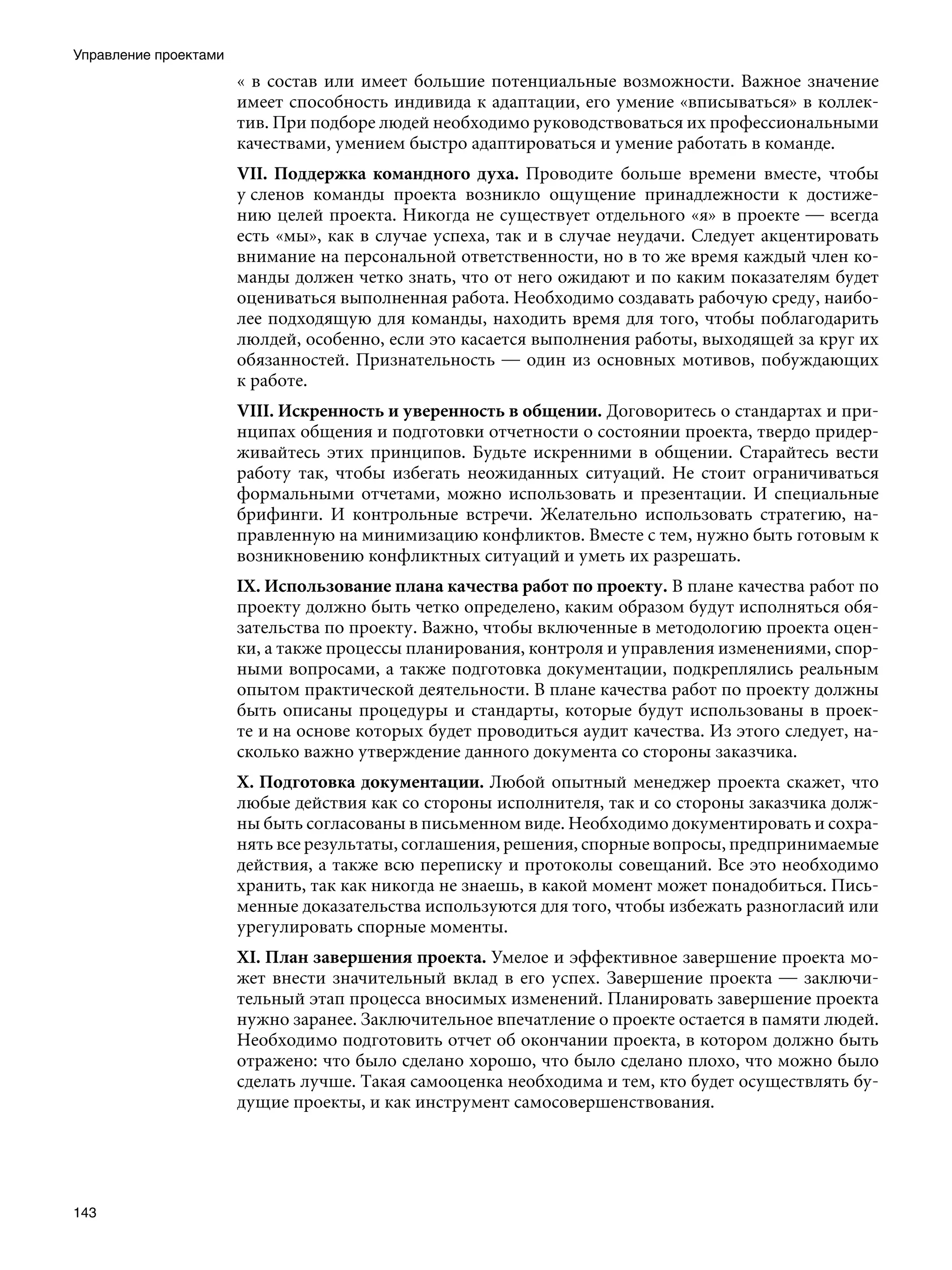 Управление проектами
                       « в состав или имеет большие потенциальные возможности. Важное значение
                       имеет способность индивида к адаптации, его умение «вписываться» в коллек-
                       тив. При подборе людей необходимо руководствоваться их профессиональными
                       качествами, умением быстро адаптироваться и умение работать в команде.
                       VII. Поддержка командного духа. Проводите больше времени вместе, чтобы
                       у сленов команды проекта возникло ощущение принадлежности к достиже-
                       нию целей проекта. Никогда не существует отдельного «я» в проекте — всегда
                       есть «мы», как в случае успеха, так и в случае неудачи. Следует акцентировать
                       внимание на персональной ответственности, но в то же время каждый член ко-
                       манды должен четко знать, что от него ожидают и по каким показателям будет
                       оцениваться выполненная работа. Необходимо создавать рабочую среду, наибо-
                       лее подходящую для команды, находить время для того, чтобы поблагодарить
                       люлдей, особенно, если это касается выполнения работы, выходящей за круг их
                       обязанностей. Признательность — один из основных мотивов, побуждающих
                       к работе.
                       VIII. Искренность и уверенность в общении. Договоритесь о стандартах и при-
                       нципах общения и подготовки отчетности о состоянии проекта, твердо придер-
                       живайтесь этих принципов. Будьте искренними в общении. Старайтесь вести
                       работу так, чтобы избегать неожиданных ситуаций. Не стоит ограничиваться
                       формальными отчетами, можно использовать и презентации. И специальные
                       брифинги. И контрольные встречи. Желательно использовать стратегию, на-
                       правленную на минимизацию конфликтов. Вместе с тем, нужно быть готовым к
                       возникновению конфликтных ситуаций и уметь их разрешать.
                       IX. Использование плана качества работ по проекту. В плане качества работ по
                       проекту должно быть четко определено, каким образом будут исполняться обя-
                       зательства по проекту. Важно, чтобы включенные в методологию проекта оцен-
                       ки, а также процессы планирования, контроля и управления изменениями, спор-
                       ными вопросами, а также подготовка документации, подкреплялись реальным
                       опытом практической деятельности. В плане качества работ по проекту должны
                       быть описаны процедуры и стандарты, которые будут использованы в проек-
                       те и на основе которых будет проводиться аудит качества. Из этого следует, на-
                       сколько важно утверждение данного документа со стороны заказчика.
                       X.	Подготовка документации. Любой опытный менеджер проекта скажет, что
                       любые действия как со стороны исполнителя, так и со стороны заказчика долж-
                       ны быть согласованы в письменном виде. Необходимо документировать и сохра-
                       нять все результаты, соглашения, решения, спорные вопросы, предпринимаемые
                       действия, а также всю переписку и протоколы совещаний. Все это необходимо
                       хранить, так как никогда не знаешь, в какой момент может понадобиться. Пись-
                       менные доказательства используются для того, чтобы избежать разногласий или
                       урегулировать спорные моменты.
                       XI. План завершения проекта. Умелое и эффективное завершение проекта мо-
                       жет внести значительный вклад в его успех. Завершение проекта — заключи-
                       тельный этап процесса вносимых изменений. Планировать завершение проекта
                       нужно заранее. Заключительное впечатление о проекте остается в памяти людей.
                       Необходимо подготовить отчет об окончании проекта, в котором должно быть
                       отражено: что было сделано хорошо, что было сделано плохо, что можно было
                       сделать лучше. Такая самооценка необходима и тем, кто будет осуществлять бу-
                       дущие проекты, и как инструмент самосовершенствования.




143
 