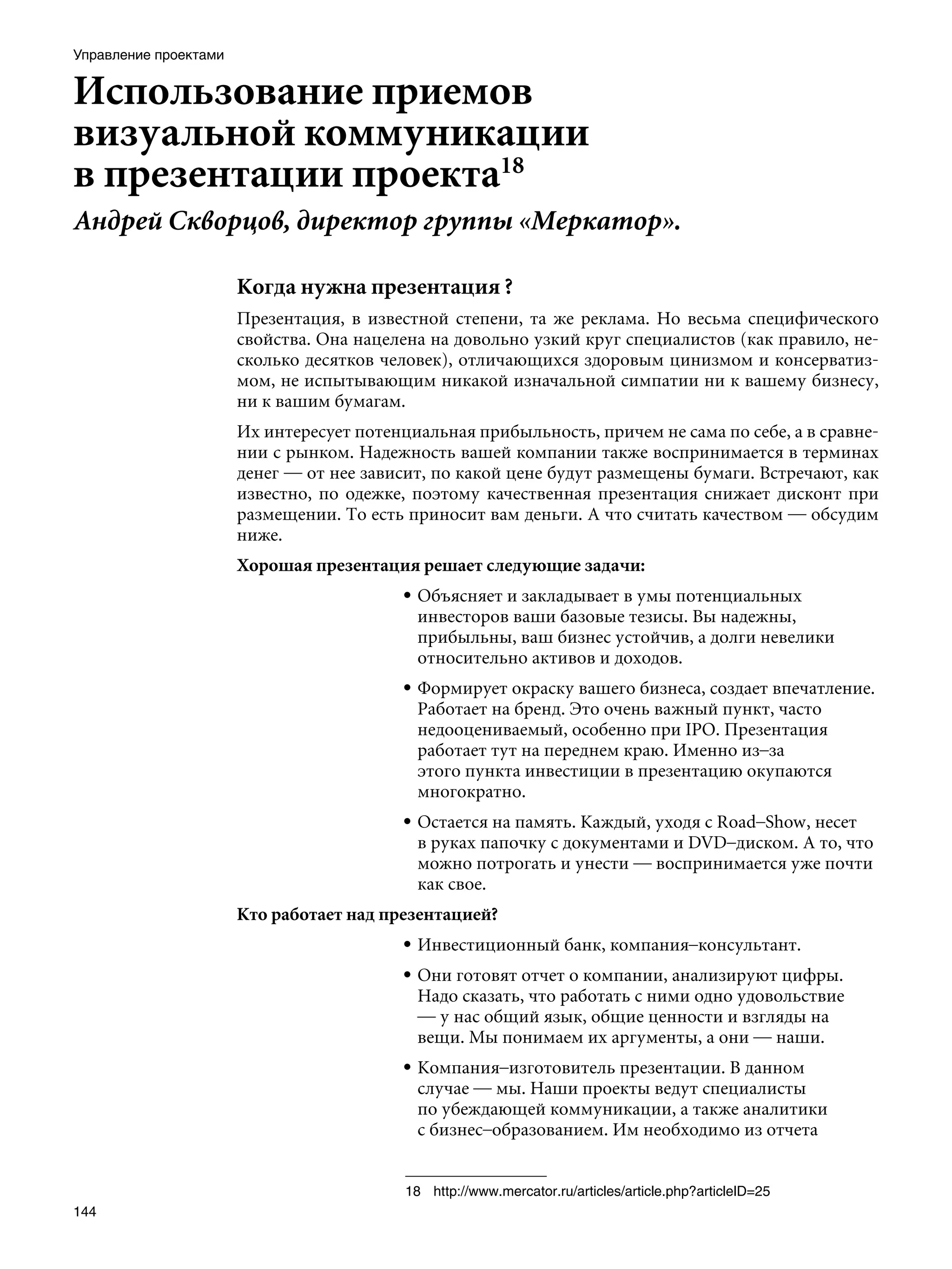 Управление проектами


Использование приемов
визуальной коммуникации
в презентации проекта18
Андрей Скворцов, директор группы «Меркатор».

                       Когда нужна презентация ?
                       Презентация, в известной степени, та же реклама. Но весьма специфического
                       свойства. Она нацелена на довольно узкий круг специалистов (как правило, не-
                       сколько десятков человек), отличающихся здоровым цинизмом и консерватиз-
                       мом, не испытывающим никакой изначальной симпатии ни к вашему бизнесу,
                       ни к вашим бумагам.
                       Их интересует потенциальная прибыльность, причем не сама по себе, а в сравне-
                       нии с рынком. Надежность вашей компании также воспринимается в терминах
                       денег — от нее зависит, по какой цене будут размещены бумаги. Встречают, как
                       известно, по одежке, поэтому качественная презентация снижает дисконт при
                       размещении. То есть приносит вам деньги. А что считать качеством — обсудим
                       ниже.
                       Хорошая презентация решает следующие задачи:
                                          • Объясняет и закладывает в умы потенциальных
                                            инвесторов ваши базовые тезисы. Вы надежны,
                                            прибыльны, ваш бизнес устойчив, а долги невелики
                                            относительно активов и доходов.
                                          • Формирует окраску вашего бизнеса, создает впечатление.
                                            Работает на бренд. Это очень важный пункт, часто
                                            недооцениваемый, особенно при IPO. Презентация
                                            работает тут на переднем краю. Именно из–за
                                            этого пункта инвестиции в презентацию окупаются
                                            многократно.
                                          • Остается на память. Каждый, уходя с Road–Show, несет
                                            в руках папочку с документами и DVD–диском. А то, что
                                            можно потрогать и унести — воспринимается уже почти
                                            как свое.
                       Кто работает над презентацией?
                                          • Инвестиционный банк, компания–консультант.
                                          • Они готовят отчет о компании, анализируют цифры.
                                            Надо сказать, что работать с ними одно удовольствие
                                            — у нас общий язык, общие ценности и взгляды на
                                            вещи. Мы понимаем их аргументы, а они — наши.
                                          • Компания–изготовитель презентации. В данном
                                            случае — мы. Наши проекты ведут специалисты
                                            по убеждающей коммуникации, а также аналитики
                                            с бизнес–образованием. Им необходимо из отчета


                                           18	 http://www.mercator.ru/articles/article.php?articleID=25
144
 