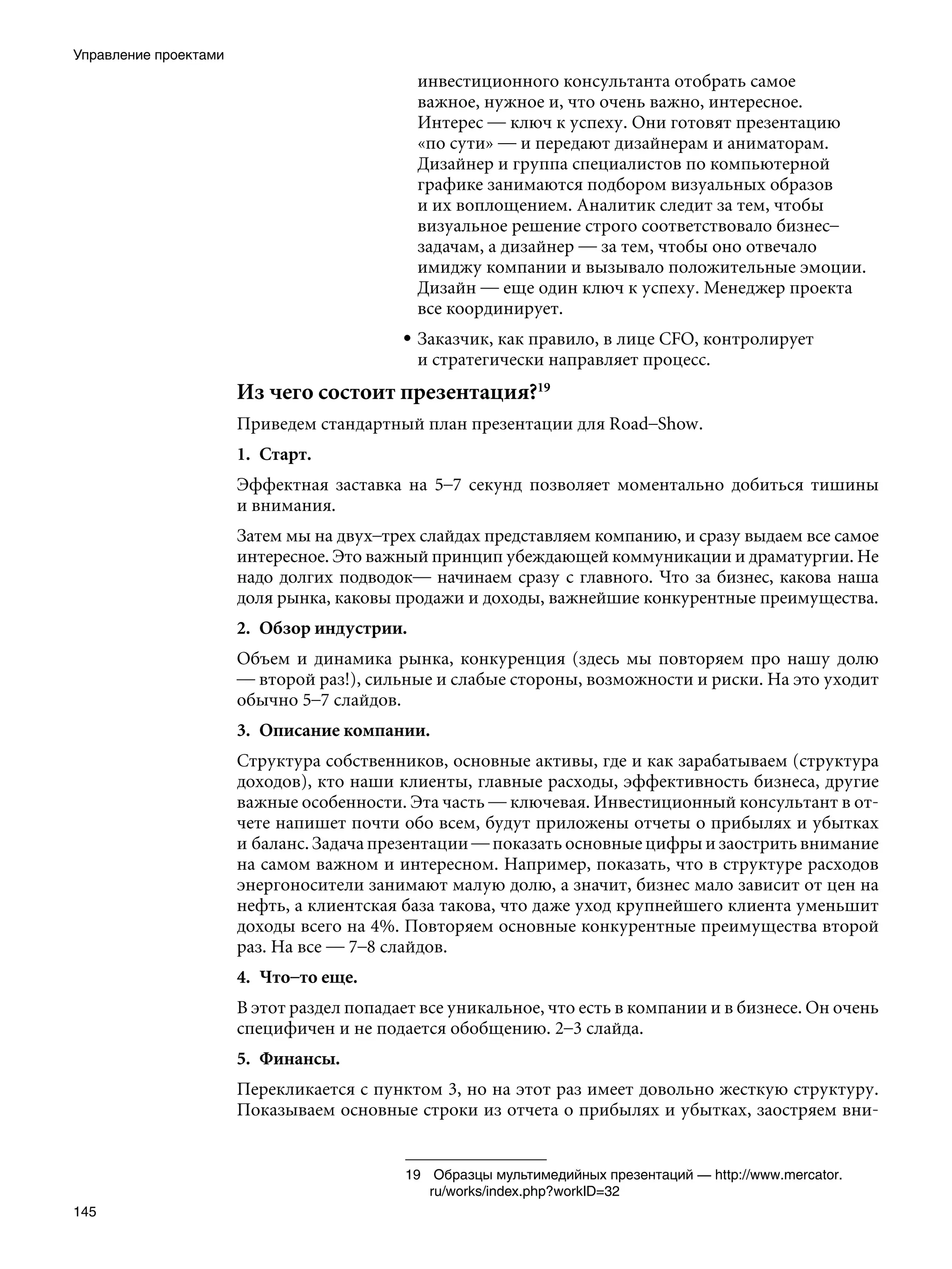 Управление проектами
                                              инвестиционного консультанта отобрать самое
                                              важное, нужное и, что очень важно, интересное.
                                              Интерес — ключ к успеху. Они готовят презентацию
                                              «по сути» — и передают дизайнерам и аниматорам.
                                              Дизайнер и группа специалистов по компьютерной
                                              графике занимаются подбором визуальных образов
                                              и их воплощением. Аналитик следит за тем, чтобы
                                              визуальное решение строго соответствовало бизнес–
                                              задачам, а дизайнер — за тем, чтобы оно отвечало
                                              имиджу компании и вызывало положительные эмоции.
                                              Дизайн — еще один ключ к успеху. Менеджер проекта
                                              все координирует.
                                           • Заказчик, как правило, в лице CFO, контролирует
                                             и стратегически направляет процесс.
                       Из чего состоит презентация?19
                       Приведем стандартный план презентации для Road–Show.
                       1.	 Старт.
                       Эффектная заставка на 5–7 секунд позволяет моментально добиться тишины
                       и внимания.
                       Затем мы на двух–трех слайдах представляем компанию, и сразу выдаем все самое
                       интересное. Это важный принцип убеждающей коммуникации и драматургии. Не
                       надо долгих подводок— начинаем сразу с главного. Что за бизнес, какова наша
                       доля рынка, каковы продажи и доходы, важнейшие конкурентные преимущества.
                       2.	 Обзор индустрии.
                       Объем и динамика рынка, конкуренция (здесь мы повторяем про нашу долю
                       — второй раз!), сильные и слабые стороны, возможности и риски. На это уходит
                       обычно 5–7 слайдов.
                       3.	 Описание компании.
                       Структура собственников, основные активы, где и как зарабатываем (структура
                       доходов), кто наши клиенты, главные расходы, эффективность бизнеса, другие
                       важные особенности. Эта часть — ключевая. Инвестиционный консультант в от-
                       чете напишет почти обо всем, будут приложены отчеты о прибылях и убытках
                       и баланс. Задача презентации — показать основные цифры и заострить внимание
                       на самом важном и интересном. Например, показать, что в структуре расходов
                       энергоносители занимают малую долю, а значит, бизнес мало зависит от цен на
                       нефть, а клиентская база такова, что даже уход крупнейшего клиента уменьшит
                       доходы всего на 4%. Повторяем основные конкурентные преимущества второй
                       раз. На все — 7–8 слайдов.
                       4.	 Что–то еще.
                       В этот раздел попадает все уникальное, что есть в компании и в бизнесе. Он очень
                       специфичен и не подается обобщению. 2–3 слайда.
                       5.	 Финансы.
                       Перекликается с пунктом 3, но на этот раз имеет довольно жесткую структуру.
                       Показываем основные строки из отчета о прибылях и убытках, заостряем вни-


                                           19	 Образцы мультимедийных презентаций — http://www.mercator.
                                               ru/works/index.php?workID=32
145
 