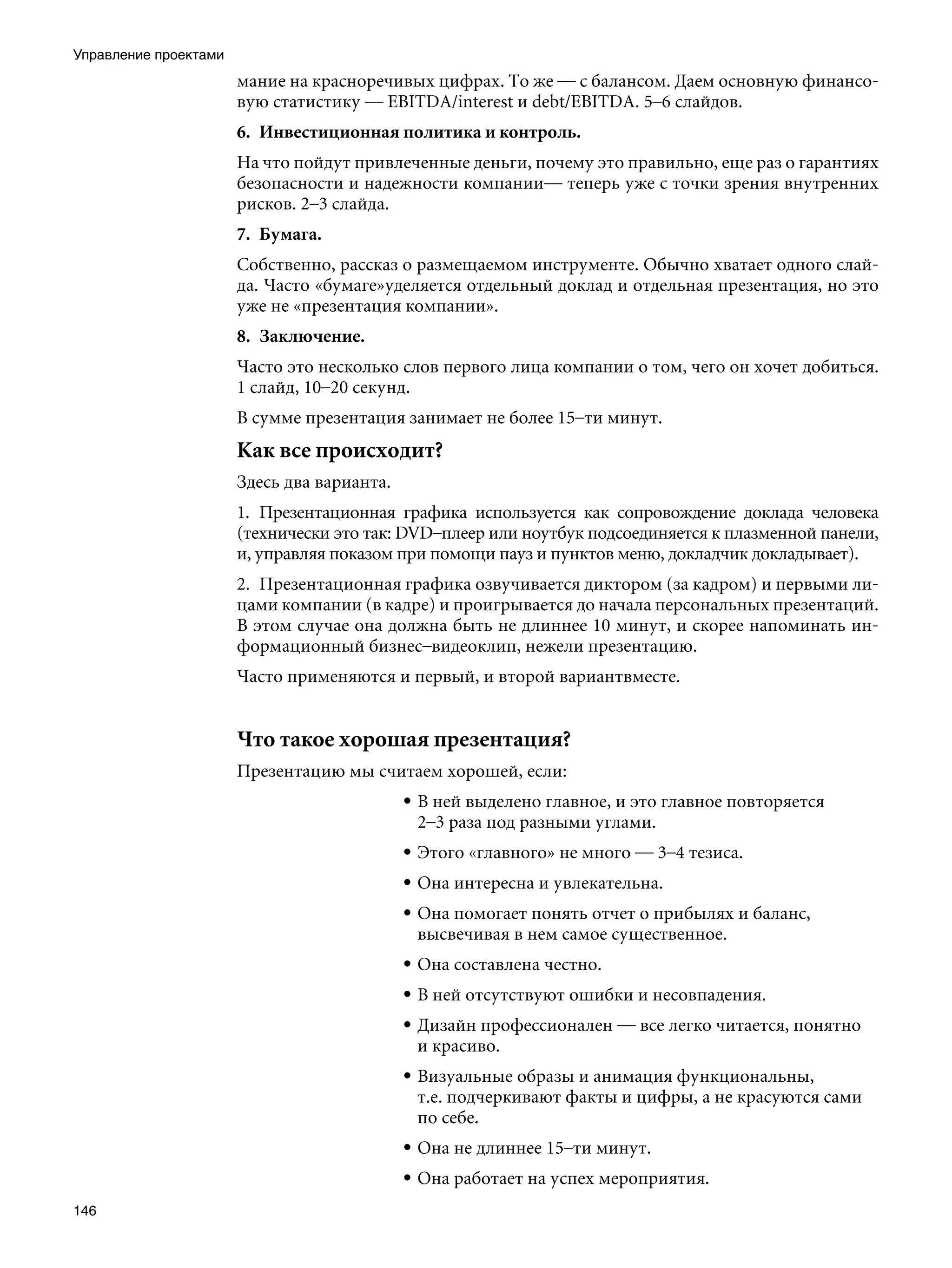 Управление проектами
                       мание на красноречивых цифрах. То же — с балансом. Даем основную финансо-
                       вую статистику — EBITDA/interest и debt/EBITDA. 5–6 слайдов.
                       6.	 Инвестиционная политика и контроль.
                       На что пойдут привлеченные деньги, почему это правильно, еще раз о гарантиях
                       безопасности и надежности компании— теперь уже с точки зрения внутренних
                       рисков. 2–3 слайда.
                       7.	 Бумага.
                       Собственно, рассказ о размещаемом инструменте. Обычно хватает одного слай-
                       да. Часто «бумаге»уделяется отдельный доклад и отдельная презентация, но это
                       уже не «презентация компании».
                       8.	 Заключение.
                       Часто это несколько слов первого лица компании о том, чего он хочет добиться.
                       1 слайд, 10–20 секунд.
                       В сумме презентация занимает не более 15–ти минут.
                       Как все происходит?
                       Здесь два варианта.
                       1.	 Презентационная графика используется как сопровождение доклада человека
                       (технически это так: DVD–плеер или ноутбук подсоединяется к плазменной панели,
                       и, управляя показом при помощи пауз и пунктов меню, докладчик докладывает).
                       2.	 Презентационная графика озвучивается диктором (за кадром) и первыми ли-
                       цами компании (в кадре) и проигрывается до начала персональных презентаций.
                       В этом случае она должна быть не длиннее 10 минут, и скорее напоминать ин-
                       формационный бизнес–видеоклип, нежели презентацию.
                       Часто применяются и первый, и второй вариантвместе.


                       Что такое хорошая презентация?
                       Презентацию мы считаем хорошей, если:
                                             • В ней выделено главное, и это главное повторяется
                                               2–3 раза под разными углами.
                                             • Этого «главного» не много — 3–4 тезиса.
                                             • Она интересна и увлекательна.
                                             • Она помогает понять отчет о прибылях и баланс,
                                               высвечивая в нем самое существенное.
                                             • Она составлена честно.
                                             • В ней отсутствуют ошибки и несовпадения.
                                             • Дизайн профессионален — все легко читается, понятно
                                               и красиво.
                                             • Визуальные образы и анимация функциональны,
                                               т.е. подчеркивают факты и цифры, а не красуются сами
                                               по себе.
                                             • Она не длиннее 15–ти минут.
                                             • Она работает на успех мероприятия.
146
 