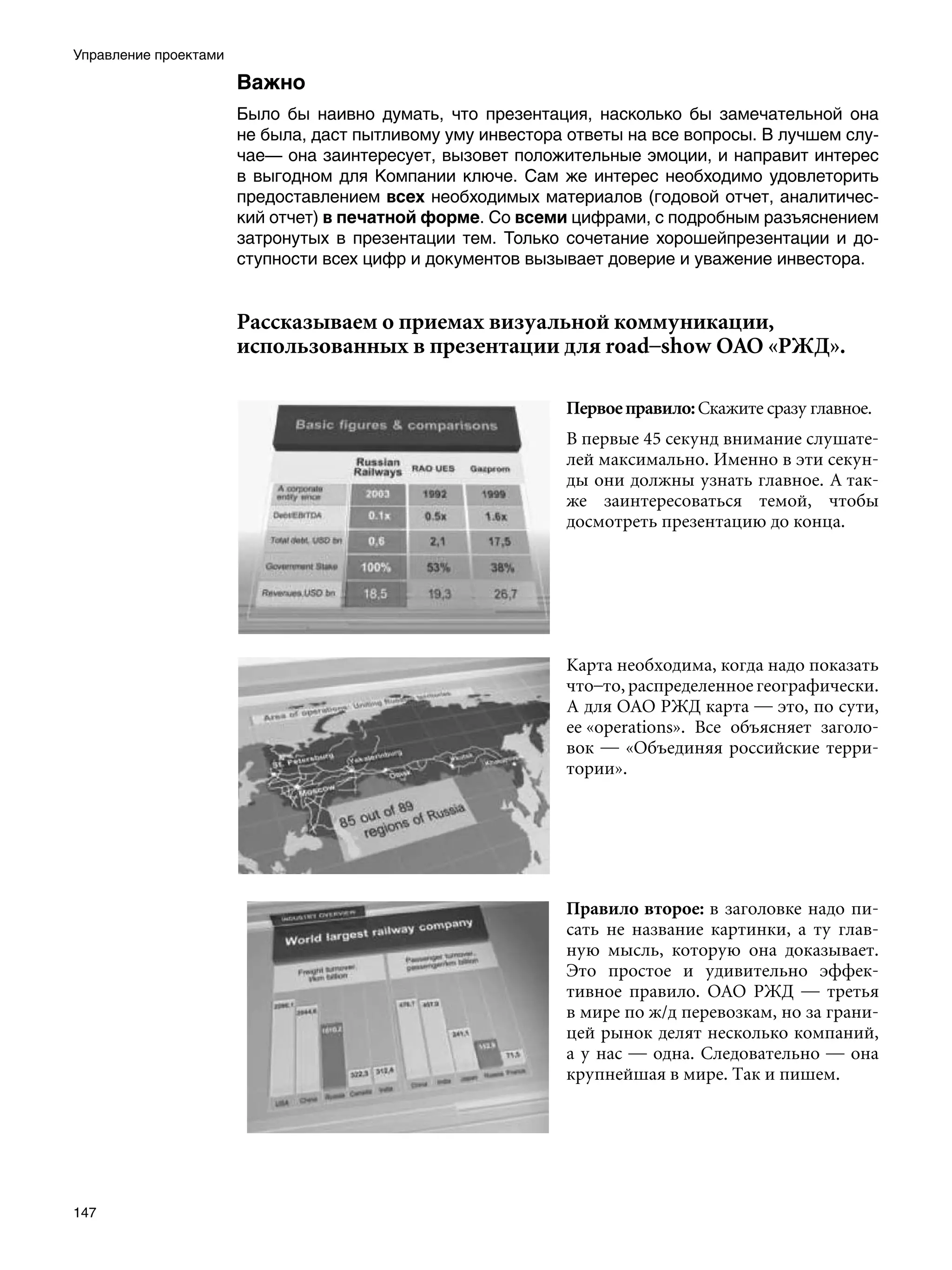 Управление проектами

                       Важно
                       Было бы наивно думать, что презентация, насколько бы замечательной она
                       не была, даст пытливому уму инвестора ответы на все вопросы. В лучшем слу-
                       чае— она заинтересует, вызовет положительные эмоции, и направит интерес
                       в выгодном для Компании ключе. Сам же интерес необходимо удовлеторить
                       предоставлением всех необходимых материалов (годовой отчет, аналитичес-
                       кий отчет) в печатной форме. Со всеми цифрами, с подробным разъяснением
                       затронутых в презентации тем. Только сочетание хорошейпрезентации и до-
                       ступности всех цифр и документов вызывает доверие и уважение инвестора.


                       Рассказываем о приемах визуальной коммуникации,
                       использованных в презентации для road–show ОАО «РЖД».

                                                            Первое правило: Скажите сразу главное.
                                                            В первые 45 секунд внимание слушате-
                                                            лей максимально. Именно в эти секун-
                                                            ды они должны узнать главное. А так-
                                                            же заинтересоваться темой, чтобы
                                                            досмотреть презентацию до конца.




                                                            Карта необходима, когда надо показать
                                                            что–то, распределенное географически.
                                                            А для ОАО РЖД карта — это, по сути,
                                                            ее «operations». Все объясняет заголо-
                                                            вок — «Объединяя российские терри-
                                                            тории».




                                                            Правило второе: в заголовке надо пи-
                                                            сать не название картинки, а ту глав-
                                                            ную мысль, которую она доказывает.
                                                            Это простое и удивительно эффек-
                                                            тивное правило. ОАО РЖД — третья
                                                            в мире по ж/д перевозкам, но за грани-
                                                            цей рынок делят несколько компаний,
                                                            а у нас — одна. Следовательно — она
                                                            крупнейшая в мире. Так и пишем.




147
 