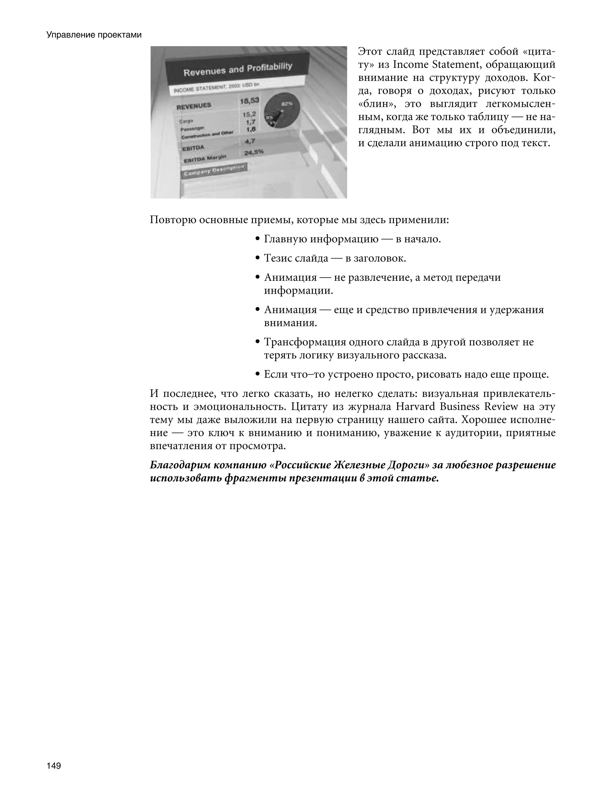 Управление проектами
                                                              Этот слайд представляет собой «цита-
                                                              ту» из Income Statement, обращающий
                                                              внимание на структуру доходов. Ког-
                                                              да, говоря о доходах, рисуют только
                                                              «блин», это выглядит легкомыслен-
                                                              ным, когда же только таблицу — не на-
                                                              глядным. Вот мы их и объединили,
                                                              и сделали анимацию строго под текст.




                       Повторю основные приемы, которые мы здесь применили:
                                          • Главную информацию — в начало.
                                          • Тезис слайда — в заголовок.
                                          • Анимация — не развлечение, а метод передачи
                                            информации.
                                          • Анимация — еще и средство привлечения и удержания
                                            внимания.
                                          • Трансформация одного слайда в другой позволяет не
                                            терять логику визуального рассказа.
                                          • Если что–то устроено просто, рисовать надо еще проще.
                       И последнее, что легко сказать, но нелегко сделать: визуальная привлекатель-
                       ность и эмоциональность. Цитату из журнала Harvard Business Review на эту
                       тему мы даже выложили на первую страницу нашего сайта. Хорошее исполне-
                       ние — это ключ к вниманию и пониманию, уважение к аудитории, приятные
                       впечатления от просмотра.
                       Благодарим компанию «Российские Железные Дороги» за любезное разрешение
                       использовать фрагменты презентации в этой статье.




149
 