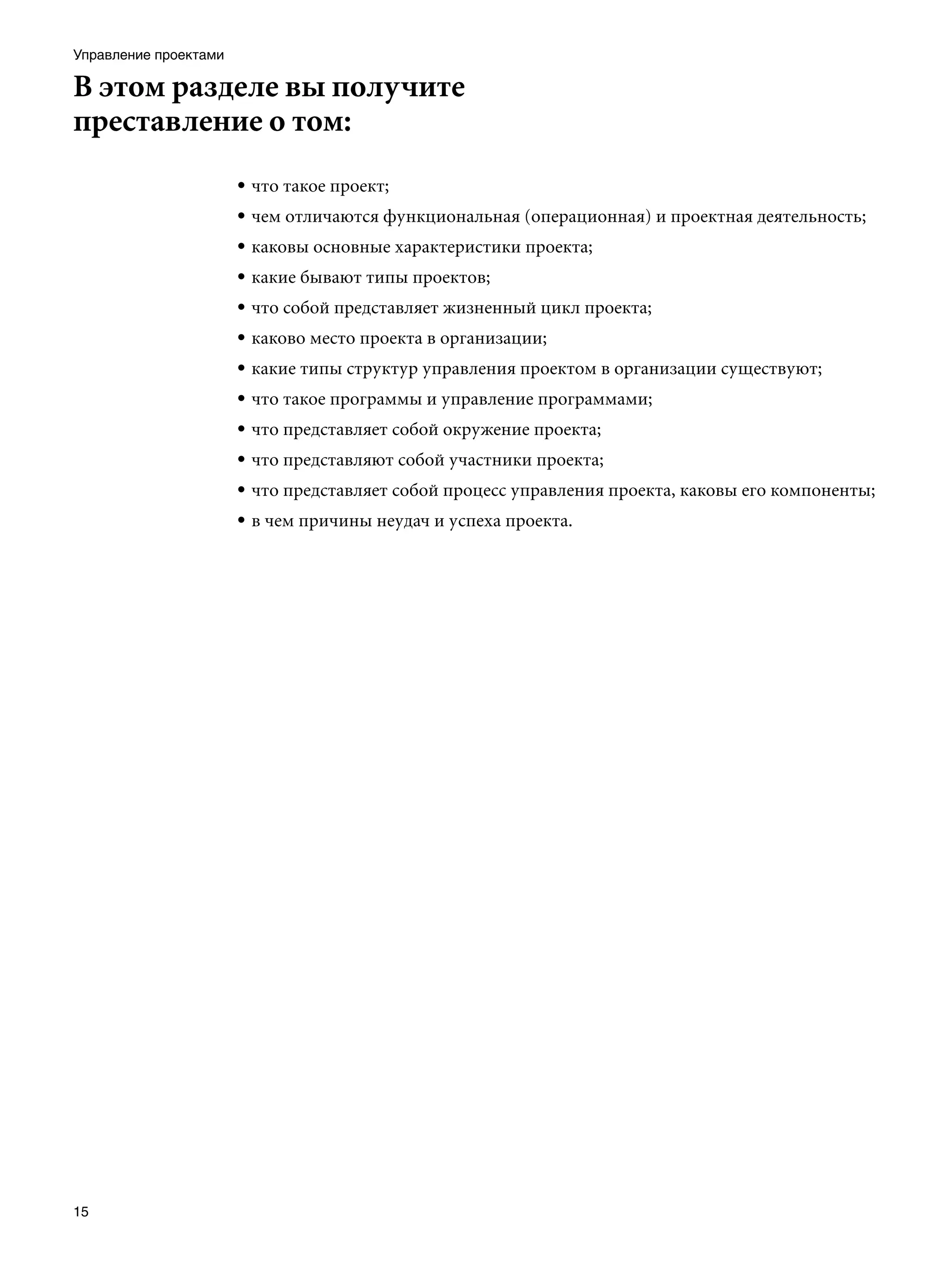 Управление проектами

В этом разделе вы получите
преставление о том:
                       • что такое проект;
                       • чем отличаются функциональная (операционная) и проектная деятельность;
                       • каковы основные характеристики проекта;
                       • какие бывают типы проектов;
                       • что собой представляет жизненный цикл проекта;
                       • каково место проекта в организации;
                       • какие типы структур управления проектом в организации существуют;
                       • что такое программы и управление программами;
                       • что представляет собой окружение проекта;
                       • что представляют собой участники проекта;
                       • что представляет собой процесс управления проекта, каковы его компоненты;
                       • в чем причины неудач и успеха проекта.




15
 