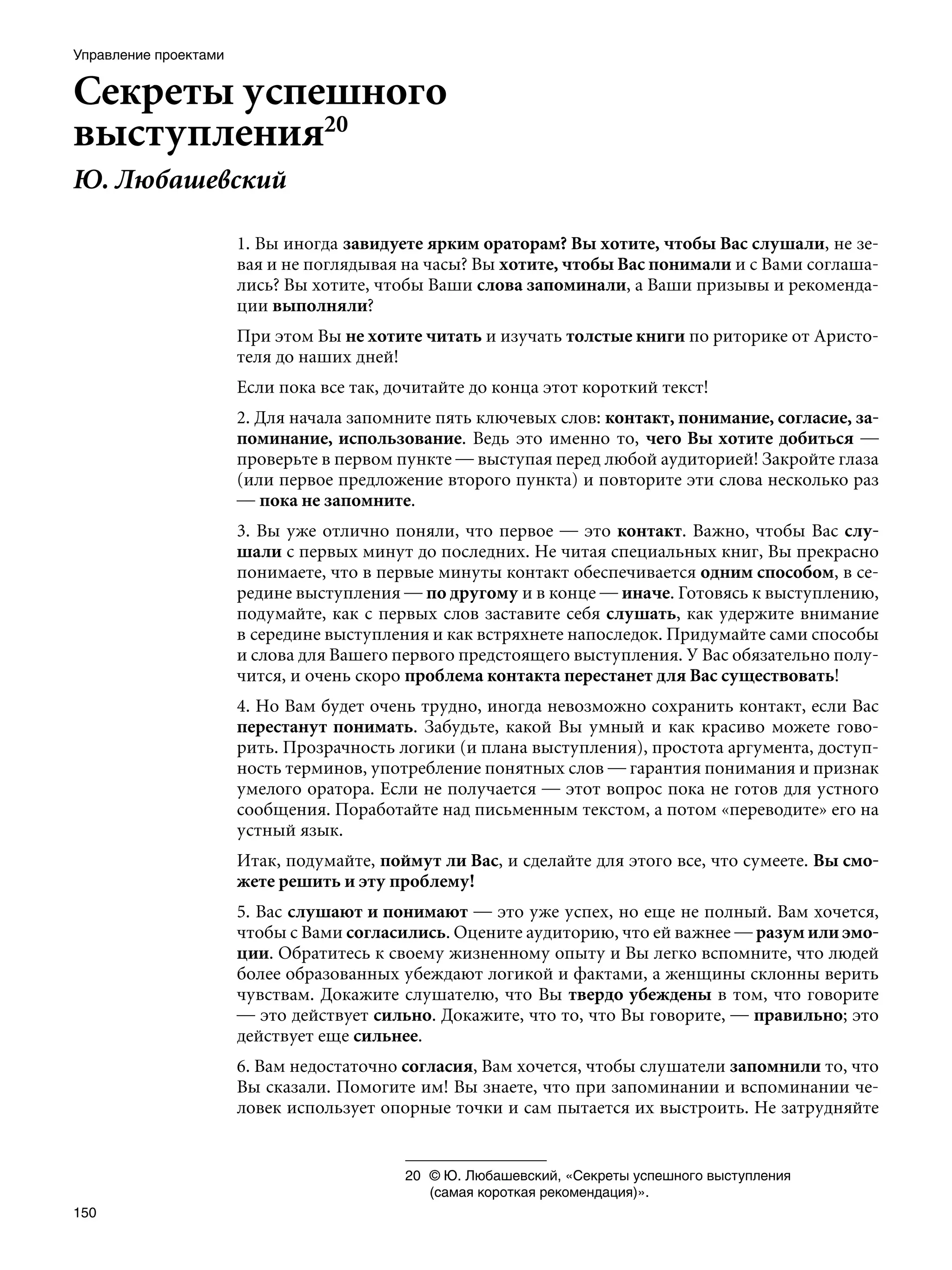 Управление проектами


Секреты успешного
выступления20
Ю. Любашевский

                       1. Вы иногда завидуете ярким ораторам? Вы хотите, чтобы Вас слушали, не зе-
                       вая и не поглядывая на часы? Вы хотите, чтобы Вас понимали и с Вами соглаша-
                       лись? Вы хотите, чтобы Ваши слова запоминали, а Ваши призывы и рекоменда-
                       ции выполняли?
                       При этом Вы не хотите читать и изучать толстые книги по риторике от Аристо-
                       теля до наших дней!
                       Если пока все так, дочитайте до конца этот короткий текст!
                       2. Для начала запомните пять ключевых слов: контакт, понимание, согласие, за-
                       поминание, использование. Ведь это именно то, чего Вы хотите добиться —
                       проверьте в первом пункте — выступая перед любой аудиторией! Закройте глаза
                       (или первое предложение второго пункта) и повторите эти слова несколько раз
                       — пока не запомните.
                       3. Вы уже отлично поняли, что первое — это контакт. Важно, чтобы Вас слу-
                       шали с первых минут до последних. Не читая специальных книг, Вы прекрасно
                       понимаете, что в первые минуты контакт обеспечивается одним способом, в се-
                       редине выступления — по другому и в конце — иначе. Готовясь к выступлению,
                       подумайте, как с первых слов заставите себя слушать, как удержите внимание
                       в середине выступления и как встряхнете напоследок. Придумайте сами способы
                       и слова для Вашего первого предстоящего выступления. У Вас обязательно полу-
                       чится, и очень скоро проблема контакта перестанет для Вас существовать!
                       4. Но Вам будет очень трудно, иногда невозможно сохранить контакт, если Вас
                       перестанут понимать. Забудьте, какой Вы умный и как красиво можете гово-
                       рить. Прозрачность логики (и плана выступления), простота аргумента, доступ-
                       ность терминов, употребление понятных слов — гарантия понимания и признак
                       умелого оратора. Если не получается — этот вопрос пока не готов для устного
                       сообщения. Поработайте над письменным текстом, а потом «переводите» его на
                       устный язык.
                       Итак, подумайте, поймут ли Вас, и сделайте для этого все, что сумеете. Вы смо-
                       жете решить и эту проблему!
                       5. Вас слушают и понимают — это уже успех, но еще не полный. Вам хочется,
                       чтобы с Вами согласились. Оцените аудиторию, что ей важнее — разум или эмо-
                       ции. Обратитесь к своему жизненному опыту и Вы легко вспомните, что людей
                       более образованных убеждают логикой и фактами, а женщины склонны верить
                       чувствам. Докажите слушателю, что Вы твердо убеждены в том, что говорите
                       — это действует сильно. Докажите, что то, что Вы говорите, — правильно; это
                       действует еще сильнее.
                       6. Вам недостаточно согласия, Вам хочется, чтобы слушатели запомнили то, что
                       Вы сказали. Помогите им! Вы знаете, что при запоминании и вспоминании че-
                       ловек использует опорные точки и сам пытается их выстроить. Не затрудняйте


                                           20	 © Ю. Любашевский, «Секреты успешного выступления
                                               (самая короткая рекомендация)».
150
 