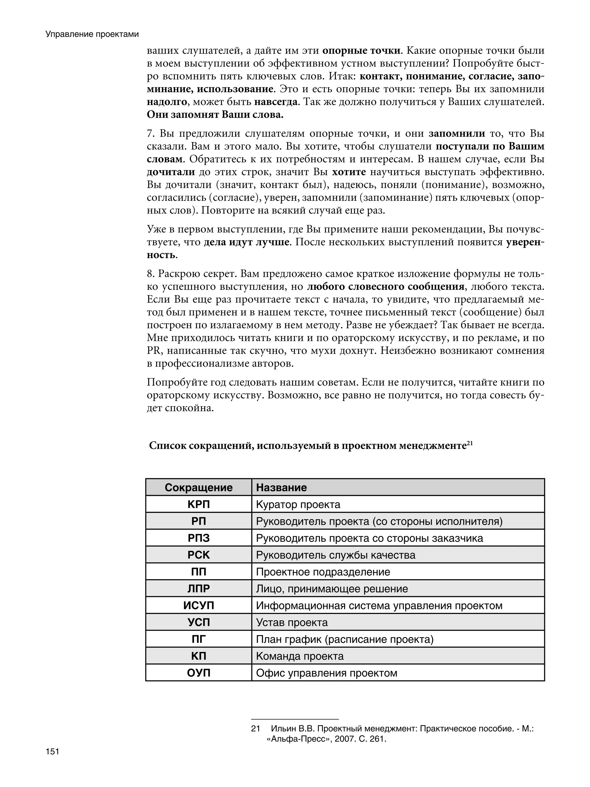 Управление проектами
                       ваших слушателей, а дайте им эти опорные точки. Какие опорные точки были
                       в моем выступлении об эффективном устном выступлении? Попробуйте быст-
                       ро вспомнить пять ключевых слов. Итак: контакт, понимание, согласие, запо-
                       минание, использование. Это и есть опорные точки: теперь Вы их запомнили
                       надолго, может быть навсегда. Так же должно получиться у Ваших слушателей.
                       Они запомнят Ваши слова.
                       7. Вы предложили слушателям опорные точки, и они запомнили то, что Вы
                       сказали. Вам и этого мало. Вы хотите, чтобы слушатели поступали по Вашим
                       словам. Обратитесь к их потребностям и интересам. В нашем случае, если Вы
                       дочитали до этих строк, значит Вы хотите научиться выступать эффективно.
                       Вы дочитали (значит, контакт был), надеюсь, поняли (понимание), возможно,
                       согласились (согласие), уверен, запомнили (запоминание) пять ключевых (опор-
                       ных слов). Повторите на всякий случай еще раз.
                       Уже в первом выступлении, где Вы примените наши рекомендации, Вы почувс-
                       твуете, что дела идут лучше. После нескольких выступлений появится уверен-
                       ность.
                       8. Раскрою секрет. Вам предложено самое краткое изложение формулы не толь-
                       ко успешного выступления, но любого словесного сообщения, любого текста.
                       Если Вы еще раз прочитаете текст с начала, то увидите, что предлагаемый ме-
                       тод был применен и в нашем тексте, точнее письменный текст (сообщение) был
                       построен по излагаемому в нем методу. Разве не убеждает? Так бывает не всегда.
                       Мне приходилось читать книги и по ораторскому искусству, и по рекламе, и по
                       PR, написанные так скучно, что мухи дохнут. Неизбежно возникают сомнения
                       в профессионализме авторов.
                       Попробуйте год следовать нашим советам. Если не получится, читайте книги по
                       ораторскому искусству. Возможно, все равно не получится, но тогда совесть бу-
                       дет спокойна.


                       Список сокращений, используемый в проектном менеджменте21


                          Сокращение        Название
                              КРП           Куратор проекта
                               РП           Руководитель проекта (со стороны исполнителя)
                               РПЗ          Руководитель проекта со стороны заказчика
                              РСК           Руководитель службы качества
                               ПП           Проектное подразделение
                              ЛПР           Лицо, принимающее решение
                              ИСУП          Информационная система управления проектом
                              УСП           Устав проекта
                               ПГ           План график (расписание проекта)
                               КП           Команда проекта
                              ОУП           Офис управления проектом




                                           21	 Ильин В.В. Проектный менеджмент: Практическое пособие. - М.:
                                              «Альфа-Пресс», 2007. С. 261.
151
 