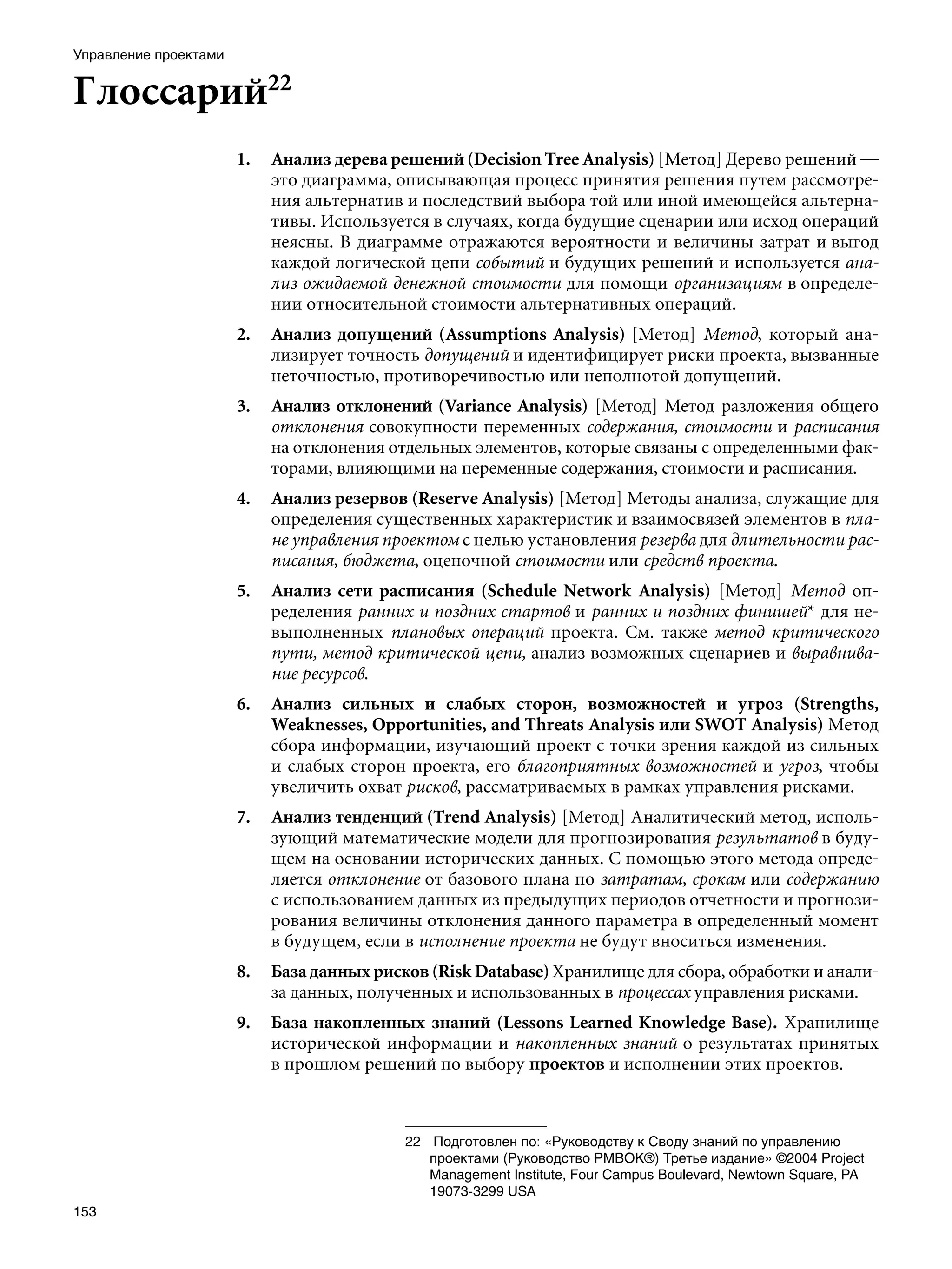 Управление проектами


Глоссарий22
                       1.   Анализ дерева решений (Decision Tree Analysis) [Метод] Дерево решений —
                            это диаграмма, описывающая процесс принятия решения путем рассмотре-
                            ния альтернатив и последствий выбора той или иной имеющейся альтерна-
                            тивы. Используется в случаях, когда будущие сценарии или исход операций
                            неясны. В диаграмме отражаются вероятности и величины затрат и выгод
                            каждой логической цепи событий и будущих решений и используется ана-
                            лиз ожидаемой денежной стоимости для помощи организациям в определе-
                            нии относительной стоимости альтернативных операций.
                       2.   Анализ допущений (Assumptions Analysis) [Метод] Метод, который ана-
                            лизирует точность допущений и идентифицирует риски проекта, вызванные
                            неточностью, противоречивостью или неполнотой допущений.
                       3.   Анализ отклонений (Variance Analysis) [Метод] Метод разложения общего
                            отклонения совокупности переменных содержания, стоимости и расписания
                            на отклонения отдельных элементов, которые связаны с определенными фак-
                            торами, влияющими на переменные содержания, стоимости и расписания.
                       4.   Анализ резервов (Reserve Analysis) [Метод] Методы анализа, служащие для
                            определения существенных характеристик и взаимосвязей элементов в пла-
                            не управления проектом с целью установления резерва для длительности рас-
                            писания, бюджета, оценочной стоимости или средств проекта.
                       5.   Анализ сети расписания (Schedule Network Analysis) [Метод] Метод оп-
                            ределения ранних и поздних стартов и ранних и поздних финишей* для не-
                            выполненных плановых операций проекта. См. также метод критического
                            пути, метод критической цепи, анализ возможных сценариев и выравнива-
                            ние ресурсов.
                       6.   Анализ сильных и слабых сторон, возможностей и угроз (Strengths,
                            Weaknesses, Opportunities, and Threats Analysis или SWOT Analysis) Метод
                            сбора информации, изучающий проект с точки зрения каждой из сильных
                            и слабых сторон проекта, его благоприятных возможностей и угроз, чтобы
                            увеличить охват рисков, рассматриваемых в рамках управления рисками.
                       7.   Анализ тенденций (Trend Analysis) [Метод] Аналитический метод, исполь-
                            зующий математические модели для прогнозирования результатов в буду-
                            щем на основании исторических данных. С помощью этого метода опреде-
                            ляется отклонение от базового плана по затратам, срокам или содержанию
                            с использованием данных из предыдущих периодов отчетности и прогнози-
                            рования величины отклонения данного параметра в определенный момент
                            в будущем, если в исполнение проекта не будут вноситься изменения.
                       8.   База данных рисков (Risk Database) Хранилище для сбора, обработки и анали-
                            за данных, полученных и использованных в процессах управления рисками.
                       9.   База накопленных знаний (Lessons Learned Knowledge Base). Хранилище
                            исторической информации и накопленных знаний о результатах принятых
                            в прошлом решений по выбору проектов и исполнении этих проектов.



                                            22	 Подготовлен по: «Руководству к Своду знаний по управлению
                                                проектами (Руководство РМВОК®) Третье издание» ©2004 Project
                                                Management Institute, Four Campus Boulevard, Newtown Square, PA
                                                19073-3299 USA
153
 
