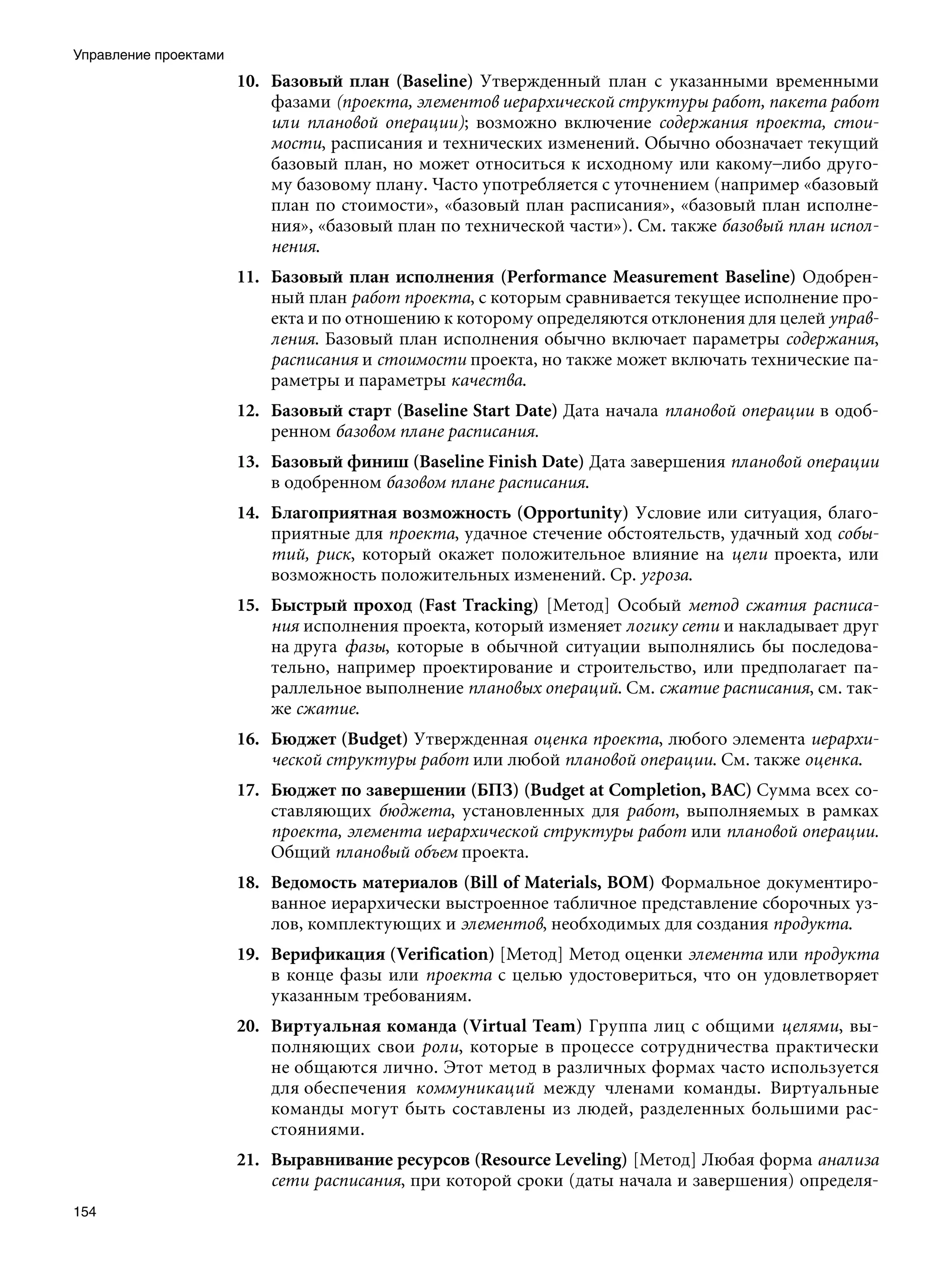 Управление проектами
                       10. Базовый план (Baseline) Утвержденный план с указанными временными
                           фазами (проекта, элементов иерархической структуры работ, пакета работ
                           или плановой операции); возможно включение содержания проекта, стои-
                           мости, расписания и технических изменений. Обычно обозначает текущий
                           базовый план, но может относиться к исходному или какому–либо друго-
                           му базовому плану. Часто употребляется с уточнением (например «базовый
                           план по стоимости», «базовый план расписания», «базовый план исполне-
                           ния», «базовый план по технической части»). См. также базовый план испол-
                           нения.
                       11. Базовый план исполнения (Performance Measurement Baseline) Одобрен-
                           ный план работ проекта, с которым сравнивается текущее исполнение про-
                           екта и по отношению к которому определяются отклонения для целей управ-
                           ления. Базовый план исполнения обычно включает параметры содержания,
                           расписания и стоимости проекта, но также может включать технические па-
                           раметры и параметры качества.
                       12. Базовый старт (Baseline Start Date) Дата начала плановой операции в одоб-
                           ренном базовом плане расписания.
                       13. Базовый финиш (Baseline Finish Date) Дата завершения плановой операции
                           в одобренном базовом плане расписания.
                       14. Благоприятная возможность (Opportunity) Условие или ситуация, благо-
                           приятные для проекта, удачное стечение обстоятельств, удачный ход собы-
                           тий, риск, который окажет положительное влияние на цели проекта, или
                           возможность положительных изменений. Ср. угроза.
                       15. Быстрый проход (Fast Tracking) [Метод] Особый метод сжатия расписа-
                           ния исполнения проекта, который изменяет логику сети и накладывает друг
                           на друга фазы, которые в обычной ситуации выполнялись бы последова-
                           тельно, например проектирование и строительство, или предполагает па-
                           раллельное выполнение плановых операций. См. сжатие расписания, см. так-
                           же сжатие.
                       16. Бюджет (Budget) Утвержденная оценка проекта, любого элемента иерархи-
                           ческой структуры работ или любой плановой операции. См. также оценка.
                       17. Бюджет по завершении (БПЗ) (Budget at Completion, ВАС) Сумма всех со-
                           ставляющих бюджета, установленных для работ, выполняемых в рамках
                           проекта, элемента иерархической структуры работ или плановой операции.
                           Общий плановый объем проекта.
                       18. Ведомость материалов (Bill of Materials, BOM) Формальное документиро-
                           ванное иерархически выстроенное табличное представление сборочных уз-
                           лов, комплектующих и элементов, необходимых для создания продукта.
                       19. Верификация (Verification) [Метод] Метод оценки элемента или продукта
                           в конце фазы или проекта с целью удостовериться, что он удовлетворяет
                           указанным требованиям.
                       20. Виртуальная команда (Virtual Team) Группа лиц с общими целями, вы-
                           полняющих свои роли, которые в процессе сотрудничества практически
                           не общаются лично. Этот метод в различных формах часто используется
                           для обеспечения коммуникаций между членами команды. Виртуальные
                           команды могут быть составлены из людей, разделенных большими рас-
                           стояниями.
                       21. Выравнивание ресурсов (Resource Leveling) [Метод] Любая форма анализа
                           сети расписания, при которой сроки (даты начала и завершения) определя-
154
 