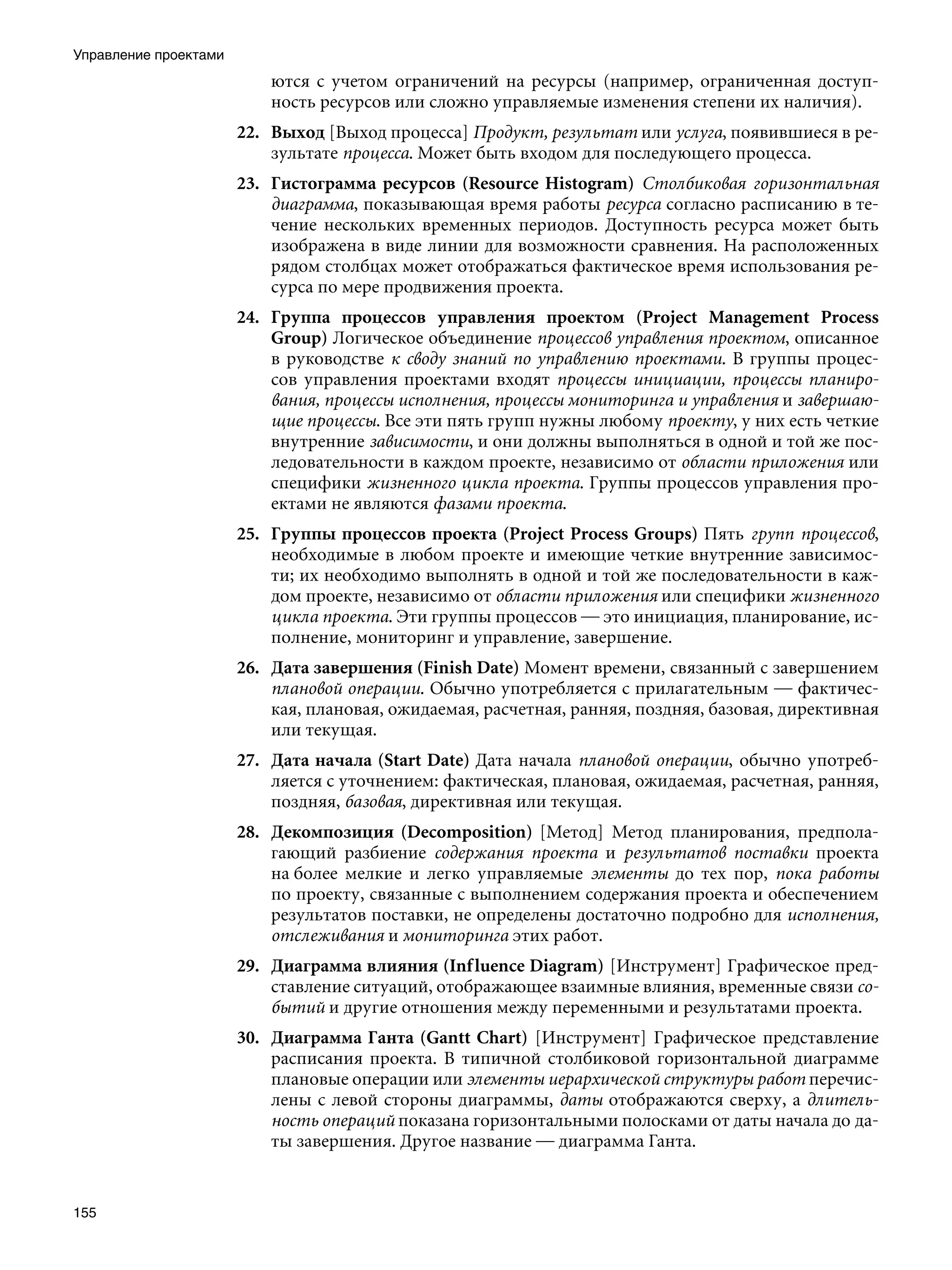 Управление проектами
                           ются с учетом ограничений на ресурсы (например, ограниченная доступ-
                           ность ресурсов или сложно управляемые изменения степени их наличия).
                       22. Выход [Выход процесса] Продукт, результат или услуга, появившиеся в ре-
                           зультате процесса. Может быть входом для последующего процесса.
                       23. Гистограмма ресурсов (Resource Histogram) Столбиковая горизонтальная
                           диаграмма, показывающая время работы ресурса согласно расписанию в те-
                           чение нескольких временных периодов. Доступность ресурса может быть
                           изображена в виде линии для возможности сравнения. На расположенных
                           рядом столбцах может отображаться фактическое время использования ре-
                           сурса по мере продвижения проекта.
                       24. Группа процессов управления проектом (Project Management Process
                           Group) Логическое объединение процессов управления проектом, описанное
                           в руководстве к своду знаний по управлению проектами. В группы процес-
                           сов управления проектами входят процессы инициации, процессы планиро-
                           вания, процессы исполнения, процессы мониторинга и управления и завершаю-
                           щие процессы. Все эти пять групп нужны любому проекту, у них есть четкие
                           внутренние зависимости, и они должны выполняться в одной и той же пос-
                           ледовательности в каждом проекте, независимо от области приложения или
                           специфики жизненного цикла проекта. Группы процессов управления про-
                           ектами не являются фазами проекта.
                       25. Группы процессов проекта (Project Process Groups) Пять групп процессов,
                           необходимые в любом проекте и имеющие четкие внутренние зависимос-
                           ти; их необходимо выполнять в одной и той же последовательности в каж-
                           дом проекте, независимо от области приложения или специфики жизненного
                           цикла проекта. Эти группы процессов — это инициация, планирование, ис-
                           полнение, мониторинг и управление, завершение.
                       26. Дата завершения (Finish Date) Момент времени, связанный с завершением
                           плановой операции. Обычно употребляется с прилагательным — фактичес-
                           кая, плановая, ожидаемая, расчетная, ранняя, поздняя, базовая, директивная
                           или текущая.
                       27. Дата начала (Start Date) Дата начала плановой операции, обычно употреб-
                           ляется с уточнением: фактическая, плановая, ожидаемая, расчетная, ранняя,
                           поздняя, базовая, директивная или текущая.
                       28. Декомпозиция (Decomposition) [Метод] Метод планирования, предпола-
                           гающий разбиение содержания проекта и результатов поставки проекта
                           на более мелкие и легко управляемые элементы до тех пор, пока работы
                           по проекту, связанные с выполнением содержания проекта и обеспечением
                           результатов поставки, не определены достаточно подробно для исполнения,
                           отслеживания и мониторинга этих работ.
                       29. Диаграмма влияния (Inf luence Diagram) [Инструмент] Графическое пред-
                           ставление ситуаций, отображающее взаимные влияния, временные связи со-
                           бытий и другие отношения между переменными и результатами проекта.
                       30. Диаграмма Ганта (Gantt Chart) [Инструмент] Графическое представление
                           расписания проекта. В типичной столбиковой горизонтальной диаграмме
                           плановые операции или элементы иерархической структуры работ перечис-
                           лены с левой стороны диаграммы, даты отображаются сверху, а длитель-
                           ность операций показана горизонтальными полосками от даты начала до да-
                           ты завершения. Другое название — диаграмма Ганта.


155
 