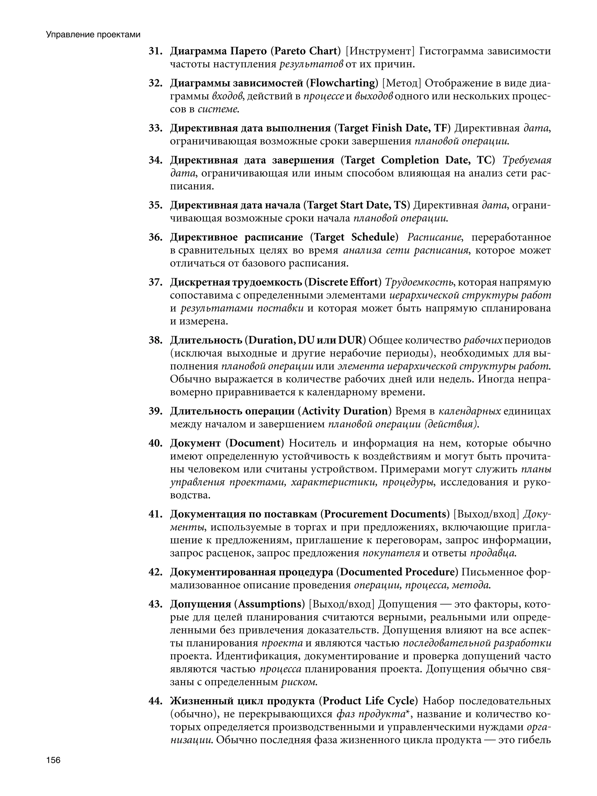 Управление проектами
                       31. Диаграмма Парето (Pareto Chart) [Инструмент] Гистограмма зависимости
                           частоты наступления результатов от их причин.
                       32. Диаграммы зависимостей (Flowcharting) [Метод] Отображение в виде диа-
                           граммы входов, действий в процессе и выходов одного или нескольких процес-
                           сов в системе.
                       33. Директивная дата выполнения (Target Finish Date, TF) Директивная дата,
                           ограничивающая возможные сроки завершения плановой операции.
                       34. Директивная дата завершения (Target Completion Date, ТС) Требуемая
                           дата, ограничивающая или иным способом влияющая на анализ сети рас-
                           писания.
                       35. Директивная дата начала (Target Start Date, TS) Директивная дата, ограни-
                           чивающая возможные сроки начала плановой операции.
                       36. Директивное расписание (Target Schedule) Расписание, переработанное
                           в сравнительных целях во время анализа сети расписания, которое может
                           отличаться от базового расписания.
                       37. Дискретная трудоемкость (Discrete Effort) Трудоемкость, которая напрямую
                           сопоставима с определенными элементами иерархической структуры работ
                           и результатами поставки и которая может быть напрямую спланирована
                           и измерена.
                       38. Длительность (Duration, DU или DUR) Общее количество рабочих периодов
                           (исключая выходные и другие нерабочие периоды), необходимых для вы-
                           полнения плановой операции или элемента иерархической структуры работ.
                           Обычно выражается в количестве рабочих дней или недель. Иногда непра-
                           вомерно приравнивается к календарному времени.
                       39. Длительность операции (Activity Duration) Время в календарных единицах
                           между началом и завершением плановой операции (действия).
                       40. Документ (Document) Носитель и информация на нем, которые обычно
                           имеют определенную устойчивость к воздействиям и могут быть прочита-
                           ны человеком или считаны устройством. Примерами могут служить планы
                           управления проектами, характеристики, процедуры, исследования и руко-
                           водства.
                       41. Документация по поставкам (Procurement Documents) [Выход/вход] Доку-
                           менты, используемые в торгах и при предложениях, включающие пригла-
                           шение к предложениям, приглашение к переговорам, запрос информации,
                           запрос расценок, запрос предложения покупателя и ответы продавца.
                       42. Документированная процедура (Documented Procedure) Письменное фор-
                           мализованное описание проведения операции, процесса, метода.
                       43. Допущения (Assumptions) [Выход/вход] Допущения — это факторы, кото-
                           рые для целей планирования считаются верными, реальными или опреде-
                           ленными без привлечения доказательств. Допущения влияют на все аспек-
                           ты планирования проекта и являются частью последовательной разработки
                           проекта. Идентификация, документирование и проверка допущений часто
                           являются частью процесса планирования проекта. Допущения обычно свя-
                           заны с определенным риском.
                       44. Жизненный цикл продукта (Product Life Cycle) Набор последовательных
                           (обычно), не перекрывающихся фаз продукта*, название и количество ко-
                           торых определяется производственными и управленческими нуждами орга-
                           низации. Обычно последняя фаза жизненного цикла продукта — это гибель
156
 