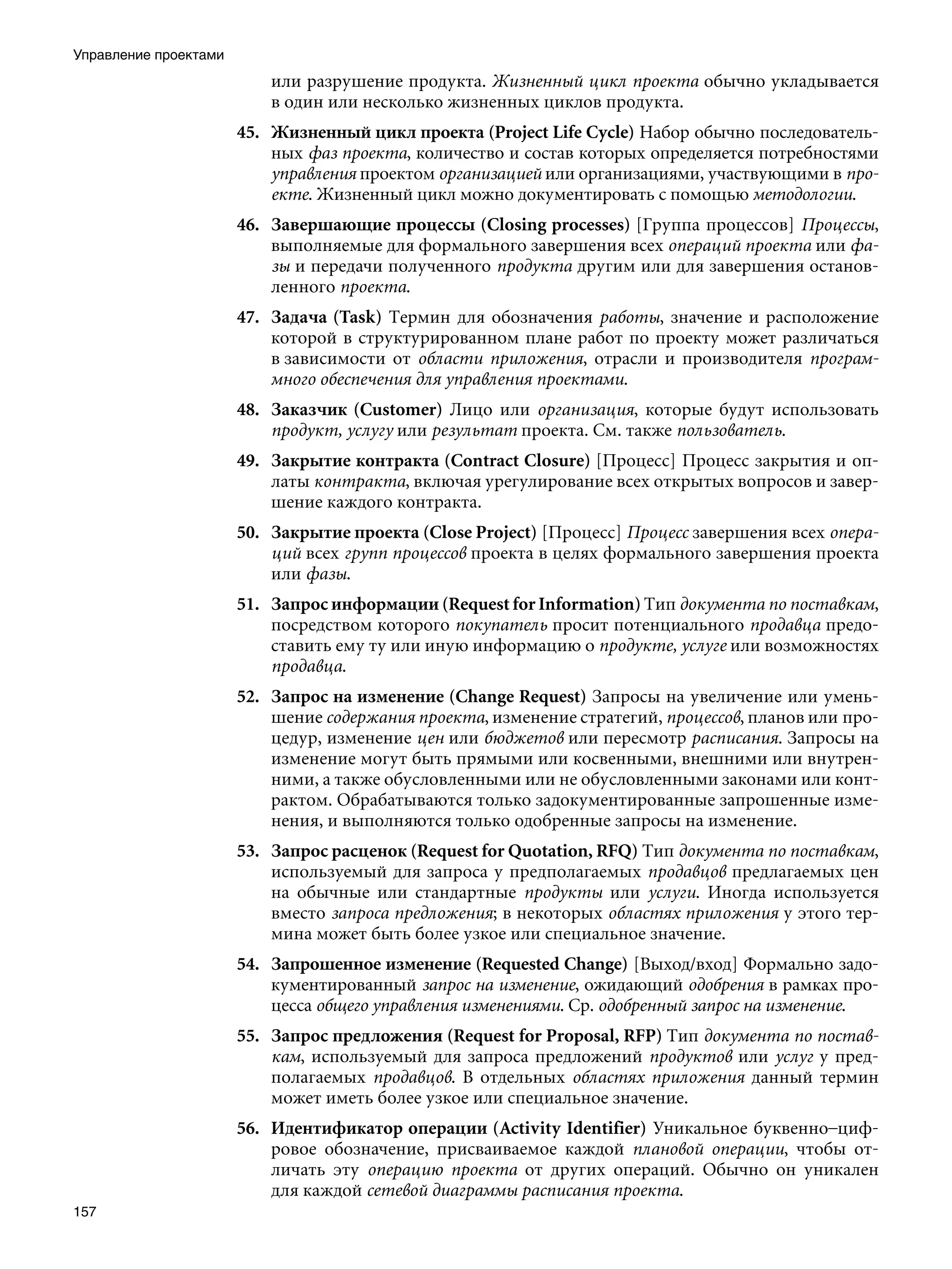 Управление проектами
                           или разрушение продукта. Жизненный цикл проекта обычно укладывается
                           в один или несколько жизненных циклов продукта.
                       45. Жизненный цикл проекта (Project Life Cycle) Набор обычно последователь-
                           ных фаз проекта, количество и состав которых определяется потребностями
                           управления проектом организацией или организациями, участвующими в про-
                           екте. Жизненный цикл можно документировать с помощью методологии.
                       46. Завершающие процессы (Closing processes) [Группа процессов] Процессы,
                           выполняемые для формального завершения всех операций проекта или фа-
                           зы и передачи полученного продукта другим или для завершения останов-
                           ленного проекта.
                       47. Задача (Task) Термин для обозначения работы, значение и расположение
                           которой в структурированном плане работ по проекту может различаться
                           в зависимости от области приложения, отрасли и производителя програм-
                           много обеспечения для управления проектами.
                       48. Заказчик (Customer) Лицо или организация, которые будут использовать
                           продукт, услугу или результат проекта. См. также пользователь.
                       49. Закрытие контракта (Contract Closure) [Процесс] Процесс закрытия и оп-
                           латы контракта, включая урегулирование всех открытых вопросов и завер-
                           шение каждого контракта.
                       50. Закрытие проекта (Close Project) [Процесс] Процесс завершения всех опера-
                           ций всех групп процессов проекта в целях формального завершения проекта
                           или фазы.
                       51. Запрос информации (Request for Information) Тип документа по поставкам,
                           посредством которого покупатель просит потенциального продавца предо-
                           ставить ему ту или иную информацию о продукте, услуге или возможностях
                           продавца.
                       52. Запрос на изменение (Change Request) Запросы на увеличение или умень-
                           шение содержания проекта, изменение стратегий, процессов, планов или про-
                           цедур, изменение цен или бюджетов или пересмотр расписания. Запросы на
                           изменение могут быть прямыми или косвенными, внешними или внутрен-
                           ними, а также обусловленными или не обусловленными законами или конт-
                           рактом. Обрабатываются только задокументированные запрошенные изме-
                           нения, и выполняются только одобренные запросы на изменение.
                       53. Запрос расценок (Request for Quotation, RFQ) Тип документа по поставкам,
                           используемый для запроса у предполагаемых продавцов предлагаемых цен
                           на обычные или стандартные продукты или услуги. Иногда используется
                           вместо запроса предложения; в некоторых областях приложения у этого тер-
                           мина может быть более узкое или специальное значение.
                       54. Запрошенное изменение (Requested Change) [Выход/вход] Формально задо-
                           кументированный запрос на изменение, ожидающий одобрения в рамках про-
                           цесса общего управления изменениями. Ср. одобренный запрос на изменение.
                       55. Запрос предложения (Request for Proposal, RFP) Тип документа по постав-
                           кам, используемый для запроса предложений продуктов или услуг у пред-
                           полагаемых продавцов. В отдельных областях приложения данный термин
                           может иметь более узкое или специальное значение.
                       56. Идентификатор операции (Activity Identifier) Уникальное буквенно–циф-
                           ровое обозначение, присваиваемое каждой плановой операции, чтобы от-
                           личать эту операцию проекта от других операций. Обычно он уникален
                           для каждой сетевой диаграммы расписания проекта.
157
 