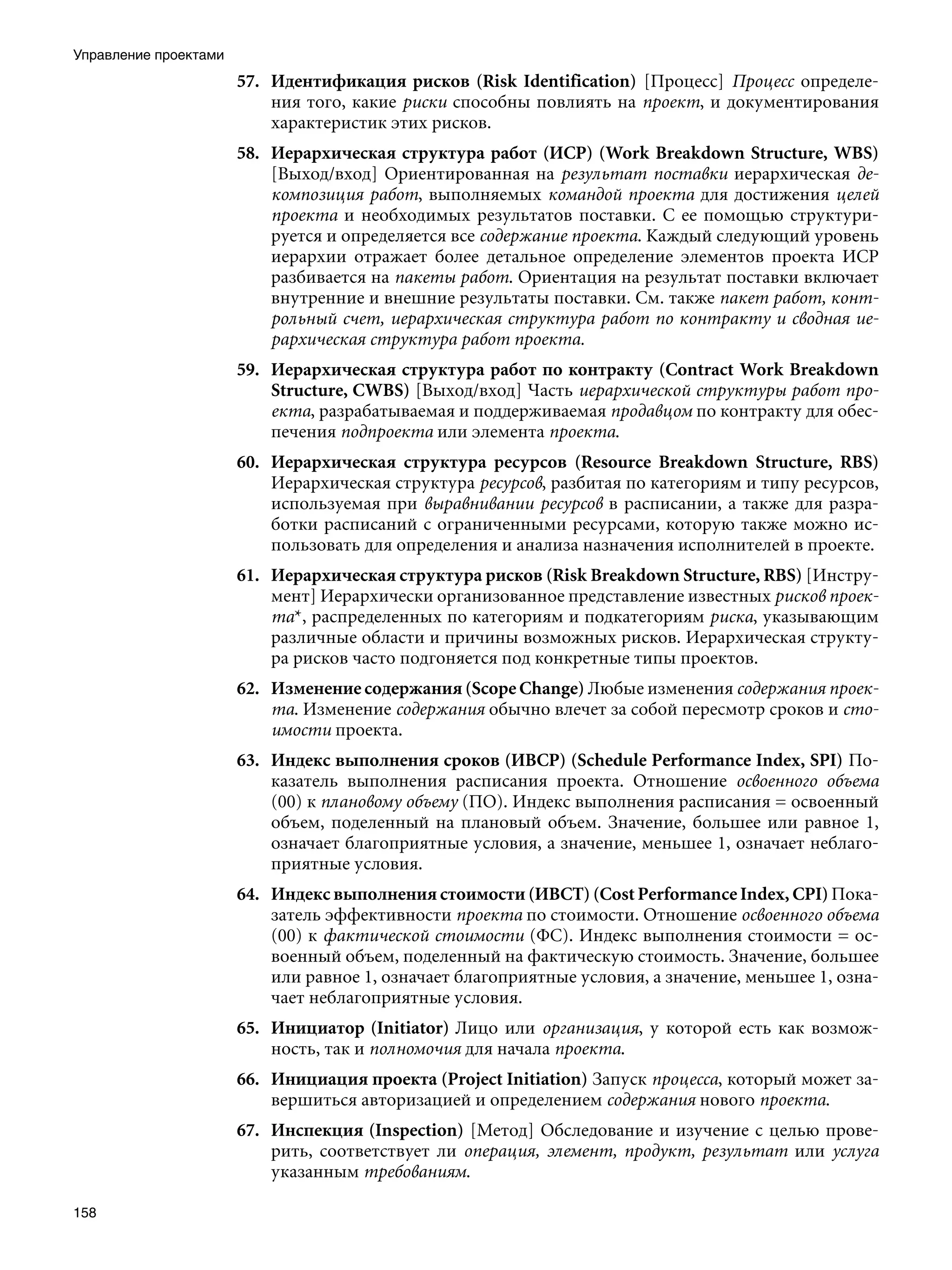 Управление проектами
                       57. Идентификация рисков (Risk Identification) [Процесс] Процесс определе-
                           ния того, какие риски способны повлиять на проект, и документирования
                           характеристик этих рисков.
                       58. Иерархическая структура работ (ИСР) (Work Breakdown Structure, WBS)
                           [Выход/вход] Ориентированная на результат поставки иерархическая де-
                           композиция работ, выполняемых командой проекта для достижения целей
                           проекта и необходимых результатов поставки. С ее помощью структури-
                           руется и определяется все содержание проекта. Каждый следующий уровень
                           иерархии отражает более детальное определение элементов проекта ИСР
                           разбивается на пакеты работ. Ориентация на результат поставки включает
                           внутренние и внешние результаты поставки. См. также пакет работ, конт-
                           рольный счет, иерархическая структура работ по контракту и сводная ие-
                           рархическая структура работ проекта.
                       59. Иерархическая структура работ по контракту (Contract Work Breakdown
                           Structure, CWBS) [Выход/вход] Часть иерархической структуры работ про-
                           екта, разрабатываемая и поддерживаемая продавцом по контракту для обес-
                           печения подпроекта или элемента проекта.
                       60. Иерархическая структура ресурсов (Resource Breakdown Structure, RBS)
                           Иерархическая структура ресурсов, разбитая по категориям и типу ресурсов,
                           используемая при выравнивании ресурсов в расписании, а также для разра-
                           ботки расписаний с ограниченными ресурсами, которую также можно ис-
                           пользовать для определения и анализа назначения исполнителей в проекте.
                       61. Иерархическая структура рисков (Risk Breakdown Structure, RBS) [Инстру-
                           мент] Иерархически организованное представление известных рисков проек-
                           та*, распределенных по категориям и подкатегориям риска, указывающим
                           различные области и причины возможных рисков. Иерархическая структу-
                           ра рисков часто подгоняется под конкретные типы проектов.
                       62. Изменение содержания (Scope Change) Любые изменения содержания проек-
                           та. Изменение содержания обычно влечет за собой пересмотр сроков и сто-
                           имости проекта.
                       63. Индекс выполнения сроков (ИВСР) (Schedule Performance Index, SPI) По-
                           казатель выполнения расписания проекта. Отношение освоенного объема
                           (00) к плановому объему (ПО). Индекс выполнения расписания = освоенный
                           объем, поделенный на плановый объем. Значение, большее или равное 1,
                           означает благоприятные условия, а значение, меньшее 1, означает неблаго-
                           приятные условия.
                       64. Индекс выполнения стоимости (ИВСТ) (Cost Performance Index, CPI) Пока-
                           затель эффективности проекта по стоимости. Отношение освоенного объема
                           (00) к фактической стоимости (ФС). Индекс выполнения стоимости = ос-
                           военный объем, поделенный на фактическую стоимость. Значение, большее
                           или равное 1, означает благоприятные условия, а значение, меньшее 1, озна-
                           чает неблагоприятные условия.
                       65. Инициатор (Initiator) Лицо или организация, у которой есть как возмож-
                           ность, так и полномочия для начала проекта.
                       66. Инициация проекта (Project Initiation) Запуск процесса, который может за-
                           вершиться авторизацией и определением содержания нового проекта.
                       67. Инспекция (Inspection) [Метод] Обследование и изучение с целью прове-
                           рить, соответствует ли операция, элемент, продукт, результат или услуга
                           указанным требованиям.

158
 