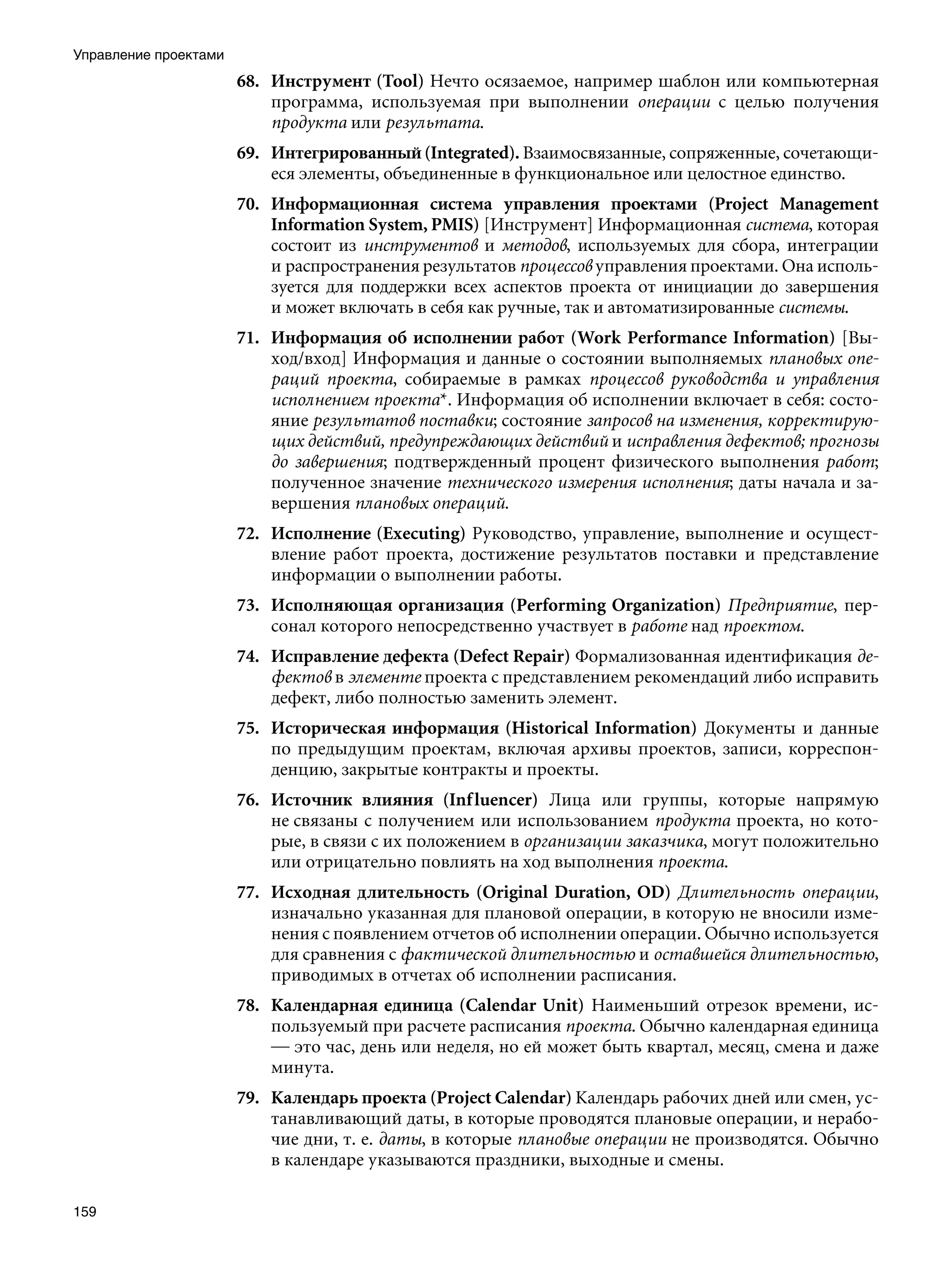 Управление проектами
                       68. Инструмент (Tool) Нечто осязаемое, например шаблон или компьютерная
                           программа, используемая при выполнении операции с целью получения
                           продукта или результата.
                       69. Интегрированный (Integrated). Взаимосвязанные, сопряженные, сочетающи-
                           еся элементы, объединенные в функциональное или целостное единство.
                       70. Информационная система управления проектами (Project Management
                           Information System, PMIS) [Инструмент] Информационная система, которая
                           состоит из инструментов и методов, используемых для сбора, интеграции
                           и распространения результатов процессов управления проектами. Она исполь-
                           зуется для поддержки всех аспектов проекта от инициации до завершения
                           и может включать в себя как ручные, так и автоматизированные системы.
                       71. Информация об исполнении работ (Work Performance Information) [Вы-
                           ход/вход] Информация и данные о состоянии выполняемых плановых опе-
                           раций проекта, собираемые в рамках процессов руководства и управления
                           исполнением проекта*. Информация об исполнении включает в себя: состо-
                           яние результатов поставки; состояние запросов на изменения, корректирую-
                           щих действий, предупреждающих действий и исправления дефектов; прогнозы
                           до завершения; подтвержденный процент физического выполнения работ;
                           полученное значение технического измерения исполнения; даты начала и за-
                           вершения плановых операций.
                       72. Исполнение (Executing) Руководство, управление, выполнение и осущест-
                           вление работ проекта, достижение результатов поставки и представление
                           информации о выполнении работы.
                       73. Исполняющая организация (Performing Organization) Предприятие, пер-
                           сонал которого непосредственно участвует в работе над проектом.
                       74. Исправление дефекта (Defect Repair) Формализованная идентификация де-
                           фектов в элементе проекта с представлением рекомендаций либо исправить
                           дефект, либо полностью заменить элемент.
                       75. Историческая информация (Historical Information) Документы и данные
                           по предыдущим проектам, включая архивы проектов, записи, корреспон-
                           денцию, закрытые контракты и проекты.
                       76. Источник влияния (Inf luencer) Лица или группы, которые напрямую
                           не связаны с получением или использованием продукта проекта, но кото-
                           рые, в связи с их положением в организации заказчика, могут положительно
                           или отрицательно повлиять на ход выполнения проекта.
                       77. Исходная длительность (Original Duration, OD) Длительность операции,
                           изначально указанная для плановой операции, в которую не вносили изме-
                           нения с появлением отчетов об исполнении операции. Обычно используется
                           для сравнения с фактической длительностью и оставшейся длительностью,
                           приводимых в отчетах об исполнении расписания.
                       78. Календарная единица (Calendar Unit) Наименьший отрезок времени, ис-
                           пользуемый при расчете расписания проекта. Обычно календарная единица
                           — это час, день или неделя, но ей может быть квартал, месяц, смена и даже
                           минута.
                       79. Календарь проекта (Project Calendar) Календарь рабочих дней или смен, ус-
                           танавливающий даты, в которые проводятся плановые операции, и нерабо-
                           чие дни, т. е. даты, в которые плановые операции не производятся. Обычно
                           в календаре указываются праздники, выходные и смены.

159
 