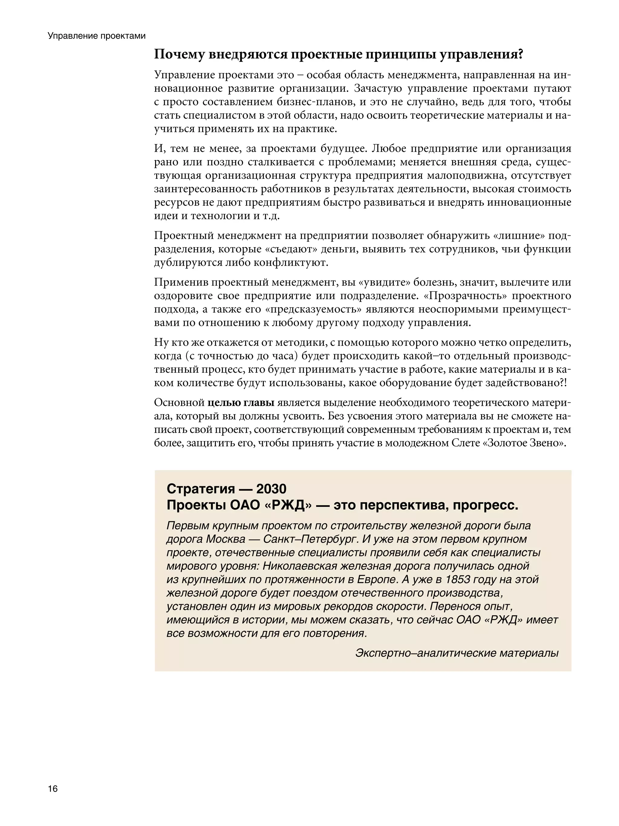 Управление проектами

                       Почему внедряются проектные принципы управления?
                       Управление проектами это – особая область менеджмента, направленная на ин-
                       новационное развитие организации. Зачастую управление проектами путают
                       с просто составлением бизнес-планов, и это не случайно, ведь для того, чтобы
                       стать специалистом в этой области, надо освоить теоретические материалы и на-
                       учиться применять их на практике.
                       И, тем не менее, за проектами будущее. Любое предприятие или организация
                       рано или поздно сталкивается с проблемами; меняется внешняя среда, сущес-
                       твующая организационная структура предприятия малоподвижна, отсутствует
                       заинтересованность работников в результатах деятельности, высокая стоимость
                       ресурсов не дают предприятиям быстро развиваться и внедрять инновационные
                       идеи и технологии и т.д.
                       Проектный менеджмент на предприятии позволяет обнаружить «лишние» под-
                       разделения, которые «съедают» деньги, выявить тех сотрудников, чьи функции
                       дублируются либо конфликтуют.
                       Применив проектный менеджмент, вы «увидите» болезнь, значит, вылечите или
                       оздоровите свое предприятие или подразделение. «Прозрачность» проектного
                       подхода, а также его «предсказуемость» являются неоспоримыми преимущест-
                       вами по отношению к любому другому подходу управления.
                       Ну кто же откажется от методики, с помощью которого можно четко определить,
                       когда (с точностью до часа) будет происходить какой–то отдельный производс-
                       твенный процесс, кто будет принимать участие в работе, какие материалы и в ка-
                       ком количестве будут использованы, какое оборудование будет задействовано?!
                       Основной целью главы является выделение необходимого теоретического матери-
                       ала, который вы должны усвоить. Без усвоения этого материала вы не сможете на-
                       писать свой проект, соответствующий современным требованиям к проектам и, тем
                       более, защитить его, чтобы принять участие в молодежном Слете «Золотое Звено».


                         Стратегия — 2030
                         Проекты ОАО «РЖД» — это перспектива, прогресс.
                         Первым крупным проектом по строительству железной дороги была
                         дорога Москва — Санкт–Петербург. И уже на этом первом крупном
                         проекте, отечественные специалисты проявили себя как специалисты
                         мирового уровня: Николаевская железная дорога получилась одной
                         из крупнейших по протяженности в Европе. А уже в 1853 году на этой
                         железной дороге будет поездом отечественного производства,
                         установлен один из мировых рекордов скорости. Перенося опыт,
                         имеющийся в истории, мы можем сказать, что сейчас ОАО «РЖД» имеет
                         все возможности для его повторения.
                                                            Экспертно–аналитические материалы




16
 