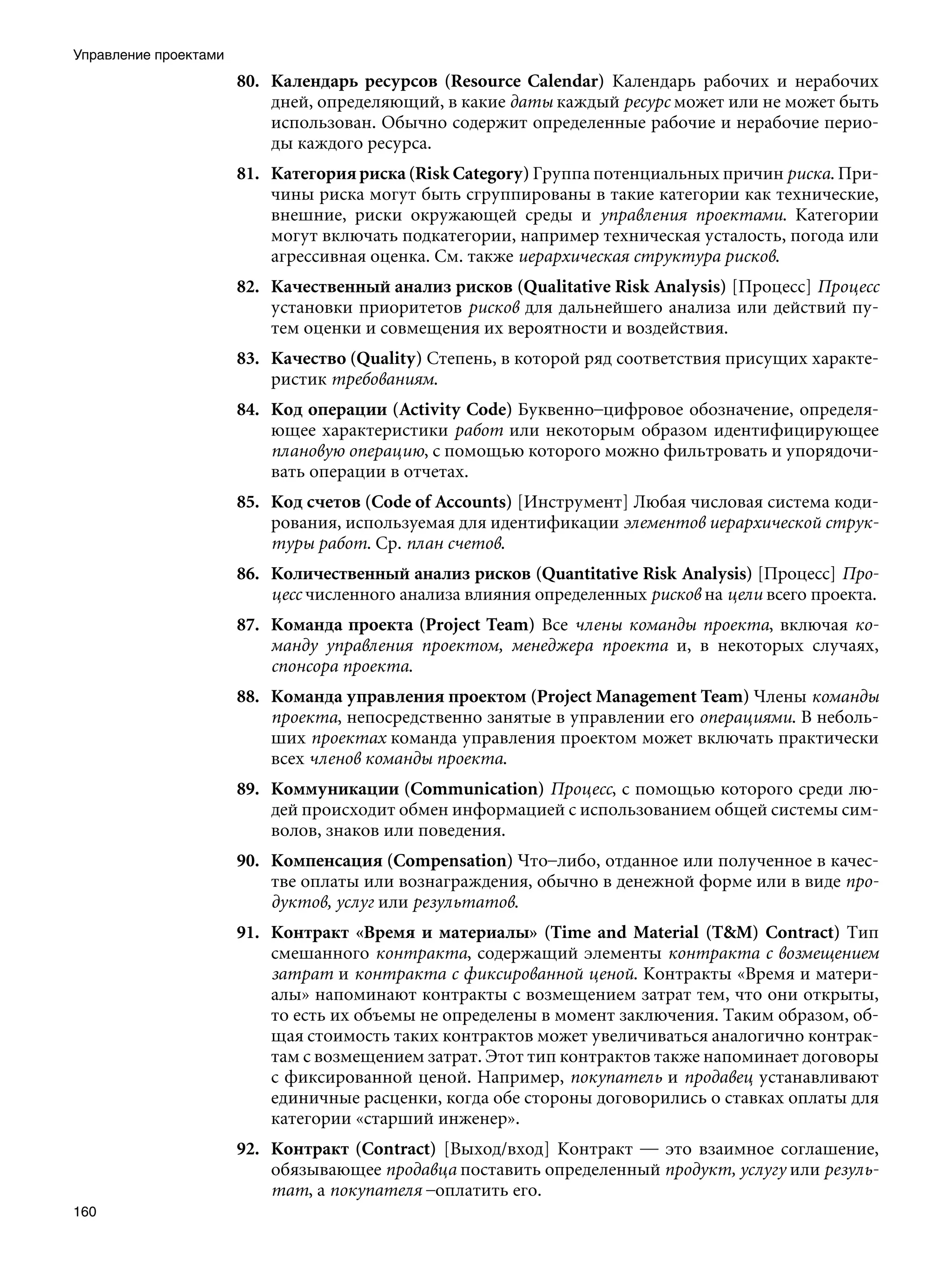 Управление проектами
                       80. Календарь ресурсов (Resource Calendar) Календарь рабочих и нерабочих
                           дней, определяющий, в какие даты каждый ресурс может или не может быть
                           использован. Обычно содержит определенные рабочие и нерабочие перио-
                           ды каждого ресурса.
                       81. Категория риска (Risk Category) Группа потенциальных причин риска. При-
                           чины риска могут быть сгруппированы в такие категории как технические,
                           внешние, риски окружающей среды и управления проектами. Категории
                           могут включать подкатегории, например техническая усталость, погода или
                           агрессивная оценка. См. также иерархическая структура рисков.
                       82. Качественный анализ рисков (Qualitative Risk Analysis) [Процесс] Процесс
                           установки приоритетов рисков для дальнейшего анализа или действий пу-
                           тем оценки и совмещения их вероятности и воздействия.
                       83. Качество (Quality) Степень, в которой ряд соответствия присущих характе-
                           ристик требованиям.
                       84. Код операции (Activity Code) Буквенно–цифровое обозначение, определя-
                           ющее характеристики работ или некоторым образом идентифицирующее
                           плановую операцию, с помощью которого можно фильтровать и упорядочи-
                           вать операции в отчетах.
                       85. Код счетов (Code of Accounts) [Инструмент] Любая числовая система коди-
                           рования, используемая для идентификации элементов иерархической струк-
                           туры работ. Ср. план счетов.
                       86. Количественный анализ рисков (Quantitative Risk Analysis) [Процесс] Про-
                           цесс численного анализа влияния определенных рисков на цели всего проекта.
                       87. Команда проекта (Project Team) Все члены команды проекта, включая ко-
                           манду управления проектом, менеджера проекта и, в некоторых случаях,
                           спонсора проекта.
                       88. Команда управления проектом (Project Management Team) Члены команды
                           проекта, непосредственно занятые в управлении его операциями. В неболь-
                           ших проектах команда управления проектом может включать практически
                           всех членов команды проекта.
                       89. Коммуникации (Communication) Процесс, с помощью которого среди лю-
                           дей происходит обмен информацией с использованием общей системы сим-
                           волов, знаков или поведения.
                       90. Компенсация (Compensation) Что–либо, отданное или полученное в качес-
                           тве оплаты или вознаграждения, обычно в денежной форме или в виде про-
                           дуктов, услуг или результатов.
                       91. Контракт «Время и материалы» (Time and Material (TM) Contract) Тип
                           смешанного контракта, содержащий элементы контракта с возмещением
                           затрат и контракта с фиксированной ценой. Контракты «Время и матери-
                           алы» напоминают контракты с возмещением затрат тем, что они открыты,
                           то есть их объемы не определены в момент заключения. Таким образом, об-
                           щая стоимость таких контрактов может увеличиваться аналогично контрак-
                           там с возмещением затрат. Этот тип контрактов также напоминает договоры
                           с фиксированной ценой. Например, покупатель и продавец устанавливают
                           единичные расценки, когда обе стороны договорились о ставках оплаты для
                           категории «старший инженер».
                       92. Контракт (Contract) [Выход/вход] Контракт — это взаимное соглашение,
                           обязывающее продавца поставить определенный продукт, услугу или резуль-
                           тат, а покупателя –оплатить его.
160
 