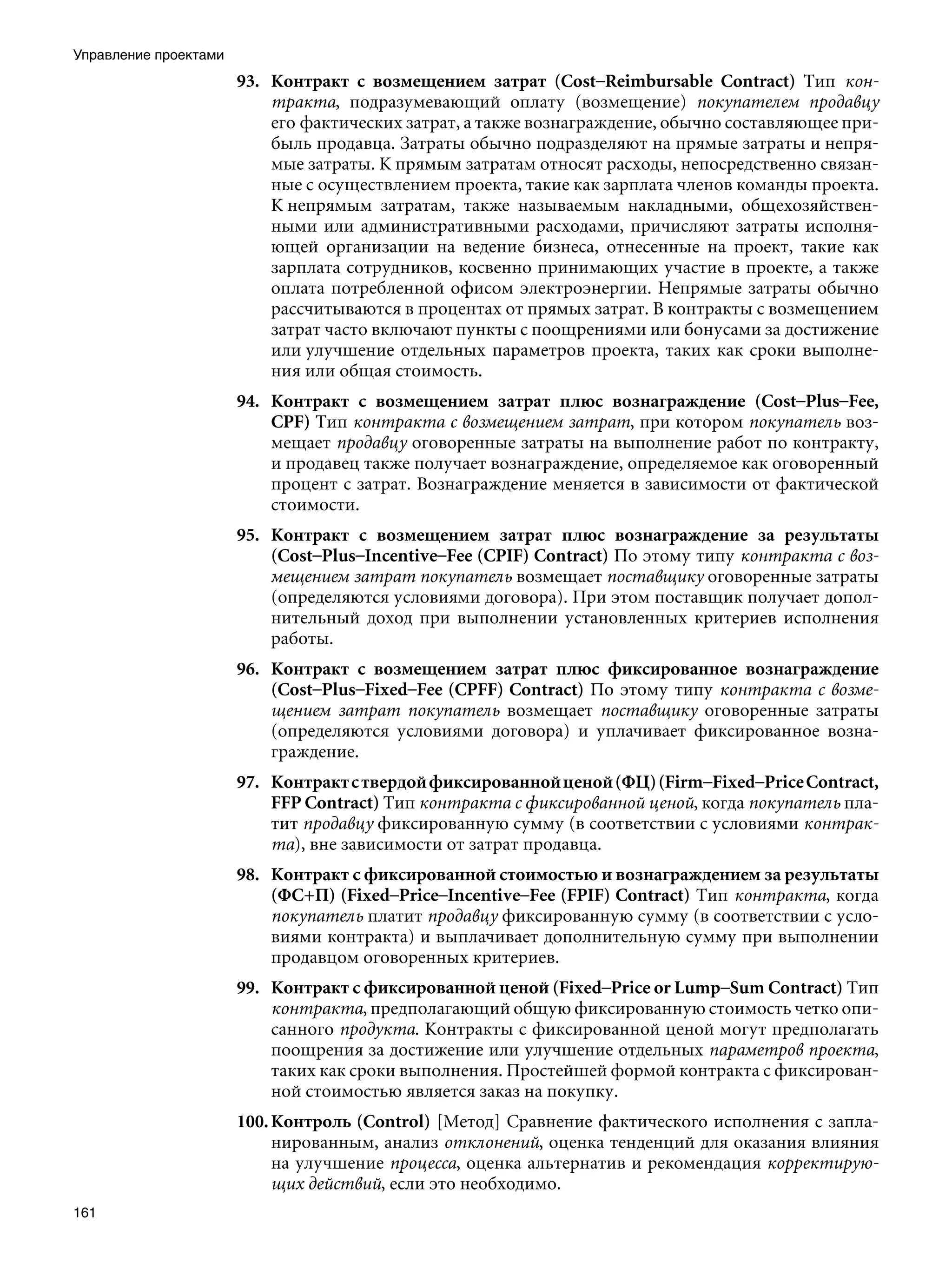 Управление проектами
                       93. Контракт с возмещением затрат (Cost–Reimbursable Contract) Тип кон-
                           тракта, подразумевающий оплату (возмещение) покупателем продавцу
                           его фактических затрат, а также вознаграждение, обычно составляющее при-
                           быль продавца. Затраты обычно подразделяют на прямые затраты и непря-
                           мые затраты. К прямым затратам относят расходы, непосредственно связан-
                           ные с осуществлением проекта, такие как зарплата членов команды проекта.
                           К непрямым затратам, также называемым накладными, общехозяйствен-
                           ными или административными расходами, причисляют затраты исполня-
                           ющей организации на ведение бизнеса, отнесенные на проект, такие как
                           зарплата сотрудников, косвенно принимающих участие в проекте, а также
                           оплата потребленной офисом электроэнергии. Непрямые затраты обычно
                           рассчитываются в процентах от прямых затрат. В контракты с возмещением
                           затрат часто включают пункты с поощрениями или бонусами за достижение
                           или улучшение отдельных параметров проекта, таких как сроки выполне-
                           ния или общая стоимость.
                       94. Контракт с возмещением затрат плюс вознаграждение (Cost–Plus–Fee,
                           CPF) Тип контракта с возмещением затрат, при котором покупатель воз-
                           мещает продавцу оговоренные затраты на выполнение работ по контракту,
                           и продавец также получает вознаграждение, определяемое как оговоренный
                           процент с затрат. Вознаграждение меняется в зависимости от фактической
                           стоимости.
                       95. Контракт с возмещением затрат плюс вознаграждение за результаты
                           (Cost–Plus–Incentive–Fee (CPIF) Contract) По этому типу контракта с воз-
                           мещением затрат покупатель возмещает поставщику оговоренные затраты
                           (определяются условиями договора). При этом поставщик получает допол-
                           нительный доход при выполнении установленных критериев исполнения
                           работы.
                       96. Контракт с возмещением затрат плюс фиксированное вознаграждение
                           (Cost–Plus–Fixed–Fee (CPFF) Contract) По этому типу контракта с возме-
                           щением затрат покупатель возмещает поставщику оговоренные затраты
                           (определяются условиями договора) и уплачивает фиксированное возна-
                           граждение.
                       97. Контракт с твердой фиксированной ценой (ФЦ) (Firm–Fixed–Price Contract,
                           FFP Contract) Тип контракта с фиксированной ценой, когда покупатель пла-
                           тит продавцу фиксированную сумму (в соответствии с условиями контрак-
                           та), вне зависимости от затрат продавца.
                       98. Контракт с фиксированной стоимостью и вознаграждением за результаты
                           (ФС+П) (Fixed–Price–Incentive–Fee (FPIF) Contract) Тип контракта, когда
                           покупатель платит продавцу фиксированную сумму (в соответствии с усло-
                           виями контракта) и выплачивает дополнительную сумму при выполнении
                           продавцом оговоренных критериев.
                       99. Контракт с фиксированной ценой (Fixed–Price or Lump–Sum Contract) Тип
                           контракта, предполагающий общую фиксированную стоимость четко опи-
                           санного продукта. Контракты с фиксированной ценой могут предполагать
                           поощрения за достижение или улучшение отдельных параметров проекта,
                           таких как сроки выполнения. Простейшей формой контракта с фиксирован-
                           ной стоимостью является заказ на покупку.
                       100. Контроль (Control) [Метод] Сравнение фактического исполнения с запла-
                            нированным, анализ отклонений, оценка тенденций для оказания влияния
                            на улучшение процесса, оценка альтернатив и рекомендация корректирую-
                            щих действий, если это необходимо.
161
 