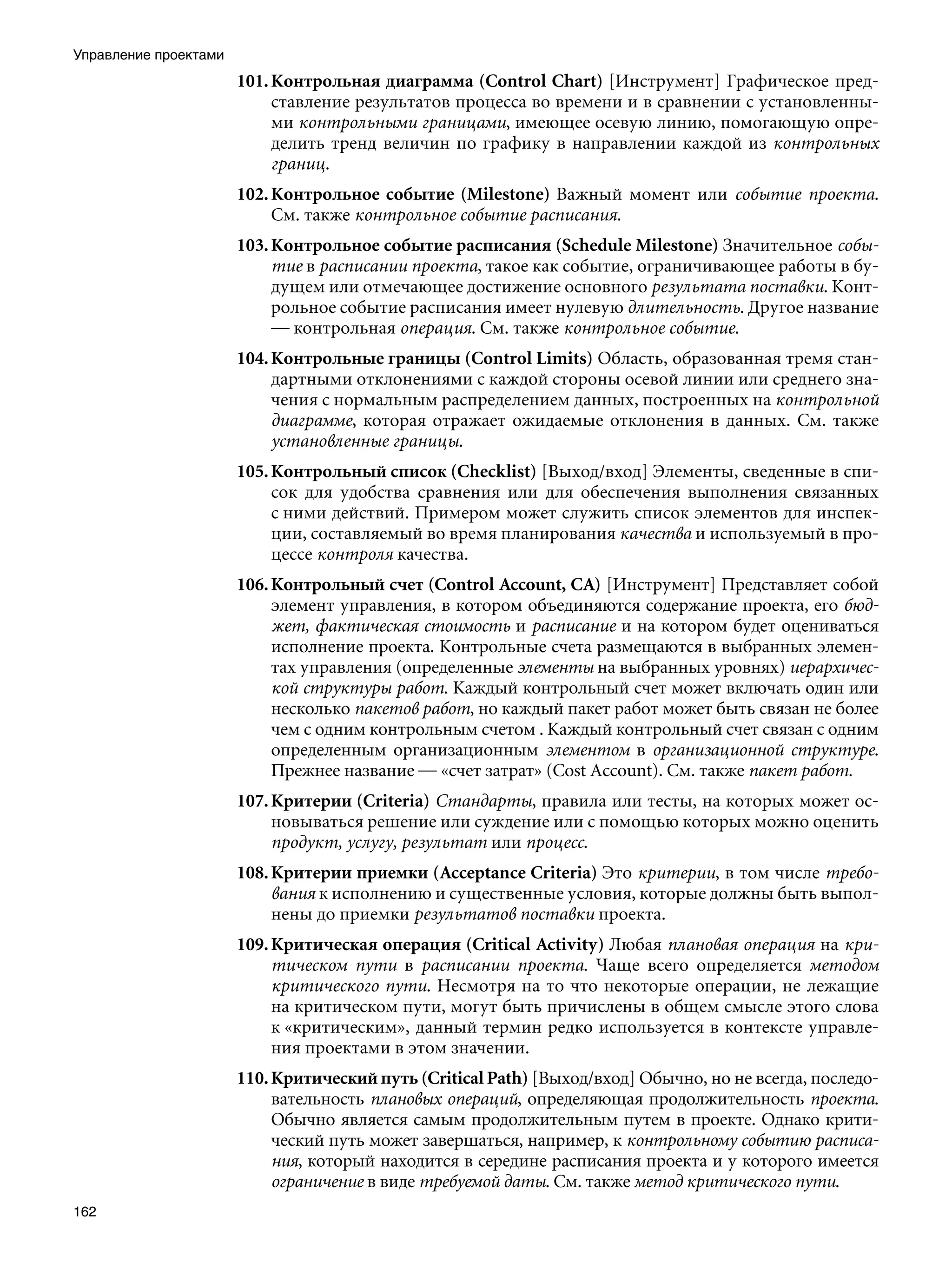 Управление проектами
                       101. Контрольная диаграмма (Control Chart) [Инструмент] Графическое пред-
                            ставление результатов процесса во времени и в сравнении с установленны-
                            ми контрольными границами, имеющее осевую линию, помогающую опре-
                            делить тренд величин по графику в направлении каждой из контрольных
                            границ.
                       102. Контрольное событие (Milestone) Важный момент или событие проекта.
                            См. также контрольное событие расписания.
                       103. Контрольное событие расписания (Schedule Milestone) Значительное собы-
                            тие в расписании проекта, такое как событие, ограничивающее работы в бу-
                            дущем или отмечающее достижение основного результата поставки. Конт-
                            рольное событие расписания имеет нулевую длительность. Другое название
                            — контрольная операция. См. также контрольное событие.
                       104. Контрольные границы (Control Limits) Область, образованная тремя стан-
                            дартными отклонениями с каждой стороны осевой линии или среднего зна-
                            чения с нормальным распределением данных, построенных на контрольной
                            диаграмме, которая отражает ожидаемые отклонения в данных. См. также
                            установленные границы.
                       105. Контрольный список (Checklist) [Выход/вход] Элементы, сведенные в спи-
                            сок для удобства сравнения или для обеспечения выполнения связанных
                            с ними действий. Примером может служить список элементов для инспек-
                            ции, составляемый во время планирования качества и используемый в про-
                            цессе контроля качества.
                       106. Контрольный счет (Control Account, CA) [Инструмент] Представляет собой
                            элемент управления, в котором объединяются содержание проекта, его бюд-
                            жет, фактическая стоимость и расписание и на котором будет оцениваться
                            исполнение проекта. Контрольные счета размещаются в выбранных элемен-
                            тах управления (определенные элементы на выбранных уровнях) иерархичес-
                            кой структуры работ. Каждый контрольный счет может включать один или
                            несколько пакетов работ, но каждый пакет работ может быть связан не более
                            чем с одним контрольным счетом . Каждый контрольный счет связан с одним
                            определенным организационным элементом в организационной структуре.
                            Прежнее название — «счет затрат» (Cost Account). См. также пакет работ.
                       107. Критерии (Criteria) Стандарты, правила или тесты, на которых может ос-
                            новываться решение или суждение или с помощью которых можно оценить
                            продукт, услугу, результат или процесс.
                       108. Критерии приемки (Acceptance Criteria) Это критерии, в том числе требо-
                            вания к исполнению и существенные условия, которые должны быть выпол-
                            нены до приемки результатов поставки проекта.
                       109. Критическая операция (Critical Activity) Любая плановая операция на кри-
                            тическом пути в расписании проекта. Чаще всего определяется методом
                            критического пути. Несмотря на то что некоторые операции, не лежащие
                            на критическом пути, могут быть причислены в общем смысле этого слова
                            к «критическим», данный термин редко используется в контексте управле-
                            ния проектами в этом значении.
                       110. Критический путь (Critical Path) [Выход/вход] Обычно, но не всегда, последо-
                            вательность плановых операций, определяющая продолжительность проекта.
                            Обычно является самым продолжительным путем в проекте. Однако крити-
                            ческий путь может завершаться, например, к контрольному событию расписа-
                            ния, который находится в середине расписания проекта и у которого имеется
                            ограничение в виде требуемой даты. См. также метод критического пути.
162
 