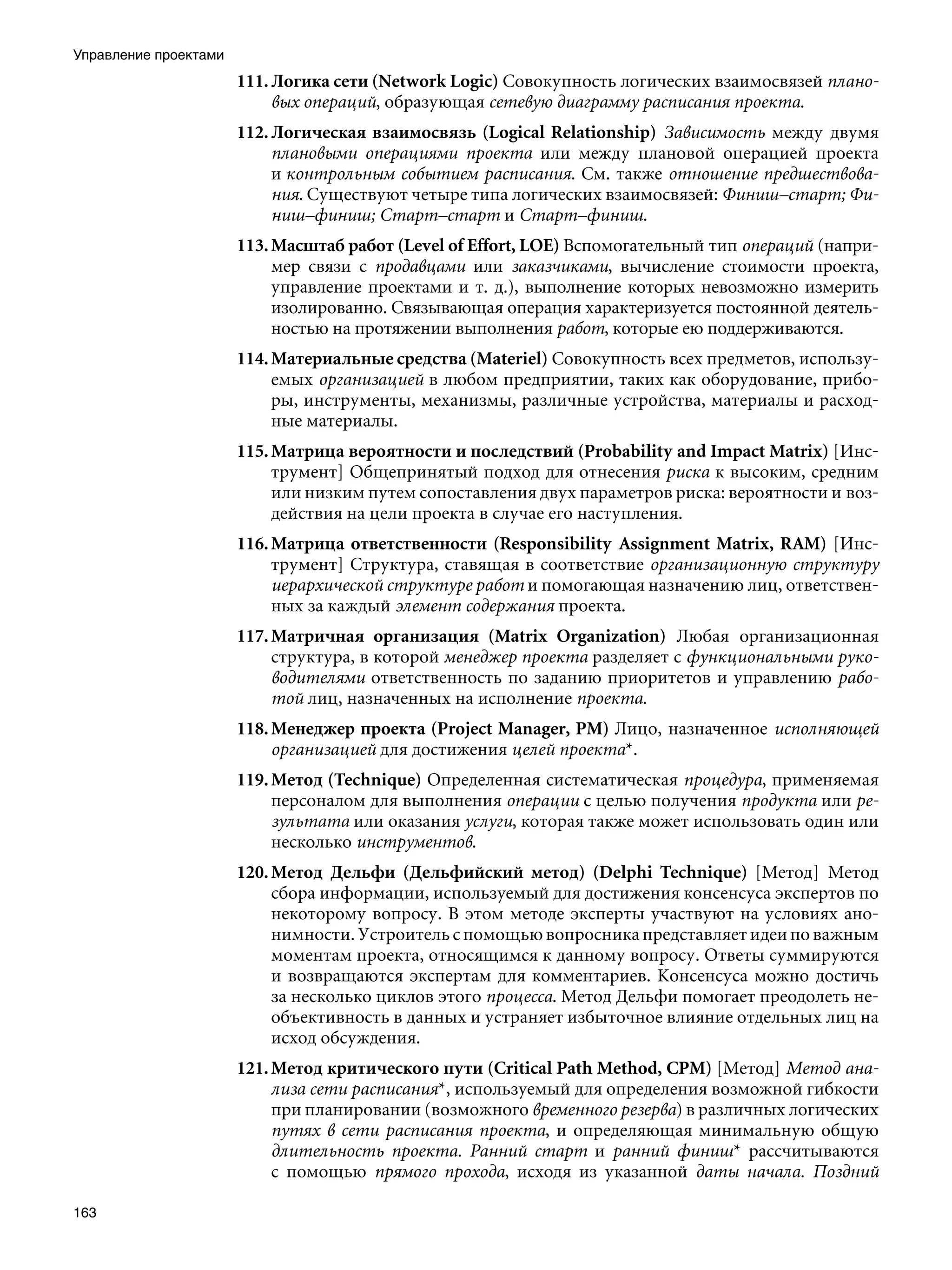 Управление проектами
                       111. Логика сети (Network Logic) Совокупность логических взаимосвязей плано-
                            вых операций, образующая сетевую диаграмму расписания проекта.
                       112. Логическая взаимосвязь (Logical Relationship) Зависимость между двумя
                            плановыми операциями проекта или между плановой операцией проекта
                            и контрольным событием расписания. См. также отношение предшествова-
                            ния. Существуют четыре типа логических взаимосвязей: Финиш–старт; Фи-
                            ниш–финиш; Старт–старт и Старт–финиш.
                       113. Масштаб работ (Level of Effort, LOE) Вспомогательный тип операций (напри-
                            мер связи с продавцами или заказчиками, вычисление стоимости проекта,
                            управление проектами и т. д.), выполнение которых невозможно измерить
                            изолированно. Связывающая операция характеризуется постоянной деятель-
                            ностью на протяжении выполнения работ, которые ею поддерживаются.
                       114. Материальные средства (Materiel) Совокупность всех предметов, использу-
                            емых организацией в любом предприятии, таких как оборудование, прибо-
                            ры, инструменты, механизмы, различные устройства, материалы и расход-
                            ные материалы.
                       115. Матрица вероятности и последствий (Probability and Impact Matrix) [Инс-
                            трумент] Общепринятый подход для отнесения риска к высоким, средним
                            или низким путем сопоставления двух параметров риска: вероятности и воз-
                            действия на цели проекта в случае его наступления.
                       116. Матрица ответственности (Responsibility Assignment Matrix, RAM) [Инс-
                            трумент] Структура, ставящая в соответствие организационную структуру
                            иерархической структуре работ и помогающая назначению лиц, ответствен-
                            ных за каждый элемент содержания проекта.
                       117. Матричная организация (Matrix Organization) Любая организационная
                            структура, в которой менеджер проекта разделяет с функциональными руко-
                            водителями ответственность по заданию приоритетов и управлению рабо-
                            той лиц, назначенных на исполнение проекта.
                       118. Менеджер проекта (Project Manager, PM) Лицо, назначенное исполняющей
                            организацией для достижения целей проекта*.
                       119. Метод (Technique) Определенная систематическая процедура, применяемая
                            персоналом для выполнения операции с целью получения продукта или ре-
                            зультата или оказания услуги, которая также может использовать один или
                            несколько инструментов.
                       120. Метод Дельфи (Дельфийский метод) (Delphi Technique) [Метод] Метод
                            сбора информации, используемый для достижения консенсуса экспертов по
                            некоторому вопросу. В этом методе эксперты участвуют на условиях ано-
                            нимности. Устроитель с помощью вопросника представляет идеи по важным
                            моментам проекта, относящимся к данному вопросу. Ответы суммируются
                            и возвращаются экспертам для комментариев. Консенсуса можно достичь
                            за несколько циклов этого процесса. Метод Дельфи помогает преодолеть не-
                            объективность в данных и устраняет избыточное влияние отдельных лиц на
                            исход обсуждения.
                       121. Метод критического пути (Critical Path Method, CPM) [Метод] Метод ана-
                            лиза сети расписания*, используемый для определения возможной гибкости
                            при планировании (возможного временного резерва) в различных логических
                            путях в сети расписания проекта, и определяющая минимальную общую
                            длительность проекта. Ранний старт и ранний финиш* рассчитываются
                            с помощью прямого прохода, исходя из указанной даты начала. Поздний

163
 