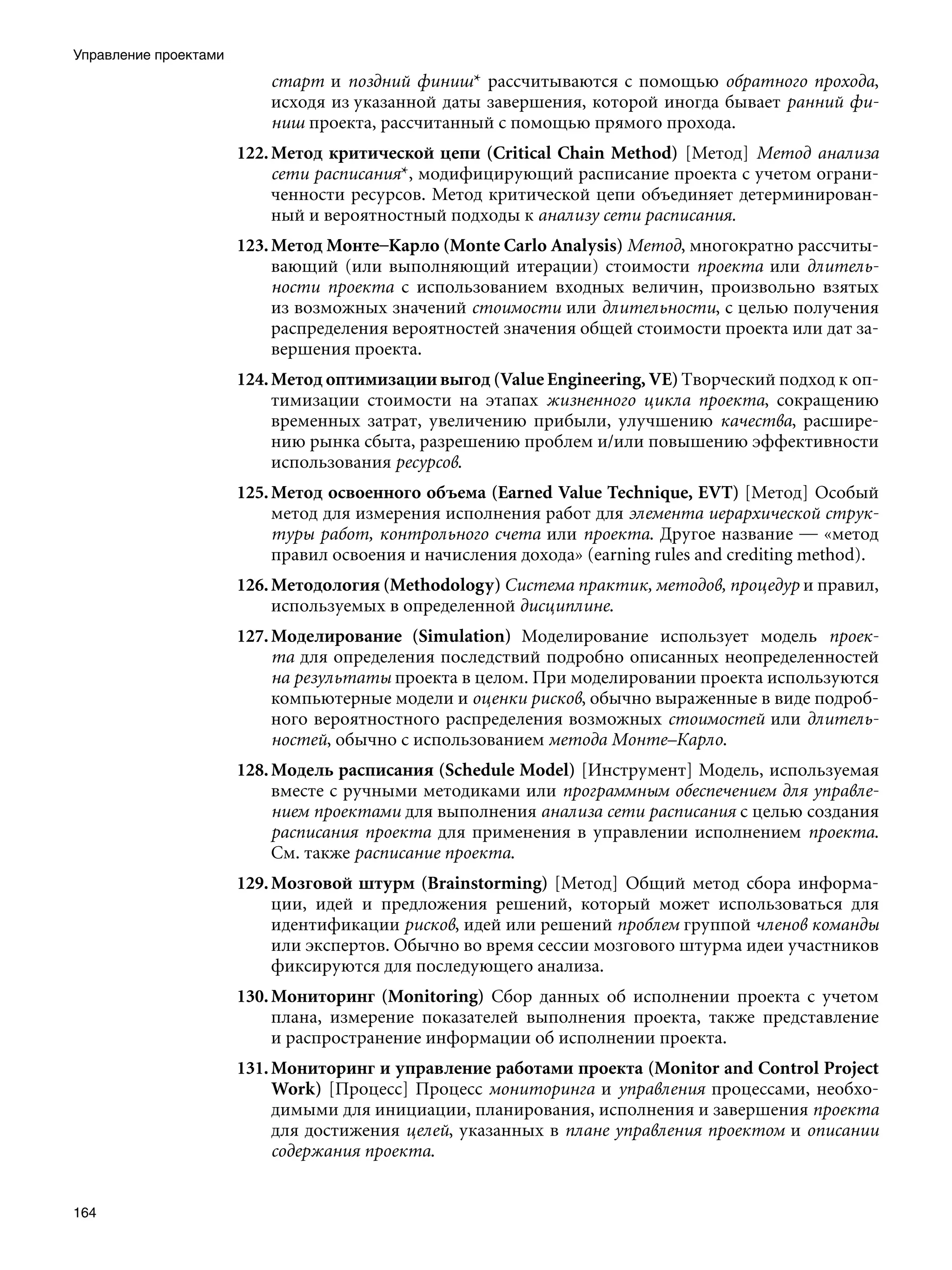 Управление проектами
                           старт и поздний финиш* рассчитываются с помощью обратного прохода,
                           исходя из указанной даты завершения, которой иногда бывает ранний фи-
                           ниш проекта, рассчитанный с помощью прямого прохода.
                       122. Метод критической цепи (Critical Chain Method) [Метод] Метод анализа
                            сети расписания*, модифицирующий расписание проекта с учетом ограни-
                            ченности ресурсов. Метод критической цепи объединяет детерминирован-
                            ный и вероятностный подходы к анализу сети расписания.
                       123. Метод Монте–Карло (Monte Carlo Analysis) Метод, многократно рассчиты-
                            вающий (или выполняющий итерации) стоимости проекта или длитель-
                            ности проекта с использованием входных величин, произвольно взятых
                            из возможных значений стоимости или длительности, с целью получения
                            распределения вероятностей значения общей стоимости проекта или дат за-
                            вершения проекта.
                       124. Метод оптимизации выгод (Value Engineering, VE) Творческий подход к оп-
                            тимизации стоимости на этапах жизненного цикла проекта, сокращению
                            временных затрат, увеличению прибыли, улучшению качества, расшире-
                            нию рынка сбыта, разрешению проблем и/или повышению эффективности
                            использования ресурсов.
                       125. Метод освоенного объема (Earned Value Technique, EVT) [Метод] Особый
                            метод для измерения исполнения работ для элемента иерархической струк-
                            туры работ, контрольного счета или проекта. Другое название — «метод
                            правил освоения и начисления дохода» (earning rules and crediting method).
                       126. Методология (Methodology) Система практик, методов, процедур и правил,
                            используемых в определенной дисциплине.
                       127. Моделирование (Simulation) Моделирование использует модель проек-
                            та для определения последствий подробно описанных неопределенностей
                            на результаты проекта в целом. При моделировании проекта используются
                            компьютерные модели и оценки рисков, обычно выраженные в виде подроб-
                            ного вероятностного распределения возможных стоимостей или длитель-
                            ностей, обычно с использованием метода Монте–Карло.
                       128. Модель расписания (Schedule Model) [Инструмент] Модель, используемая
                            вместе с ручными методиками или программным обеспечением для управле-
                            нием проектами для выполнения анализа сети расписания с целью создания
                            расписания проекта для применения в управлении исполнением проекта.
                            См. также расписание проекта.
                       129. Мозговой штурм (Brainstorming) [Метод] Общий метод сбора информа-
                            ции, идей и предложения решений, который может использоваться для
                            идентификации рисков, идей или решений проблем группой членов команды
                            или экспертов. Обычно во время сессии мозгового штурма идеи участников
                            фиксируются для последующего анализа.
                       130. Мониторинг (Monitoring) Сбор данных об исполнении проекта с учетом
                            плана, измерение показателей выполнения проекта, также представление
                            и распространение информации об исполнении проекта.
                       131. Мониторинг и управление работами проекта (Monitor and Control Project
                            Work) [Процесс] Процесс мониторинга и управления процессами, необхо-
                            димыми для инициации, планирования, исполнения и завершения проекта
                            для достижения целей, указанных в плане управления проектом и описании
                            содержания проекта.


164
 
