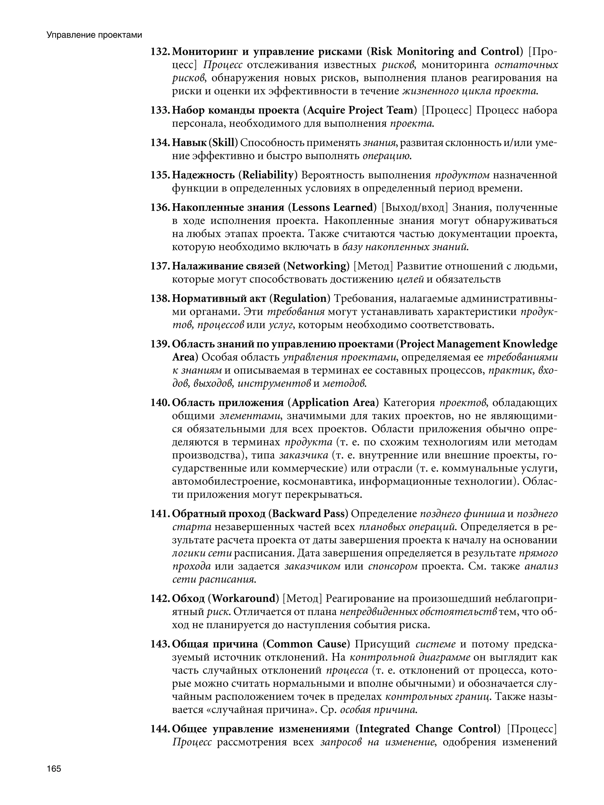Управление проектами
                       132. Мониторинг и управление рисками (Risk Monitoring and Control) [Про-
                            цесс] Процесс отслеживания известных рисков, мониторинга остаточных
                            рисков, обнаружения новых рисков, выполнения планов реагирования на
                            риски и оценки их эффективности в течение жизненного цикла проекта.
                       133. Набор команды проекта (Acquire Project Team) [Процесс] Процесс набора
                            персонала, необходимого для выполнения проекта.
                       134. Навык (Skill) Способность применять знания, развитая склонность и/или уме-
                            ние эффективно и быстро выполнять операцию.
                       135. Надежность (Reliability) Вероятность выполнения продуктом назначенной
                            функции в определенных условиях в определенный период времени.
                       136. Накопленные знания (Lessons Learned) [Выход/вход] Знания, полученные
                            в ходе исполнения проекта. Накопленные знания могут обнаруживаться
                            на любых этапах проекта. Также считаются частью документации проекта,
                            которую необходимо включать в базу накопленных знаний.
                       137. Налаживание связей (Networking) [Метод] Развитие отношений с людьми,
                            которые могут способствовать достижению целей и обязательств
                       138. Нормативный акт (Regulation) Требования, налагаемые административны-
                            ми органами. Эти требования могут устанавливать характеристики продук-
                            тов, процессов или услуг, которым необходимо соответствовать.
                       139. Область знаний по управлению проектами (Project Management Knowledge
                            Area) Особая область управления проектами, определяемая ее требованиями
                            к знаниям и описываемая в терминах ее составных процессов, практик, вхо-
                            дов, выходов, инструментов и методов.
                       140. Область приложения (Application Area) Категория проектов, обладающих
                            общими элементами, значимыми для таких проектов, но не являющими-
                            ся обязательными для всех проектов. Области приложения обычно опре-
                            деляются в терминах продукта (т. е. по схожим технологиям или методам
                            производства), типа заказчика (т. е. внутренние или внешние проекты, го-
                            сударственные или коммерческие) или отрасли (т. е. коммунальные услуги,
                            автомобилестроение, космонавтика, информационные технологии). Облас-
                            ти приложения могут перекрываться.
                       141. Обратный проход (Backward Pass) Определение позднего финиша и позднего
                            старта незавершенных частей всех плановых операций. Определяется в ре-
                            зультате расчета проекта от даты завершения проекта к началу на основании
                            логики сети расписания. Дата завершения определяется в результате прямого
                            прохода или задается заказчиком или спонсором проекта. См. также анализ
                            сети расписания.
                       142. Обход (Workaround) [Метод] Реагирование на произошедший неблагопри-
                            ятный риск. Отличается от плана непредвиденных обстоятельств тем, что об-
                            ход не планируется до наступления события риска.
                       143. Общая причина (Common Cause) Присущий системе и потому предска-
                            зуемый источник отклонений. На контрольной диаграмме он выглядит как
                            часть случайных отклонений процесса (т. е. отклонений от процесса, кото-
                            рые можно считать нормальными и вполне обычными) и обозначается слу-
                            чайным расположением точек в пределах контрольных границ. Также назы-
                            вается «случайная причина». Ср. особая причина.
                       144. Общее управление изменениями (Integrated Change Control) [Процесс]
                            Процесс рассмотрения всех запросов на изменение, одобрения изменений

165
 