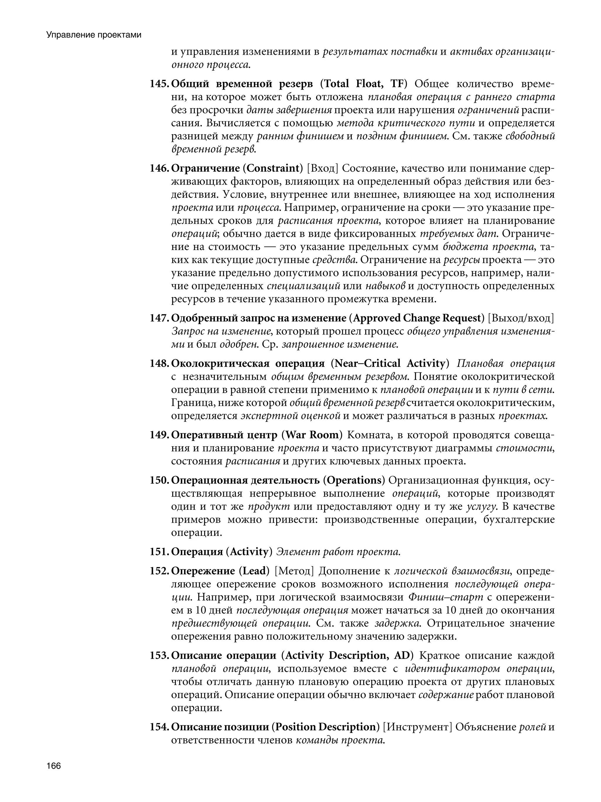 Управление проектами
                           и управления изменениями в результатах поставки и активах организаци-
                           онного процесса.
                       145. Общий временной резерв (Total Float, TF) Общее количество време-
                            ни, на которое может быть отложена плановая операция с раннего старта
                            без просрочки даты завершения проекта или нарушения ограничений распи-
                            сания. Вычисляется с помощью метода критического пути и определяется
                            разницей между ранним финишем и поздним финишем. См. также свободный
                            временной резерв.
                       146. Ограничение (Constraint) [Вход] Состояние, качество или понимание сдер-
                            живающих факторов, влияющих на определенный образ действия или без-
                            действия. Условие, внутреннее или внешнее, влияющее на ход исполнения
                            проекта или процесса. Например, ограничение на сроки — это указание пре-
                            дельных сроков для расписания проекта, которое влияет на планирование
                            операций; обычно дается в виде фиксированных требуемых дат. Ограниче-
                            ние на стоимость — это указание предельных сумм бюджета проекта, та-
                            ких как текущие доступные средства. Ограничение на ресурсы проекта — это
                            указание предельно допустимого использования ресурсов, например, нали-
                            чие определенных специализаций или навыков и доступность определенных
                            ресурсов в течение указанного промежутка времени.
                       147. Одобренный запрос на изменение (Approved Change Request) [Выход/вход]
                            Запрос на изменение, который прошел процесс общего управления изменения-
                            ми и был одобрен. Ср. запрошенное изменение.
                       148. Околокритическая операция (Near–Critical Activity) Плановая операция
                            с  незначительным общим временным резервом. Понятие околокритической
                            операции в равной степени применимо к плановой операции и к пути в сети.
                            Граница, ниже которой общий временной резерв считается околокритическим,
                            определяется экспертной оценкой и может различаться в разных проектах.
                       149. Оперативный центр (War Room) Комната, в которой проводятся совеща-
                            ния и планирование проекта и часто присутствуют диаграммы стоимости,
                            состояния расписания и других ключевых данных проекта.
                       150. Операционная деятельность (Operations) Организационная функция, осу-
                            ществляющая непрерывное выполнение операций, которые производят
                            один и тот же продукт или предоставляют одну и ту же услугу. В качестве
                            примеров можно привести: производственные операции, бухгалтерские
                            операции.
                       151. Операция (Activity) Элемент работ проекта.
                       152. Опережение (Lead) [Метод] Дополнение к логической взаимосвязи, опреде-
                            ляющее опережение сроков возможного исполнения последующей опера-
                            ции. Например, при логической взаимосвязи Финиш–старт с опережени-
                            ем в 10 дней последующая операция может начаться за 10 дней до окончания
                            предшествующей операции. См. также задержка. Отрицательное значение
                            опережения равно положительному значению задержки.
                       153. Описание операции (Activity Description, AD) Краткое описание каждой
                            плановой операции, используемое вместе с идентификатором операции,
                            чтобы отличать данную плановую операцию проекта от других плановых
                            операций. Описание операции обычно включает содержание работ плановой
                            операции.
                       154. Описание позиции (Position Description) [Инструмент] Объяснение ролей и
                            ответственности членов команды проекта.

166
 