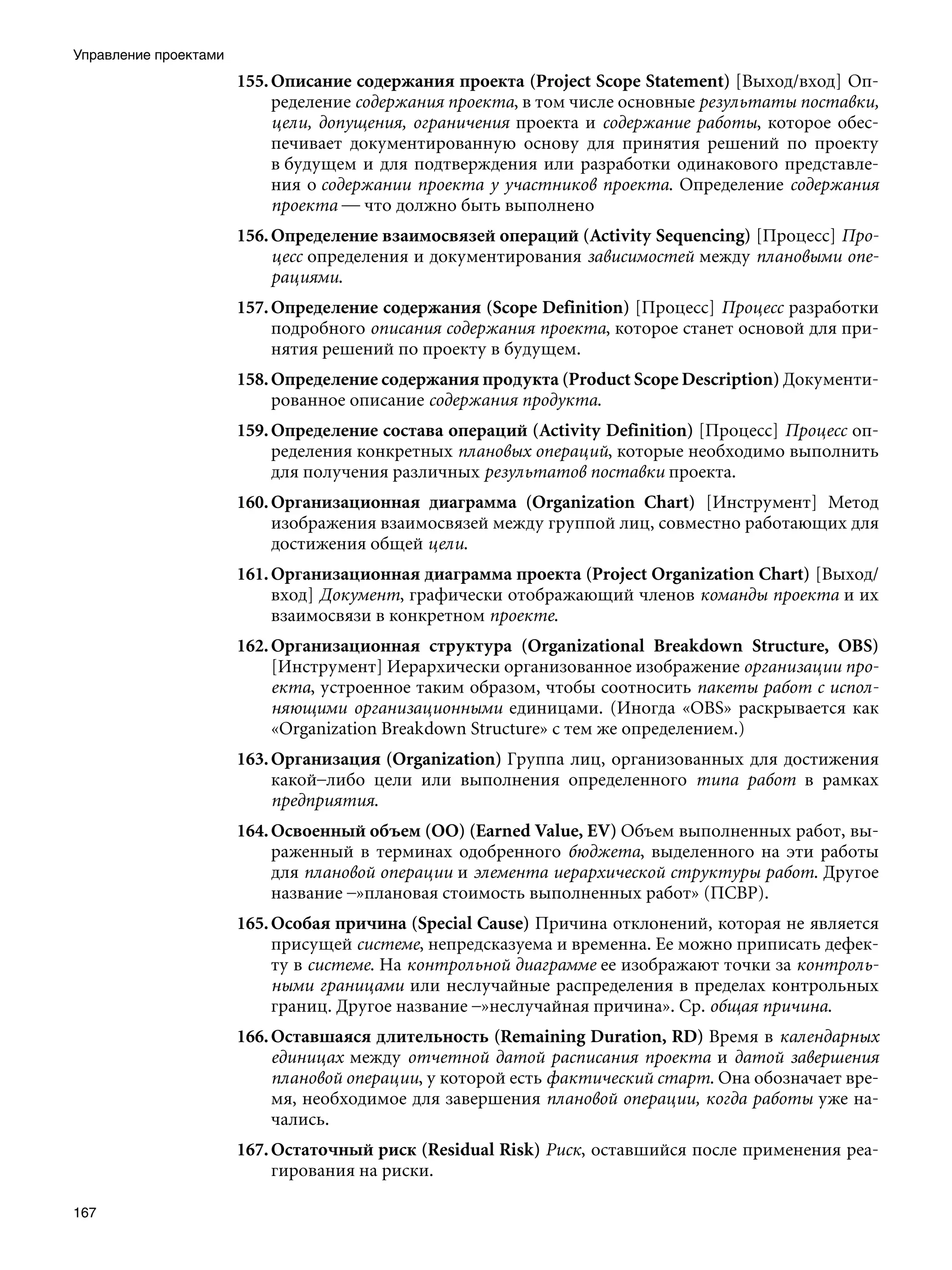 Управление проектами
                       155. Описание содержания проекта (Project Scope Statement) [Выход/вход] Оп-
                            ределение содержания проекта, в том числе основные результаты поставки,
                            цели, допущения, ограничения проекта и содержание работы, которое обес-
                            печивает документированную основу для принятия решений по проекту
                            в будущем и для подтверждения или разработки одинакового представле-
                            ния о содержании проекта у участников проекта. Определение содержания
                            проекта — что должно быть выполнено
                       156. Определение взаимосвязей операций (Activity Sequencing) [Процесс] Про-
                            цесс определения и документирования зависимостей между плановыми опе-
                            рациями.
                       157. Определение содержания (Scope Definition) [Процесс] Процесс разработки
                            подробного описания содержания проекта, которое станет основой для при-
                            нятия решений по проекту в будущем.
                       158. Определение содержания продукта (Product Scope Description) Документи-
                            рованное описание содержания продукта.
                       159. Определение состава операций (Activity Definition) [Процесс] Процесс оп-
                            ределения конкретных плановых операций, которые необходимо выполнить
                            для получения различных результатов поставки проекта.
                       160. Организационная диаграмма (Organization Chart) [Инструмент] Метод
                            изображения взаимосвязей между группой лиц, совместно работающих для
                            достижения общей цели.
                       161. Организационная диаграмма проекта (Project Organization Chart) [Выход/
                            вход] Документ, графически отображающий членов команды проекта и их
                            взаимосвязи в конкретном проекте.
                       162. Организационная структура (Organizational Breakdown Structure, OBS)
                            [Инструмент] Иерархически организованное изображение организации про-
                            екта, устроенное таким образом, чтобы соотносить пакеты работ с испол-
                            няющими организационными единицами. (Иногда «OBS» раскрывается как
                            «Organization Breakdown Structure» с тем же определением.)
                       163. Организация (Organization) Группа лиц, организованных для достижения
                            какой–либо цели или выполнения определенного типа работ в рамках
                            предприятия.
                       164. Освоенный объем (ОО) (Earned Value, EV) Объем выполненных работ, вы-
                            раженный в терминах одобренного бюджета, выделенного на эти работы
                            для плановой операции и элемента иерархической структуры работ. Другое
                            название –»плановая стоимость выполненных работ» (ПСВР).
                       165. Особая причина (Special Cause) Причина отклонений, которая не является
                            присущей системе, непредсказуема и временна. Ее можно приписать дефек-
                            ту в системе. На контрольной диаграмме ее изображают точки за контроль-
                            ными границами или неслучайные распределения в пределах контрольных
                            границ. Другое название –»неслучайная причина». Ср. общая причина.
                       166. Оставшаяся длительность (Remaining Duration, RD) Время в календарных
                            единицах между отчетной датой расписания проекта и датой завершения
                            плановой операции, у которой есть фактический старт. Она обозначает вре-
                            мя, необходимое для завершения плановой операции, когда работы уже на-
                            чались.
                       167. Остаточный риск (Residual Risk) Риск, оставшийся после применения реа-
                            гирования на риски.

167
 