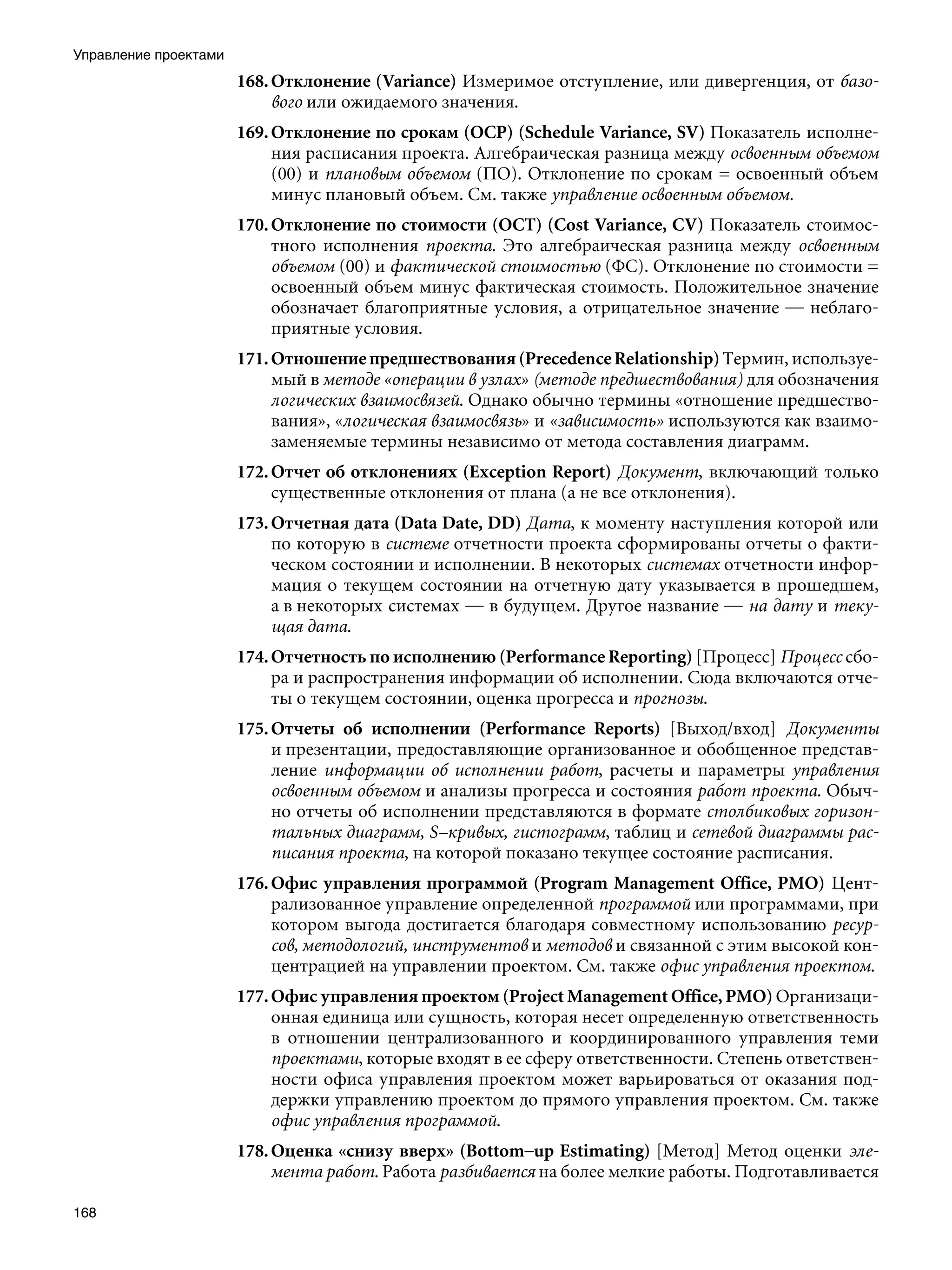 Управление проектами
                       168. Отклонение (Variance) Измеримое отступление, или дивергенция, от базо-
                            вого или ожидаемого значения.
                       169. Отклонение по срокам (ОСР) (Schedule Variance, SV) Показатель исполне-
                            ния расписания проекта. Алгебраическая разница между освоенным объемом
                            (00) и плановым объемом (ПО). Отклонение по срокам = освоенный объем
                            минус плановый объем. См. также управление освоенным объемом.
                       170. Отклонение по стоимости (ОСТ) (Cost Variance, CV) Показатель стоимос-
                            тного исполнения проекта. Это алгебраическая разница между освоенным
                            объемом (00) и фактической стоимостью (ФС). Отклонение по стоимости =
                            освоенный объем минус фактическая стоимость. Положительное значение
                            обозначает благоприятные условия, а отрицательное значение — неблаго-
                            приятные условия.
                       171. Отношение предшествования (Precedence Relationship) Термин, используе-
                            мый в методе «операции в узлах» (методе предшествования) для обозначения
                            логических взаимосвязей. Однако обычно термины «отношение предшество-
                            вания», «логическая взаимосвязь» и «зависимость» используются как взаимо-
                            заменяемые термины независимо от метода составления диаграмм.
                       172. Отчет об отклонениях (Exception Report) Документ, включающий только
                            существенные отклонения от плана (а не все отклонения).
                       173. Отчетная дата (Data Date, DD) Дата, к моменту наступления которой или
                            по которую в системе отчетности проекта сформированы отчеты о факти-
                            ческом состоянии и исполнении. В некоторых системах отчетности инфор-
                            мация о текущем состоянии на отчетную дату указывается в прошедшем,
                            а в некоторых системах — в будущем. Другое название — на дату и теку-
                            щая дата.
                       174. Отчетность по исполнению (Performance Reporting) [Процесс] Процесс сбо-
                            ра и распространения информации об исполнении. Сюда включаются отче-
                            ты о текущем состоянии, оценка прогресса и прогнозы.
                       175. Отчеты об исполнении (Performance Reports) [Выход/вход] Документы
                            и презентации, предоставляющие организованное и обобщенное представ-
                            ление информации об исполнении работ, расчеты и параметры управления
                            освоенным объемом и анализы прогресса и состояния работ проекта. Обыч-
                            но отчеты об исполнении представляются в формате столбиковых горизон-
                            тальных диаграмм, S–кривых, гистограмм, таблиц и сетевой диаграммы рас-
                            писания проекта, на которой показано текущее состояние расписания.
                       176. Офис управления программой (Program Management Office, PMO) Цент-
                            рализованное управление определенной программой или программами, при
                            котором выгода достигается благодаря совместному использованию ресур-
                            сов, методологий, инструментов и методов и связанной с этим высокой кон-
                            центрацией на управлении проектом. См. также офис управления проектом.
                       177. Офис управления проектом (Project Management Office, PMO) Организаци-
                            онная единица или сущность, которая несет определенную ответственность
                            в отношении централизованного и координированного управления теми
                            проектами, которые входят в ее сферу ответственности. Степень ответствен-
                            ности офиса управления проектом может варьироваться от оказания под-
                            держки управлению проектом до прямого управления проектом. См. также
                            офис управления программой.
                       178. Оценка «снизу вверх» (Bottom–up Estimating) [Метод] Метод оценки эле-
                            мента работ. Работа разбивается на более мелкие работы. Подготавливается

168
 