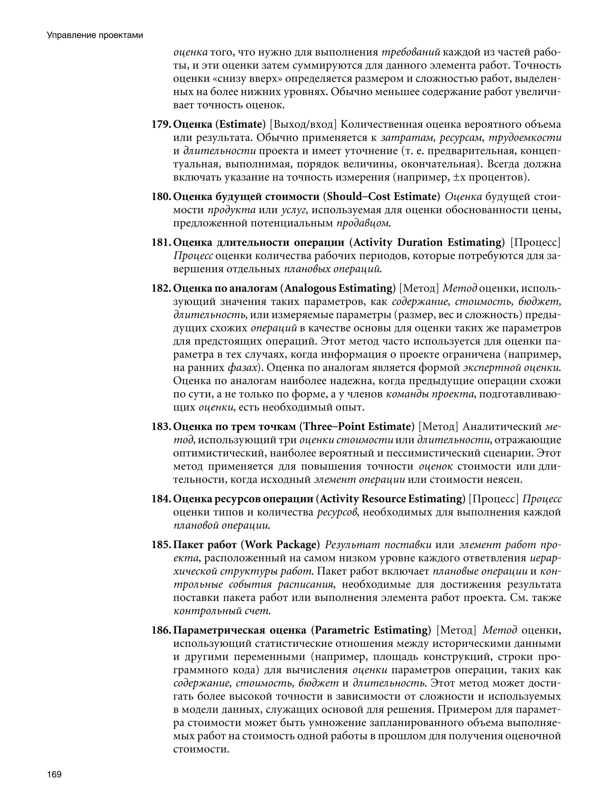 Управление проектами
                           оценка того, что нужно для выполнения требований каждой из частей рабо-
                           ты, и эти оценки затем суммируются для данного элемента работ. Точность
                           оценки «снизу вверх» определяется размером и сложностью работ, выделен-
                           ных на более нижних уровнях. Обычно меньшее содержание работ увеличи-
                           вает точность оценок.
                       179. Оценка (Estimate) [Выход/вход] Количественная оценка вероятного объема
                            или результата. Обычно применяется к затратам, ресурсам, трудоемкости
                            и длительности проекта и имеет уточнение (т. е. предварительная, концеп-
                            туальная, выполнимая, порядок величины, окончательная). Всегда должна
                            включать указание на точность измерения (например, ±х процентов).
                       180. Оценка будущей стоимости (Should–Cost Estimate) Оценка будущей стои-
                            мости продукта или услуг, используемая для оценки обоснованности цены,
                            предложенной потенциальным продавцом.
                       181. Оценка длительности операции (Activity Duration Estimating) [Процесс]
                            Процесс оценки количества рабочих периодов, которые потребуются для за-
                            вершения отдельных плановых операций.
                       182. Оценка по аналогам (Analogous Estimating) [Метод] Метод оценки, исполь-
                            зующий значения таких параметров, как содержание, стоимость, бюджет,
                            длительность, или измеряемые параметры (размер, вес и сложность) преды-
                            дущих схожих операций в качестве основы для оценки таких же параметров
                            для предстоящих операций. Этот метод часто используется для оценки па-
                            раметра в тех случаях, когда информация о проекте ограничена (например,
                            на ранних фазах). Оценка по аналогам является формой экспертной оценки.
                            Оценка по аналогам наиболее надежна, когда предыдущие операции схожи
                            по сути, а не только по форме, а у членов команды проекта, подготавливаю-
                            щих оценки, есть необходимый опыт.
                       183. Оценка по трем точкам (Three–Point Estimate) [Метод] Аналитический ме-
                            тод, использующий три оценки стоимости или длительности, отражающие
                            оптимистический, наиболее вероятный и пессимистический сценарии. Этот
                            метод применяется для повышения точности оценок стоимости или дли-
                            тельности, когда исходный элемент операции или стоимости неясен.
                       184. Оценка ресурсов операции (Activity Resource Estimating) [Процесс] Процесс
                            оценки типов и количества ресурсов, необходимых для выполнения каждой
                            плановой операции.
                       185. Пакет работ (Work Package) Результат поставки или элемент работ про-
                            екта, расположенный на самом низком уровне каждого ответвления иерар-
                            хической структуры работ. Пакет работ включает плановые операции и кон-
                            трольные события расписания, необходимые для достижения результата
                            поставки пакета работ или выполнения элемента работ проекта. См. также
                            контрольный счет.
                       186. Параметрическая оценка (Parametric Estimating) [Метод] Метод оценки,
                            использующий статистические отношения между историческими данными
                            и другими переменными (например, площадь конструкций, строки про-
                            граммного кода) для вычисления оценки параметров операции, таких как
                            содержание, стоимость, бюджет и длительность. Этот метод может дости-
                            гать более высокой точности в зависимости от сложности и используемых
                            в модели данных, служащих основой для решения. Примером для парамет-
                            ра стоимости может быть умножение запланированного объема выполняе-
                            мых работ на стоимость одной работы в прошлом для получения оценочной
                            стоимости.

169
 