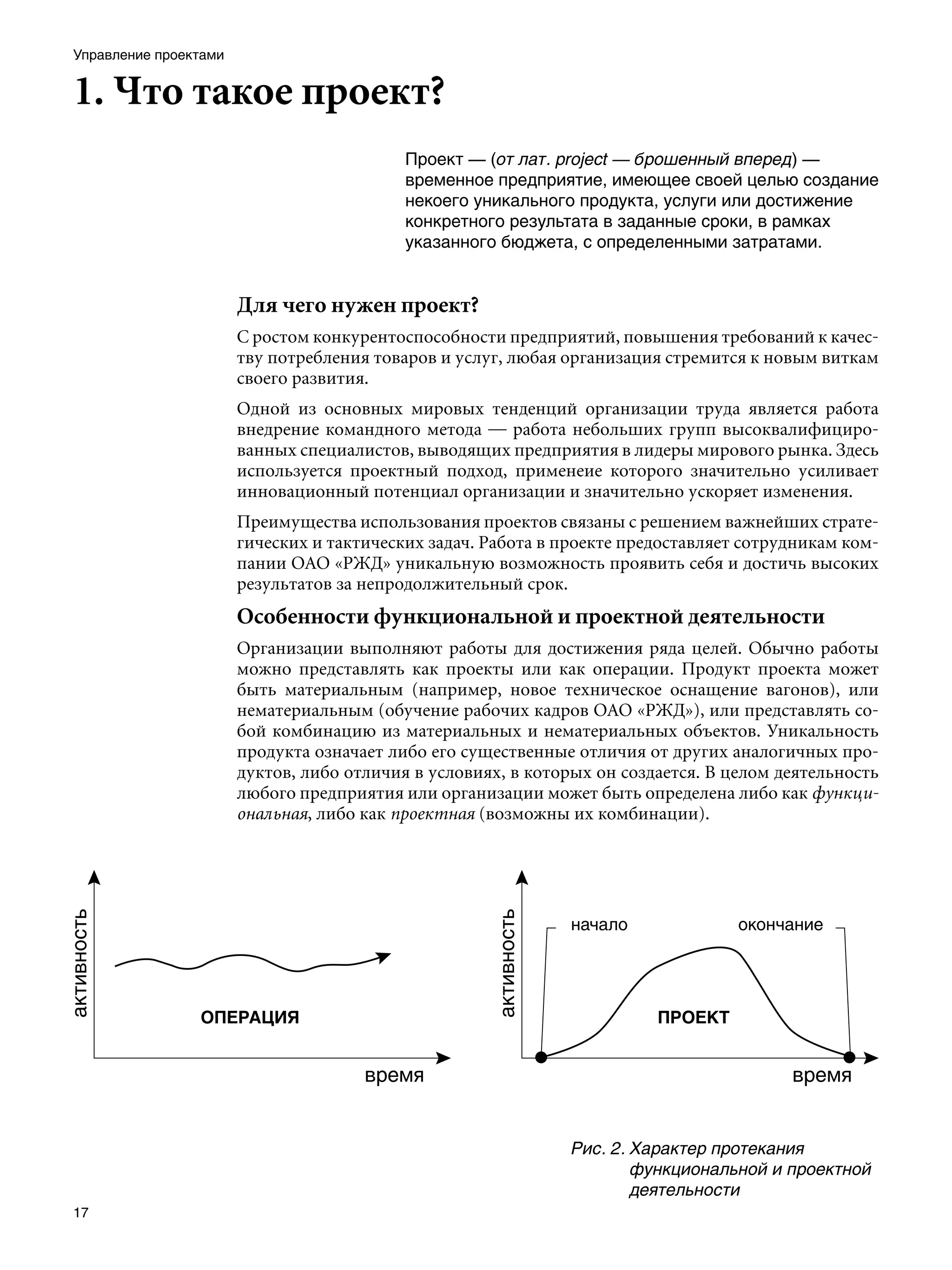 Управление проектами


1. Что такое проект?
                                           Проект — (от лат. рroject — брошенный вперед) —
                                           временное предприятие, имеющее своей целью создание
                                           некоего уникального продукта, услуги или достижение
                                           конкретного результата в заданные сроки, в рамках
                                           указанного бюджета, с определенными затратами.


                       Для чего нужен проект?
                       С ростом конкурентоспособности предприятий, повышения требований к качес-
                       тву потребления товаров и услуг, любая организация стремится к новым виткам
                       своего развития.
                       Одной из основных мировых тенденций организации труда является работа
                       внедрение командного метода — работа небольших групп высоквалифициро-
                       ванных специалистов, выводящих предприятия в лидеры мирового рынка. Здесь
                       используется проектный подход, применеие которого значительно усиливает
                       инновационный потенциал организации и значительно ускоряет изменения.
                       Преимущества использования проектов связаны с решением важнейших страте-
                       гических и тактических задач. Работа в проекте предоставляет сотрудникам ком-
                       пании ОАО «РЖД» уникальную возможность проявить себя и достичь высоких
                       результатов за непродолжительный срок.
                       Особенности функциональной и проектной деятельности
                       Организации выполняют работы для достижения ряда целей. Обычно работы
                       можно представлять как проекты или как операции. Продукт проекта может
                       быть материальным (например, новое техническое оснащение вагонов), или
                       нематериальным (обучение рабочих кадров ОАО «РЖД»), или представлять со-
                       бой комбинацию из материальных и нематериальных объектов. Уникальность
                       продукта означает либо его существенные отличия от других аналогичных про-
                       дуктов, либо отличия в условиях, в которых он создается. В целом деятельность
                       любого предприятия или организации может быть определена либо как функци-
                       ональная, либо как проектная (возможны их комбинации).




                                                               Рис. 2.	Характер протекания
                                                                       функциональной и проектной
                                                                       деятельности
17
 