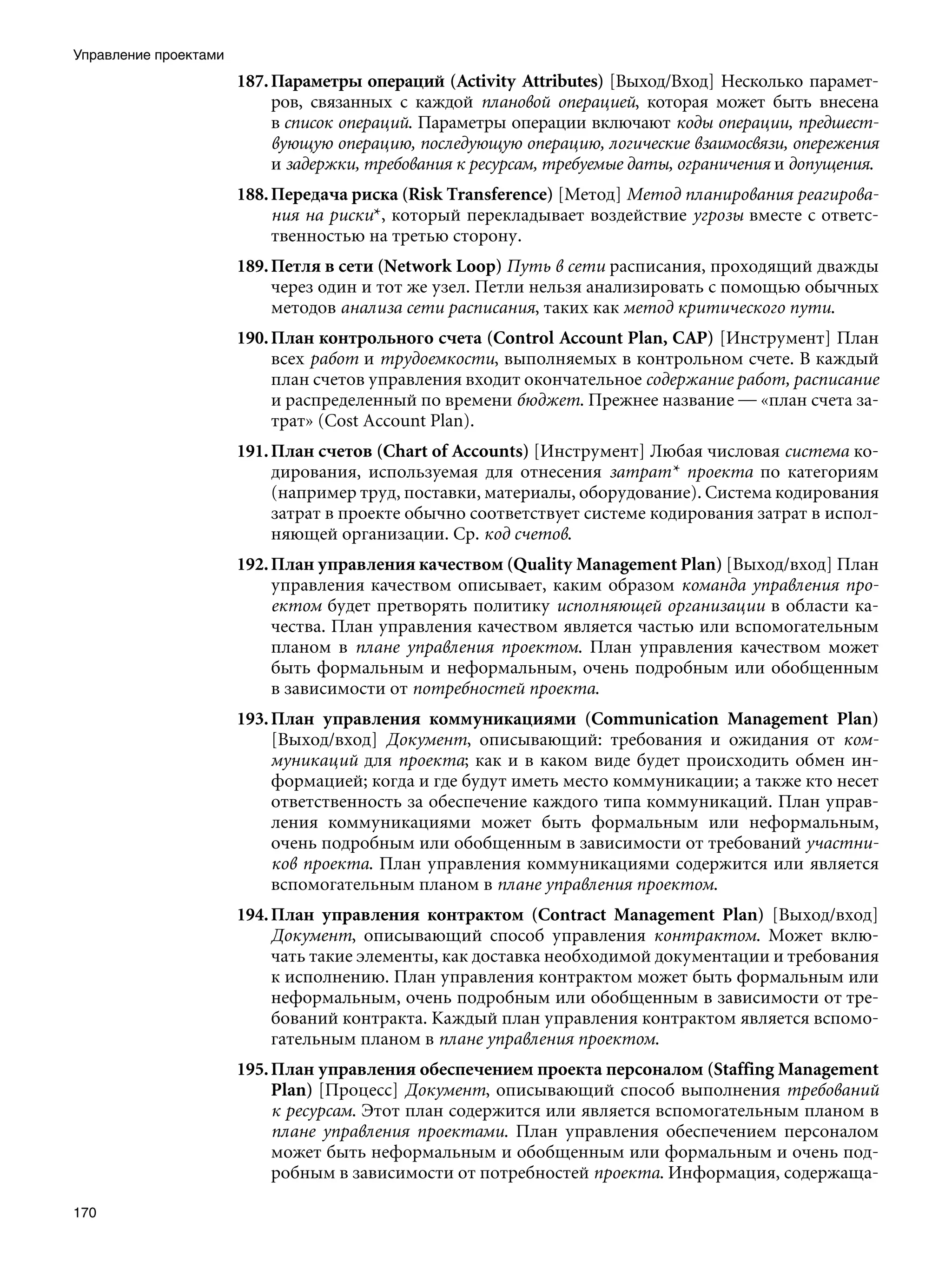 Управление проектами
                       187. Параметры операций (Activity Attributes) [Выход/Вход] Несколько парамет-
                            ров, связанных с каждой плановой операцией, которая может быть внесена
                            в список операций. Параметры операции включают коды операции, предшест-
                            вующую операцию, последующую операцию, логические взаимосвязи, опережения
                            и задержки, требования к ресурсам, требуемые даты, ограничения и допущения.
                       188. Передача риска (Risk Transference) [Метод] Метод планирования реагирова-
                            ния на риски*, который перекладывает воздействие угрозы вместе с ответс-
                            твенностью на третью сторону.
                       189. Петля в сети (Network Loop) Путь в сети расписания, проходящий дважды
                            через один и тот же узел. Петли нельзя анализировать с помощью обычных
                            методов анализа сети расписания, таких как метод критического пути.
                       190. План контрольного счета (Control Account Plan, CAP) [Инструмент] План
                            всех работ и трудоемкости, выполняемых в контрольном счете. В каждый
                            план счетов управления входит окончательное содержание работ, расписание
                            и распределенный по времени бюджет. Прежнее название — «план счета за-
                            трат» (Cost Account Plan).
                       191. План счетов (Chart of Accounts) [Инструмент] Любая числовая система ко-
                            дирования, используемая для отнесения затрат* проекта по категориям
                            (например труд, поставки, материалы, оборудование). Система кодирования
                            затрат в проекте обычно соответствует системе кодирования затрат в испол-
                            няющей организации. Ср. код счетов.
                       192. План управления качеством (Quality Management Plan) [Выход/вход] План
                            управления качеством описывает, каким образом команда управления про-
                            ектом будет претворять политику исполняющей организации в области ка-
                            чества. План управления качеством является частью или вспомогательным
                            планом в плане управления проектом. План управления качеством может
                            быть формальным и неформальным, очень подробным или обобщенным
                            в зависимости от потребностей проекта.
                       193. План управления коммуникациями (Communication Management Plan)
                            [Выход/вход] Документ, описывающий: требования и ожидания от ком-
                            муникаций для проекта; как и в каком виде будет происходить обмен ин-
                            формацией; когда и где будут иметь место коммуникации; а также кто несет
                            ответственность за обеспечение каждого типа коммуникаций. План управ-
                            ления коммуникациями может быть формальным или неформальным,
                            очень подробным или обобщенным в зависимости от требований участни-
                            ков проекта. План управления коммуникациями содержится или является
                            вспомогательным планом в плане управления проектом.
                       194. План управления контрактом (Contract Management Plan) [Выход/вход]
                            Документ, описывающий способ управления контрактом. Может вклю-
                            чать такие элементы, как доставка необходимой документации и требования
                            к исполнению. План управления контрактом может быть формальным или
                            неформальным, очень подробным или обобщенным в зависимости от тре-
                            бований контракта. Каждый план управления контрактом является вспомо-
                            гательным планом в плане управления проектом.
                       195. План управления обеспечением проекта персоналом (Staffing Management
                            Plan) [Процесс] Документ, описывающий способ выполнения требований
                            к ресурсам. Этот план содержится или является вспомогательным планом в
                            плане управления проектами. План управления обеспечением персоналом
                            может быть неформальным и обобщенным или формальным и очень под-
                            робным в зависимости от потребностей проекта. Информация, содержаща-

170
 