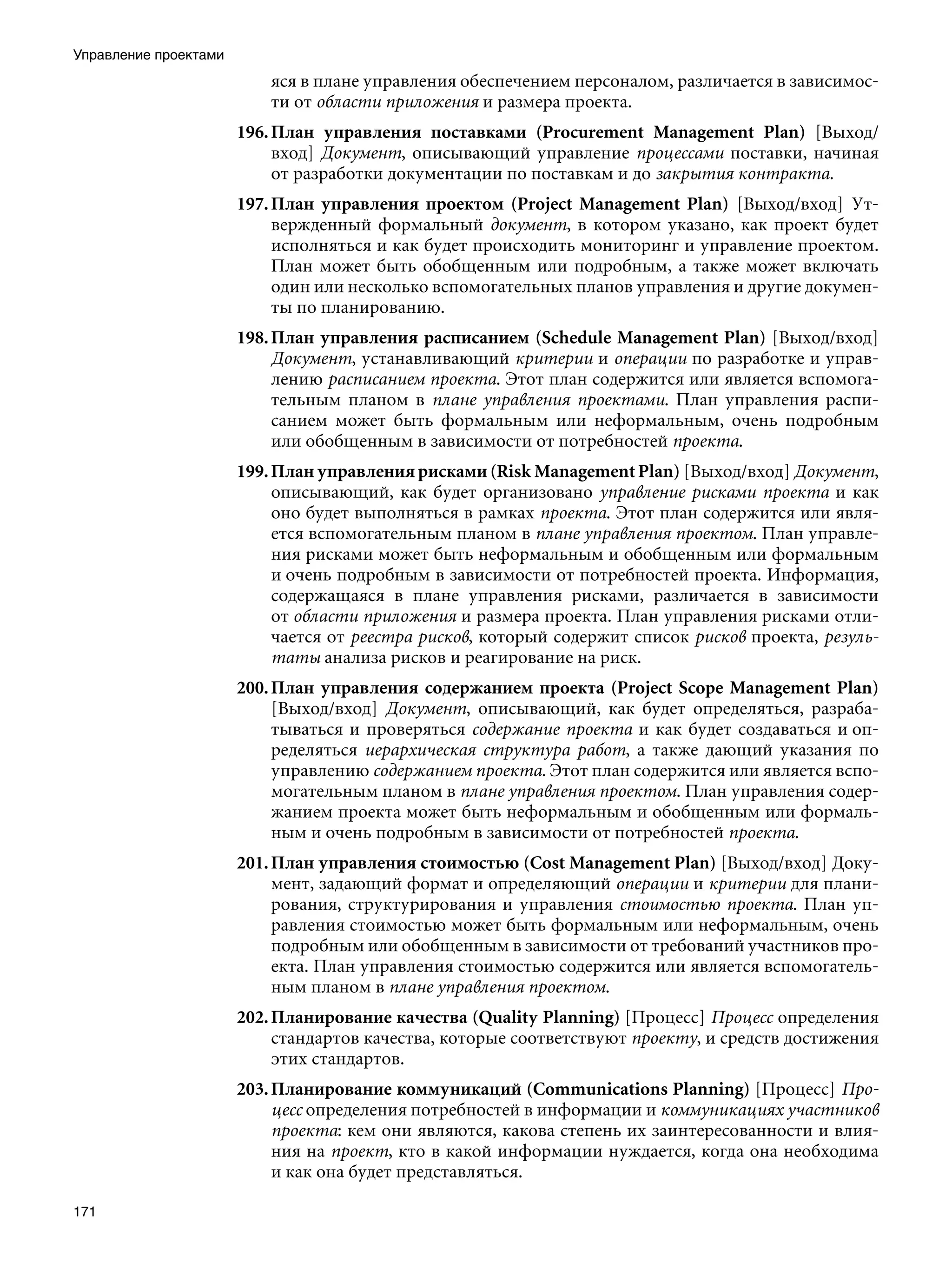 Управление проектами
                           яся в плане управления обеспечением персоналом, различается в зависимос-
                           ти от области приложения и размера проекта.
                       196. План управления поставками (Procurement Management Plan) [Выход/
                            вход] Документ, описывающий управление процессами поставки, начиная
                            от разработки документации по поставкам и до закрытия контракта.
                       197. План управления проектом (Project Management Plan) [Выход/вход] Ут-
                            вержденный формальный документ, в котором указано, как проект будет
                            исполняться и как будет происходить мониторинг и управление проектом.
                            План может быть обобщенным или подробным, а также может включать
                            один или несколько вспомогательных планов управления и другие докумен-
                            ты по планированию.
                       198. План управления расписанием (Schedule Management Plan) [Выход/вход]
                            Документ, устанавливающий критерии и операции по разработке и управ-
                            лению расписанием проекта. Этот план содержится или является вспомога-
                            тельным планом в плане управления проектами. План управления распи-
                            санием может быть формальным или неформальным, очень подробным
                            или обобщенным в зависимости от потребностей проекта.
                       199. План управления рисками (Risk Management Plan) [Выход/вход] Документ,
                            описывающий, как будет организовано управление рисками проекта и как
                            оно будет выполняться в рамках проекта. Этот план содержится или явля-
                            ется вспомогательным планом в плане управления проектом. План управле-
                            ния рисками может быть неформальным и обобщенным или формальным
                            и очень подробным в зависимости от потребностей проекта. Информация,
                            содержащаяся в плане управления рисками, различается в зависимости
                            от области приложения и размера проекта. План управления рисками отли-
                            чается от реестра рисков, который содержит список рисков проекта, резуль-
                            таты анализа рисков и реагирование на риск.
                       200. План управления содержанием проекта (Project Scope Management Plan)
                            [Выход/вход] Документ, описывающий, как будет определяться, разраба-
                            тываться и проверяться содержание проекта и как будет создаваться и оп-
                            ределяться иерархическая структура работ, а также дающий указания по
                            управлению содержанием проекта. Этот план содержится или является вспо-
                            могательным планом в плане управления проектом. План управления содер-
                            жанием проекта может быть неформальным и обобщенным или формаль-
                            ным и очень подробным в зависимости от потребностей проекта.
                       201. План управления стоимостью (Cost Management Plan) [Выход/вход] Доку-
                            мент, задающий формат и определяющий операции и критерии для плани-
                            рования, структурирования и управления стоимостью проекта. План уп-
                            равления стоимостью может быть формальным или неформальным, очень
                            подробным или обобщенным в зависимости от требований участников про-
                            екта. План управления стоимостью содержится или является вспомогатель-
                            ным планом в плане управления проектом.
                       202. Планирование качества (Quality Planning) [Процесс] Процесс определения
                            стандартов качества, которые соответствуют проекту, и средств достижения
                            этих стандартов.
                       203. Планирование коммуникаций (Communications Planning) [Процесс] Про-
                            цесс определения потребностей в информации и коммуникациях участников
                            проекта: кем они являются, какова степень их заинтересованности и влия-
                            ния на проект, кто в какой информации нуждается, когда она необходима
                            и как она будет представляться.

171
 