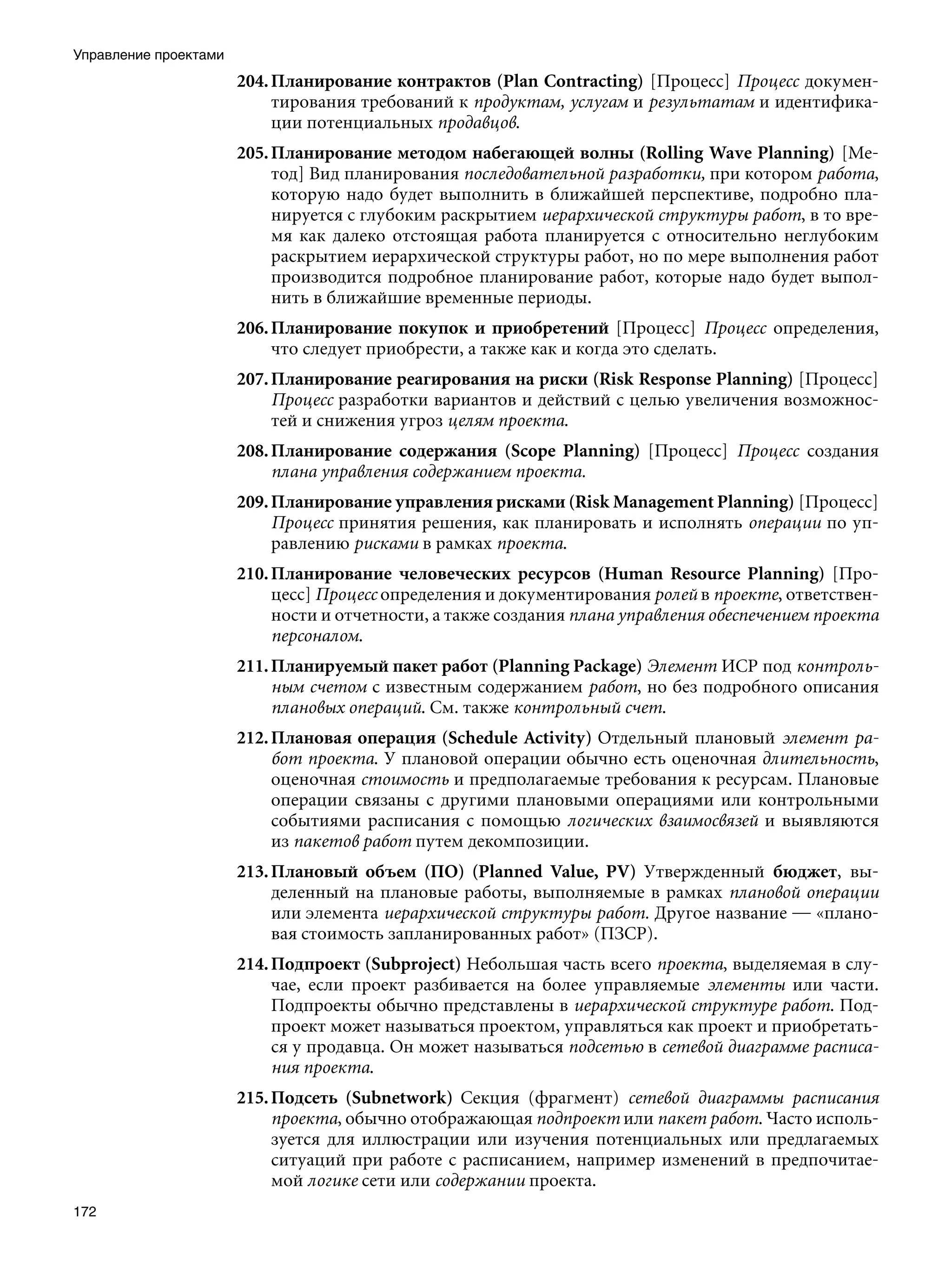 Управление проектами
                       204. Планирование контрактов (Plan Contracting) [Процесс] Процесс докумен-
                            тирования требований к продуктам, услугам и результатам и идентифика-
                            ции потенциальных продавцов.
                       205. Планирование методом набегающей волны (Rolling Wave Planning) [Ме-
                            тод] Вид планирования последовательной разработки, при котором работа,
                            которую надо будет выполнить в ближайшей перспективе, подробно пла-
                            нируется с глубоким раскрытием иерархической структуры работ, в то вре-
                            мя как далеко отстоящая работа планируется с относительно неглубоким
                            раскрытием иерархической структуры работ, но по мере выполнения работ
                            производится подробное планирование работ, которые надо будет выпол-
                            нить в ближайшие временные периоды.
                       206. Планирование покупок и приобретений [Процесс] Процесс определения,
                            что следует приобрести, а также как и когда это сделать.
                       207. Планирование реагирования на риски (Risk Response Planning) [Процесс]
                            Процесс разработки вариантов и действий с целью увеличения возможнос-
                            тей и снижения угроз целям проекта.
                       208. Планирование содержания (Scope Planning) [Процесс] Процесс создания
                            плана управления содержанием проекта.
                       209. Планирование управления рисками (Risk Management Planning) [Процесс]
                            Процесс принятия решения, как планировать и исполнять операции по уп-
                            равлению рисками в рамках проекта.
                       210. Планирование человеческих ресурсов (Human Resource Planning) [Про-
                            цесс] Процесс определения и документирования ролей в проекте, ответствен-
                            ности и отчетности, а также создания плана управления обеспечением проекта
                            персоналом.
                       211. Планируемый пакет работ (Planning Package) Элемент ИСР под контроль-
                            ным счетом с известным содержанием работ, но без подробного описания
                            плановых операций. См. также контрольный счет.
                       212. Плановая операция (Schedule Activity) Отдельный плановый элемент ра-
                            бот проекта. У плановой операции обычно есть оценочная длительность,
                            оценочная стоимость и предполагаемые требования к ресурсам. Плановые
                            операции связаны с другими плановыми операциями или контрольными
                            событиями расписания с помощью логических взаимосвязей и выявляются
                            из пакетов работ путем декомпозиции.
                       213. Плановый объем (ПО) (Planned Value, PV) Утвержденный бюджет, вы-
                            деленный на плановые работы, выполняемые в рамках плановой операции
                            или элемента иерархической структуры работ. Другое название — «плано-
                            вая стоимость запланированных работ» (ПЗСР).
                       214. Подпроект (Subproject) Небольшая часть всего проекта, выделяемая в слу-
                            чае, если проект разбивается на более управляемые элементы или части.
                            Подпроекты обычно представлены в иерархической структуре работ. Под-
                            проект может называться проектом, управляться как проект и приобретать-
                            ся у продавца. Он может называться подсетью в сетевой диаграмме расписа-
                            ния проекта.
                       215. Подсеть (Subnetwork) Секция (фрагмент) сетевой диаграммы расписания
                            проекта, обычно отображающая подпроект или пакет работ. Часто исполь-
                            зуется для иллюстрации или изучения потенциальных или предлагаемых
                            ситуаций при работе с расписанием, например изменений в предпочитае-
                            мой логике сети или содержании проекта.
172
 