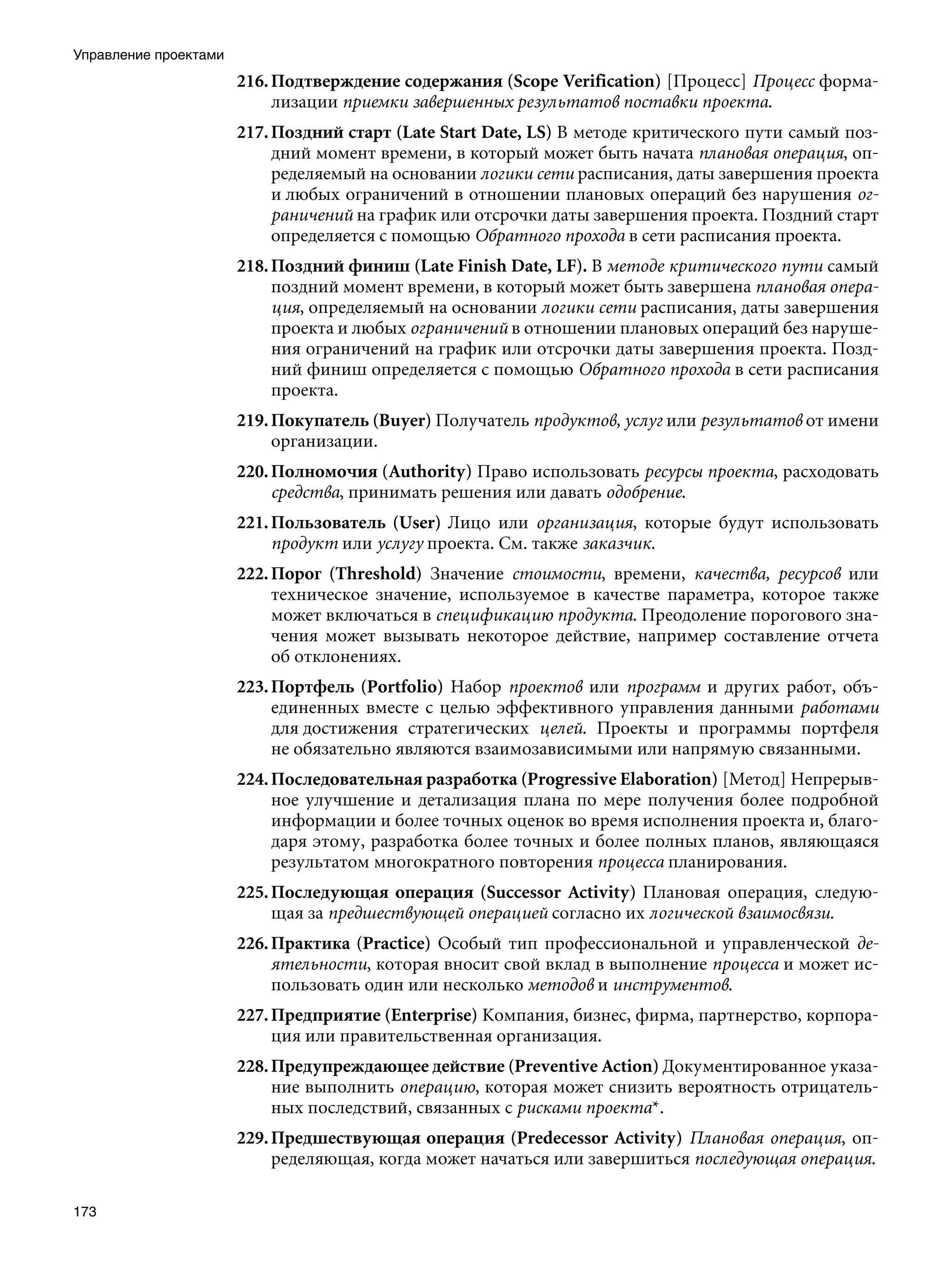 Управление проектами
                       216. Подтверждение содержания (Scope Verification) [Процесс] Процесс форма-
                            лизации приемки завершенных результатов поставки проекта.
                       217. Поздний старт (Late Start Date, LS) В методе критического пути самый поз-
                            дний момент времени, в который может быть начата плановая операция, оп-
                            ределяемый на основании логики сети расписания, даты завершения проекта
                            и любых ограничений в отношении плановых операций без нарушения ог-
                            раничений на график или отсрочки даты завершения проекта. Поздний старт
                            определяется с помощью Обратного прохода в сети расписания проекта.
                       218. Поздний финиш (Late Finish Date, LF). В методе критического пути самый
                            поздний момент времени, в который может быть завершена плановая опера-
                            ция, определяемый на основании логики сети расписания, даты завершения
                            проекта и любых ограничений в отношении плановых операций без наруше-
                            ния ограничений на график или отсрочки даты завершения проекта. Позд-
                            ний финиш определяется с помощью Обратного прохода в сети расписания
                            проекта.
                       219. Покупатель (Buyer) Получатель продуктов, услуг или результатов от имени
                            организации.
                       220. Полномочия (Authority) Право использовать ресурсы проекта, расходовать
                            средства, принимать решения или давать одобрение.
                       221. Пользователь (User) Лицо или организация, которые будут использовать
                            продукт или услугу проекта. См. также заказчик.
                       222. Порог (Threshold) Значение стоимости, времени, качества, ресурсов или
                            техническое значение, используемое в качестве параметра, которое также
                            может включаться в спецификацию продукта. Преодоление порогового зна-
                            чения может вызывать некоторое действие, например составление отчета
                            об отклонениях.
                       223. Портфель (Portfolio) Набор проектов или программ и других работ, объ-
                            единенных вместе с целью эффективного управления данными работами
                            для достижения стратегических целей. Проекты и программы портфеля
                            не обязательно являются взаимозависимыми или напрямую связанными.
                       224. Последовательная разработка (Progressive Elaboration) [Метод] Непрерыв-
                            ное улучшение и детализация плана по мере получения более подробной
                            информации и более точных оценок во время исполнения проекта и, благо-
                            даря этому, разработка более точных и более полных планов, являющаяся
                            результатом многократного повторения процесса планирования.
                       225. Последующая операция (Successor Activity) Плановая операция, следую-
                            щая за предшествующей операцией согласно их логической взаимосвязи.
                       226. Практика (Practice) Особый тип профессиональной и управленческой де-
                            ятельности, которая вносит свой вклад в выполнение процесса и может ис-
                            пользовать один или несколько методов и инструментов.
                       227. Предприятие (Enterprise) Компания, бизнес, фирма, партнерство, корпора-
                            ция или правительственная организация.
                       228. Предупреждающее действие (Preventive Action) Документированное указа-
                            ние выполнить операцию, которая может снизить вероятность отрицатель-
                            ных последствий, связанных с рисками проекта*.
                       229. Предшествующая операция (Predecessor Activity) Плановая операция, оп-
                            ределяющая, когда может начаться или завершиться последующая операция.

173
 