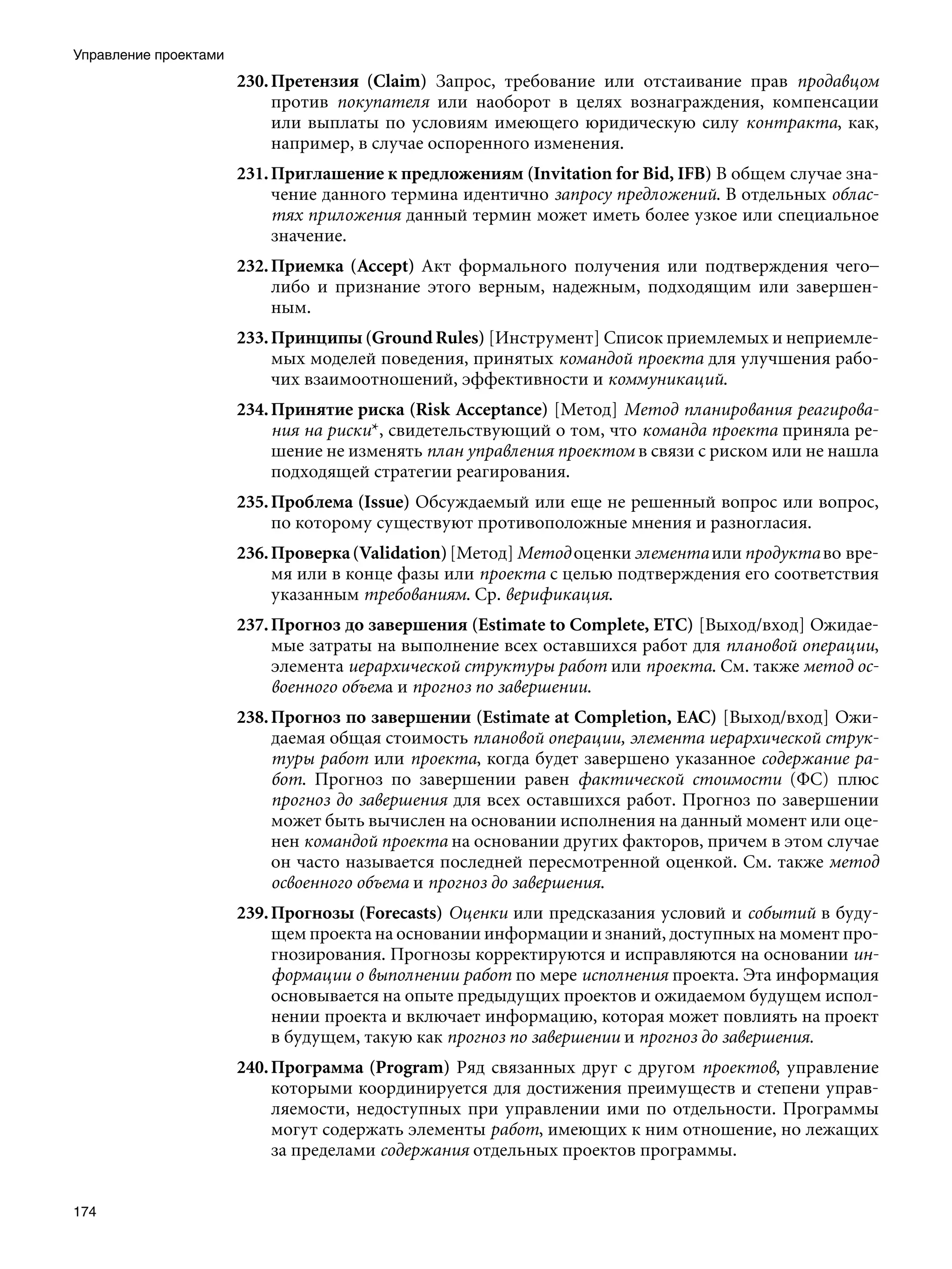 Управление проектами
                       230. Претензия (Claim) Запрос, требование или отстаивание прав продавцом
                            против покупателя или наоборот в целях вознаграждения, компенсации
                            или выплаты по условиям имеющего юридическую силу контракта, как,
                            например, в случае оспоренного изменения.
                       231. Приглашение к предложениям (Invitation for Bid, IFB) В общем случае зна-
                            чение данного термина идентично запросу предложений. В отдельных облас-
                            тях приложения данный термин может иметь более узкое или специальное
                            значение.
                       232. Приемка (Accept) Акт формального получения или подтверждения чего–
                            либо и признание этого верным, надежным, подходящим или завершен-
                            ным.
                       233. Принципы (Ground Rules) [Инструмент] Список приемлемых и неприемле-
                            мых моделей поведения, принятых командой проекта для улучшения рабо-
                            чих взаимоотношений, эффективности и коммуникаций.
                       234. Принятие риска (Risk Acceptance) [Метод] Метод планирования реагирова-
                            ния на риски*, свидетельствующий о том, что команда проекта приняла ре-
                            шение не изменять план управления проектом в связи с риском или не нашла
                            подходящей стратегии реагирования.
                       235. Проблема (Issue) Обсуждаемый или еще не решенный вопрос или вопрос,
                            по которому существуют противоположные мнения и разногласия.
                       236. Проверка (Validation) [Метод] Метод оценки элемента или продукта во вре-
                            мя или в конце фазы или проекта с целью подтверждения его соответствия
                            указанным требованиям. Ср. верификация.
                       237. Прогноз до завершения (Estimate to Complete, ETC) [Выход/вход] Ожидае-
                            мые затраты на выполнение всех оставшихся работ для плановой операции,
                            элемента иерархической структуры работ или проекта. См. также метод ос-
                            военного объема и прогноз по завершении.
                       238. Прогноз по завершении (Estimate at Completion, EAC) [Выход/вход] Ожи-
                            даемая общая стоимость плановой операции, элемента иерархической струк-
                            туры работ или проекта, когда будет завершено указанное содержание ра-
                            бот. Прогноз по завершении равен фактической стоимости (ФС) плюс
                            прогноз до завершения для всех оставшихся работ. Прогноз по завершении
                            может быть вычислен на основании исполнения на данный момент или оце-
                            нен командой проекта на основании других факторов, причем в этом случае
                            он часто называется последней пересмотренной оценкой. См. также метод
                            освоенного объема и прогноз до завершения.
                       239. Прогнозы (Forecasts) Оценки или предсказания условий и событий в буду-
                            щем проекта на основании информации и знаний, доступных на момент про-
                            гнозирования. Прогнозы корректируются и исправляются на основании ин-
                            формации о выполнении работ по мере исполнения проекта. Эта информация
                            основывается на опыте предыдущих проектов и ожидаемом будущем испол-
                            нении проекта и включает информацию, которая может повлиять на проект
                            в будущем, такую как прогноз по завершении и прогноз до завершения.
                       240. Программа (Program) Ряд связанных друг с другом проектов, управление
                            которыми координируется для достижения преимуществ и степени управ-
                            ляемости, недоступных при управлении ими по отдельности. Программы
                            могут содержать элементы работ, имеющих к ним отношение, но лежащих
                            за пределами содержания отдельных проектов программы.


174
 