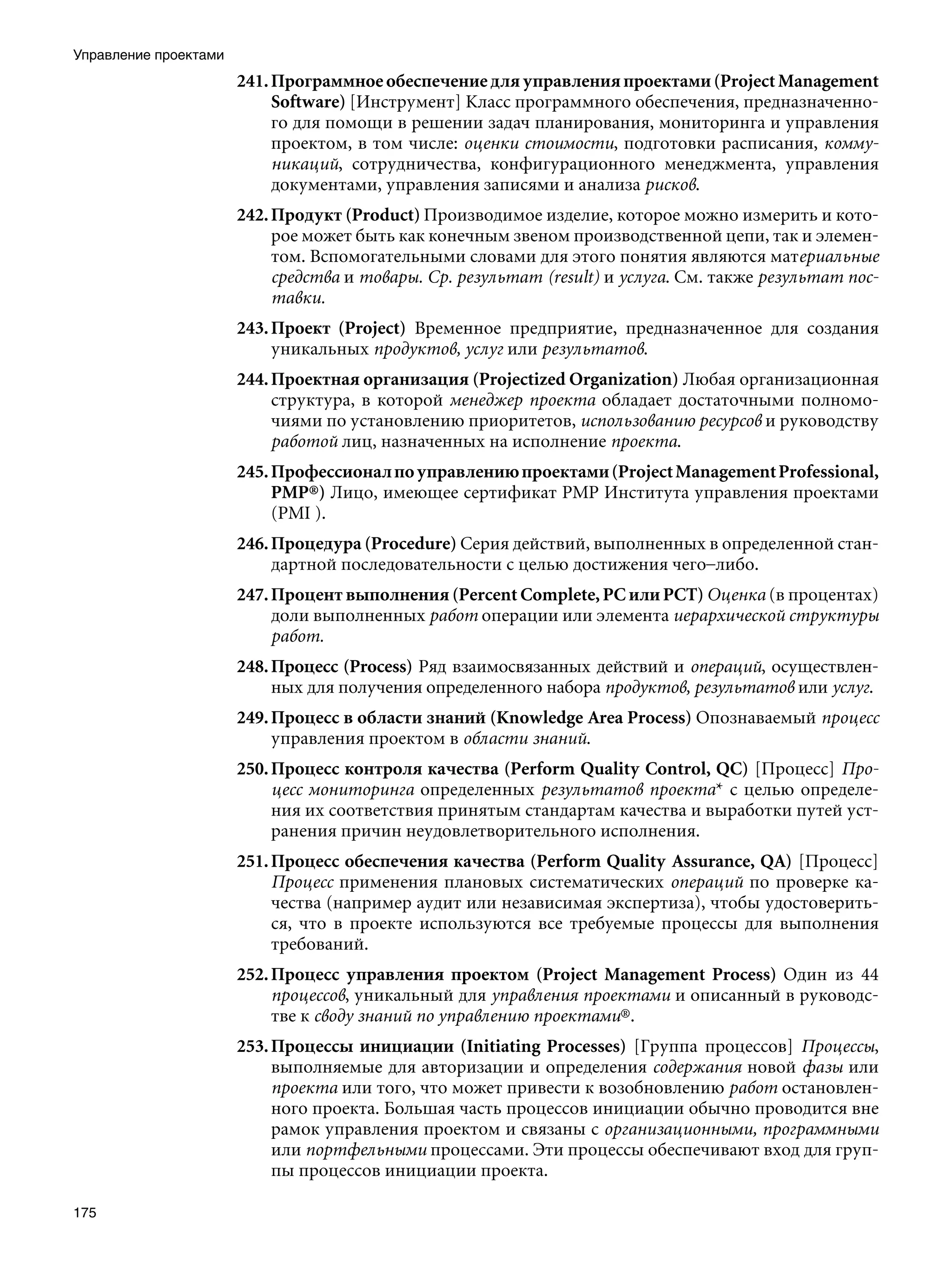 Управление проектами
                       241. Программное обеспечение для управления проектами (Project Management
                            Software) [Инструмент] Класс программного обеспечения, предназначенно-
                            го для помощи в решении задач планирования, мониторинга и управления
                            проектом, в том числе: оценки стоимости, подготовки расписания, комму-
                            никаций, сотрудничества, конфигурационного менеджмента, управления
                            документами, управления записями и анализа рисков.
                       242. Продукт (Product) Производимое изделие, которое можно измерить и кото-
                            рое может быть как конечным звеном производственной цепи, так и элемен-
                            том. Вспомогательными словами для этого понятия являются материальные
                            средства и товары. Ср. результат (result) и услуга. См. также результат пос-
                            тавки.
                       243. Проект (Project) Временное предприятие, предназначенное для создания
                            уникальных продуктов, услуг или результатов.
                       244. Проектная организация (Projectized Organization) Любая организационная
                            структура, в которой менеджер проекта обладает достаточными полномо-
                            чиями по установлению приоритетов, использованию ресурсов и руководству
                            работой лиц, назначенных на исполнение проекта.
                       245. Профессионал по управлению проектами (Project Management Professional,
                            PMP®) Лицо, имеющее сертификат РМР Института управления проектами
                            (PMI ).
                       246. Процедура (Procedure) Серия действий, выполненных в определенной стан-
                            дартной последовательности с целью достижения чего–либо.
                       247. Процент выполнения (Percent Complete, PC или РСТ) Оценка (в процентах)
                            доли выполненных работ операции или элемента иерархической структуры
                            работ.
                       248. Процесс (Process) Ряд взаимосвязанных действий и операций, осуществлен-
                            ных для получения определенного набора продуктов, результатов или услуг.
                       249. Процесс в области знаний (Knowledge Area Process) Опознаваемый процесс
                            управления проектом в области знаний.
                       250. Процесс контроля качества (Perform Quality Control, QC) [Процесс] Про-
                            цесс мониторинга определенных результатов проекта* с целью определе-
                            ния их соответствия принятым стандартам качества и выработки путей уст-
                            ранения причин неудовлетворительного исполнения.
                       251. Процесс обеспечения качества (Perform Quality Assurance, QA) [Процесс]
                            Процесс применения плановых систематических операций по проверке ка-
                            чества (например аудит или независимая экспертиза), чтобы удостоверить-
                            ся, что в проекте используются все требуемые процессы для выполнения
                            требований.
                       252. Процесс управления проектом (Project Management Process) Один из 44
                            процессов, уникальный для управления проектами и описанный в руководс-
                            тве к своду знаний по управлению проектами®.
                       253. Процессы инициации (Initiating Processes) [Группа процессов] Процессы,
                            выполняемые для авторизации и определения содержания новой фазы или
                            проекта или того, что может привести к возобновлению работ остановлен-
                            ного проекта. Большая часть процессов инициации обычно проводится вне
                            рамок управления проектом и связаны с организационными, программными
                            или портфельными процессами. Эти процессы обеспечивают вход для груп-
                            пы процессов инициации проекта.

175
 