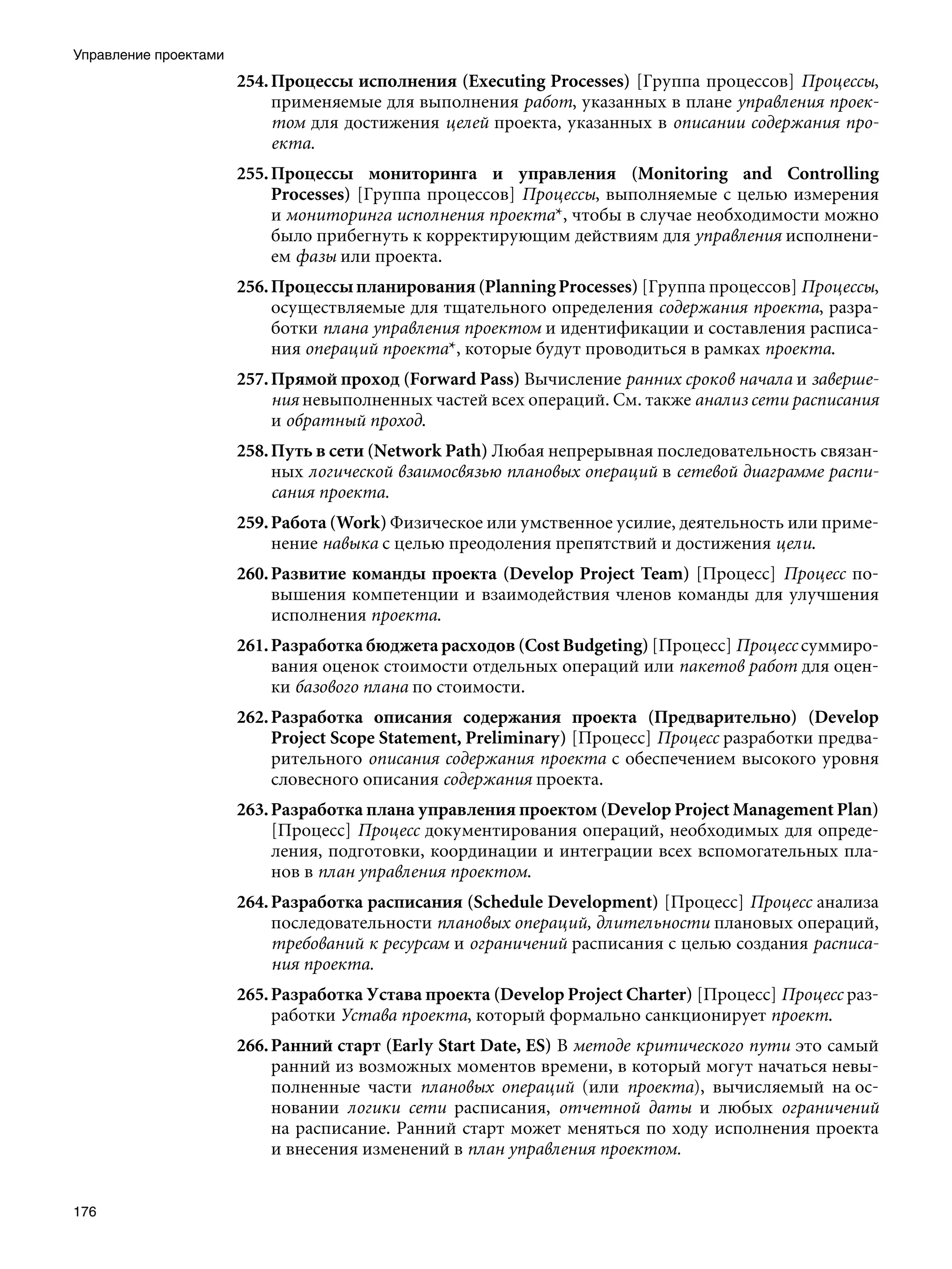 Управление проектами
                       254. Процессы исполнения (Executing Processes) [Группа процессов] Процессы,
                            применяемые для выполнения работ, указанных в плане управления проек-
                            том для достижения целей проекта, указанных в описании содержания про-
                            екта.
                       255. Процессы мониторинга и управления (Monitoring and Controlling
                            Processes) [Группа процессов] Процессы, выполняемые с целью измерения
                            и мониторинга исполнения проекта*, чтобы в случае необходимости можно
                            было прибегнуть к корректирующим действиям для управления исполнени-
                            ем фазы или проекта.
                       256. Процессы планирования (Planning Processes) [Группа процессов] Процессы,
                            осуществляемые для тщательного определения содержания проекта, разра-
                            ботки плана управления проектом и идентификации и составления расписа-
                            ния операций проекта*, которые будут проводиться в рамках проекта.
                       257. Прямой проход (Forward Pass) Вычисление ранних сроков начала и заверше-
                            ния невыполненных частей всех операций. См. также анализ сети расписания
                            и обратный проход.
                       258. Путь в сети (Network Path) Любая непрерывная последовательность связан-
                            ных логической взаимосвязью плановых операций в сетевой диаграмме распи-
                            сания проекта.
                       259. Работа (Work) Физическое или умственное усилие, деятельность или приме-
                            нение навыка с целью преодоления препятствий и достижения цели.
                       260. Развитие команды проекта (Develop Project Team) [Процесс] Процесс по-
                            вышения компетенции и взаимодействия членов команды для улучшения
                            исполнения проекта.
                       261. Разработка бюджета расходов (Cost Budgeting) [Процесс] Процесс суммиро-
                            вания оценок стоимости отдельных операций или пакетов работ для оцен-
                            ки базового плана по стоимости.
                       262. Разработка описания содержания проекта (Предварительно) (Develop
                            Project Scope Statement, Preliminary) [Процесс] Процесс разработки предва-
                            рительного описания содержания проекта с обеспечением высокого уровня
                            словесного описания содержания проекта.
                       263. Разработка плана управления проектом (Develop Project Management Plan)
                            [Процесс] Процесс документирования операций, необходимых для опреде-
                            ления, подготовки, координации и интеграции всех вспомогательных пла-
                            нов в план управления проектом.
                       264. Разработка расписания (Schedule Development) [Процесс] Процесс анализа
                            последовательности плановых операций, длительности плановых операций,
                            требований к ресурсам и ограничений расписания с целью создания расписа-
                            ния проекта.
                       265. Разработка Устава проекта (Develop Project Charter) [Процесс] Процесс раз-
                            работки Устава проекта, который формально санкционирует проект.
                       266. Ранний старт (Early Start Date, ES) В методе критического пути это самый
                            ранний из возможных моментов времени, в который могут начаться невы-
                            полненные части плановых операций (или проекта), вычисляемый на ос-
                            новании логики сети расписания, отчетной даты и любых ограничений
                            на расписание. Ранний старт может меняться по ходу исполнения проекта
                            и внесения изменений в план управления проектом.


176
 