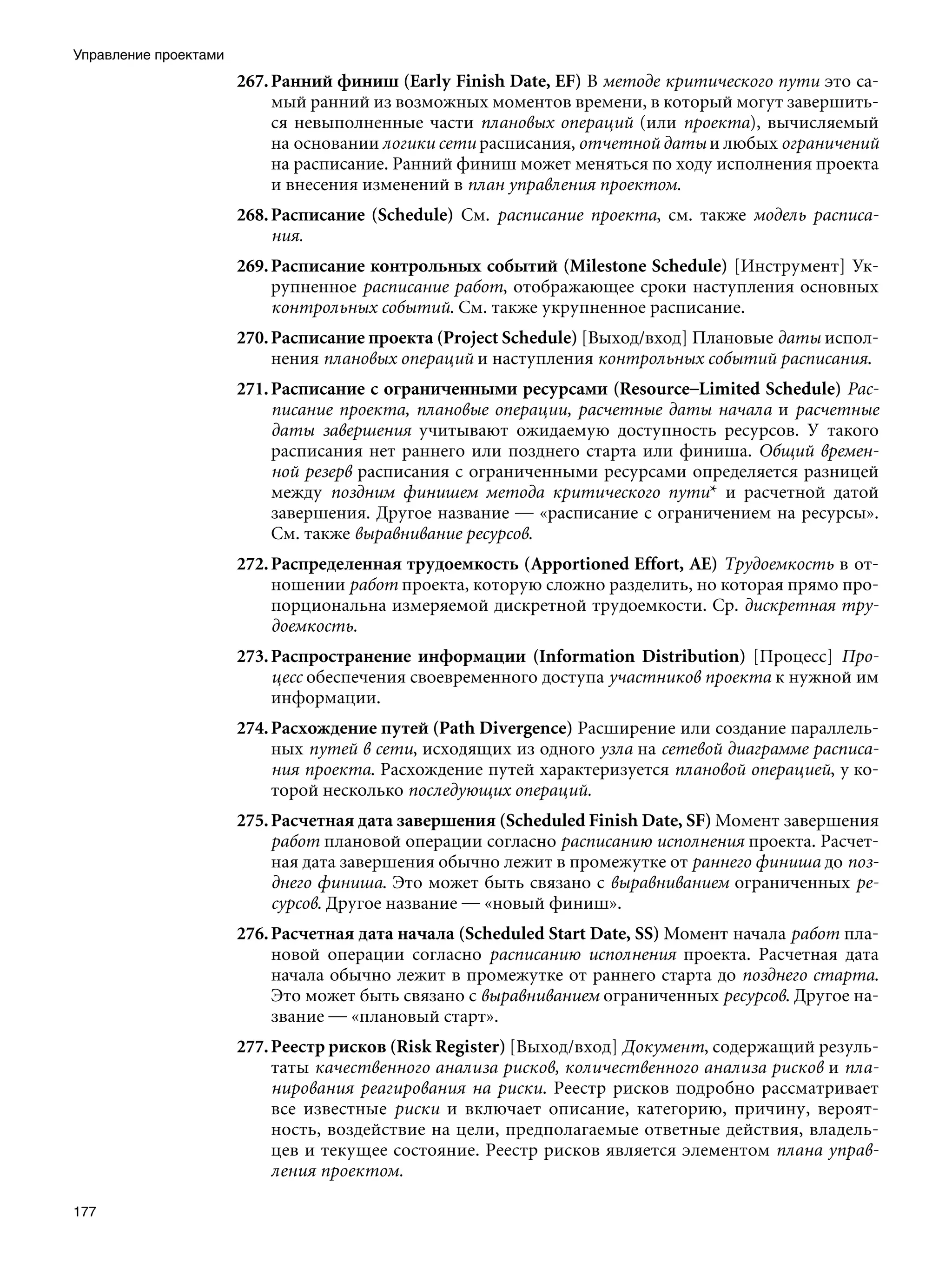 Управление проектами
                       267. Ранний финиш (Early Finish Date, EF) В методе критического пути это са-
                            мый ранний из возможных моментов времени, в который могут завершить-
                            ся невыполненные части плановых операций (или проекта), вычисляемый
                            на основании логики сети расписания, отчетной даты и любых ограничений
                            на расписание. Ранний финиш может меняться по ходу исполнения проекта
                            и внесения изменений в план управления проектом.
                       268. Расписание (Schedule) См. расписание проекта, см. также модель расписа-
                            ния.
                       269. Расписание контрольных событий (Milestone Schedule) [Инструмент] Ук-
                            рупненное расписание работ, отображающее сроки наступления основных
                            контрольных событий. См. также укрупненное расписание.
                       270. Расписание проекта (Project Schedule) [Выход/вход] Плановые даты испол-
                            нения плановых операций и наступления контрольных событий расписания.
                       271. Расписание с ограниченными ресурсами (Resource–Limited Schedule) Рас-
                            писание проекта, плановые операции, расчетные даты начала и расчетные
                            даты завершения учитывают ожидаемую доступность ресурсов. У такого
                            расписания нет раннего или позднего старта или финиша. Общий времен-
                            ной резерв расписания с ограниченными ресурсами определяется разницей
                            между поздним финишем метода критического пути* и расчетной датой
                            завершения. Другое название — «расписание с ограничением на ресурсы».
                            См. также выравнивание ресурсов.
                       272. Распределенная трудоемкость (Apportioned Effort, AE) Трудоемкость в от-
                            ношении работ проекта, которую сложно разделить, но которая прямо про-
                            порциональна измеряемой дискретной трудоемкости. Ср. дискретная тру-
                            доемкость.
                       273. Распространение информации (Information Distribution) [Процесс] Про-
                            цесс обеспечения своевременного доступа участников проекта к нужной им
                            информации.
                       274. Расхождение путей (Path Divergence) Расширение или создание параллель-
                            ных путей в сети, исходящих из одного узла на сетевой диаграмме расписа-
                            ния проекта. Расхождение путей характеризуется плановой операцией, у ко-
                            торой несколько последующих операций.
                       275. Расчетная дата завершения (Scheduled Finish Date, SF) Момент завершения
                            работ плановой операции согласно расписанию исполнения проекта. Расчет-
                            ная дата завершения обычно лежит в промежутке от раннего финиша до поз-
                            днего финиша. Это может быть связано с выравниванием ограниченных ре-
                            сурсов. Другое название — «новый финиш».
                       276. Расчетная дата начала (Scheduled Start Date, SS) Момент начала работ пла-
                            новой операции согласно расписанию исполнения проекта. Расчетная дата
                            начала обычно лежит в промежутке от раннего старта до позднего старта.
                            Это может быть связано с выравниванием ограниченных ресурсов. Другое на-
                            звание — «плановый старт».
                       277. Реестр рисков (Risk Register) [Выход/вход] Документ, содержащий резуль-
                            таты качественного анализа рисков, количественного анализа рисков и пла-
                            нирования реагирования на риски. Реестр рисков подробно рассматривает
                            все известные риски и включает описание, категорию, причину, вероят-
                            ность, воздействие на цели, предполагаемые ответные действия, владель-
                            цев и текущее состояние. Реестр рисков является элементом плана управ-
                            ления проектом.

177
 