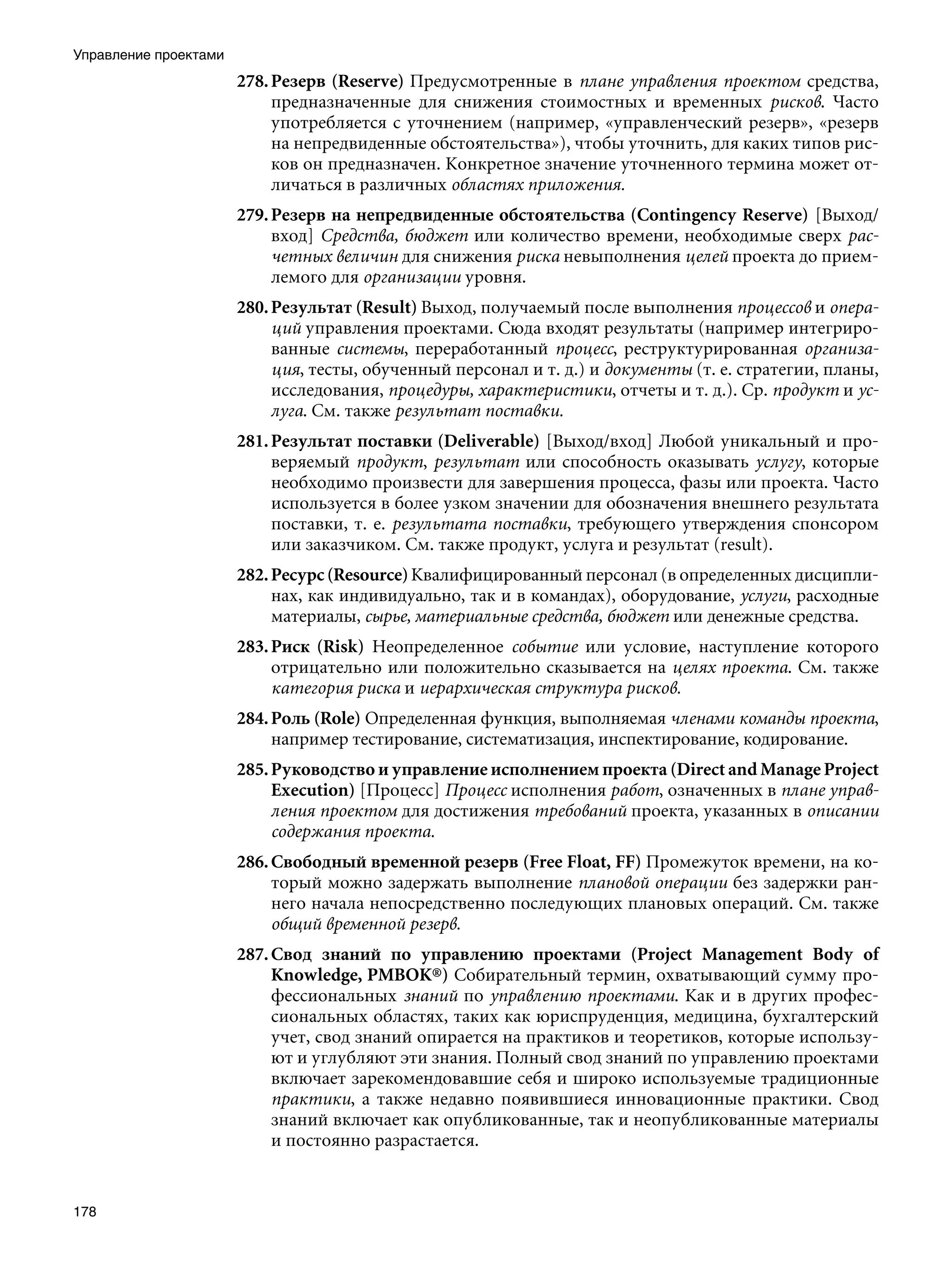 Управление проектами
                       278. Резерв (Reserve) Предусмотренные в плане управления проектом средства,
                            предназначенные для снижения стоимостных и временных рисков. Часто
                            употребляется с уточнением (например, «управленческий резерв», «резерв
                            на непредвиденные обстоятельства»), чтобы уточнить, для каких типов рис-
                            ков он предназначен. Конкретное значение уточненного термина может от-
                            личаться в различных областях приложения.
                       279. Резерв на непредвиденные обстоятельства (Contingency Reserve) [Выход/
                            вход] Средства, бюджет или количество времени, необходимые сверх рас-
                            четных величин для снижения риска невыполнения целей проекта до прием-
                            лемого для организации уровня.
                       280. Результат (Result) Выход, получаемый после выполнения процессов и опера-
                            ций управления проектами. Сюда входят результаты (например интегриро-
                            ванные системы, переработанный процесс, реструктурированная организа-
                            ция, тесты, обученный персонал и т. д.) и документы (т. е. стратегии, планы,
                            исследования, процедуры, характеристики, отчеты и т. д.). Ср. продукт и ус-
                            луга. См. также результат поставки.
                       281. Результат поставки (Deliverable) [Выход/вход] Любой уникальный и про-
                            веряемый продукт, результат или способность оказывать услугу, которые
                            необходимо произвести для завершения процесса, фазы или проекта. Часто
                            используется в более узком значении для обозначения внешнего результата
                            поставки, т. е. результата поставки, требующего утверждения спонсором
                            или заказчиком. См. также продукт, услуга и результат (result).
                       282. Ресурс (Resource) Квалифицированный персонал (в определенных дисципли-
                            нах, как индивидуально, так и в командах), оборудование, услуги, расходные
                            материалы, сырье, материальные средства, бюджет или денежные средства.
                       283. Риск (Risk) Неопределенное событие или условие, наступление которого
                            отрицательно или положительно сказывается на целях проекта. См. также
                            категория риска и иерархическая структура рисков.
                       284. Роль (Role) Определенная функция, выполняемая членами команды проекта,
                            например тестирование, систематизация, инспектирование, кодирование.
                       285. Руководство и управление исполнением проекта (Direct and Manage Project
                            Execution) [Процесс] Процесс исполнения работ, означенных в плане управ-
                            ления проектом для достижения требований проекта, указанных в описании
                            содержания проекта.
                       286. Свободный временной резерв (Free Float, FF) Промежуток времени, на ко-
                            торый можно задержать выполнение плановой операции без задержки ран-
                            него начала непосредственно последующих плановых операций. См. также
                            общий временной резерв.
                       287. Свод знаний по управлению проектами (Project Management Body of
                            Knowledge, PMBOK®) Собирательный термин, охватывающий сумму про-
                            фессиональных знаний по управлению проектами. Как и в других профес-
                            сиональных областях, таких как юриспруденция, медицина, бухгалтерский
                            учет, свод знаний опирается на практиков и теоретиков, которые использу-
                            ют и углубляют эти знания. Полный свод знаний по управлению проектами
                            включает зарекомендовавшие себя и широко используемые традиционные
                            практики, а также недавно появившиеся инновационные практики. Свод
                            знаний включает как опубликованные, так и неопубликованные материалы
                            и постоянно разрастается.


178
 