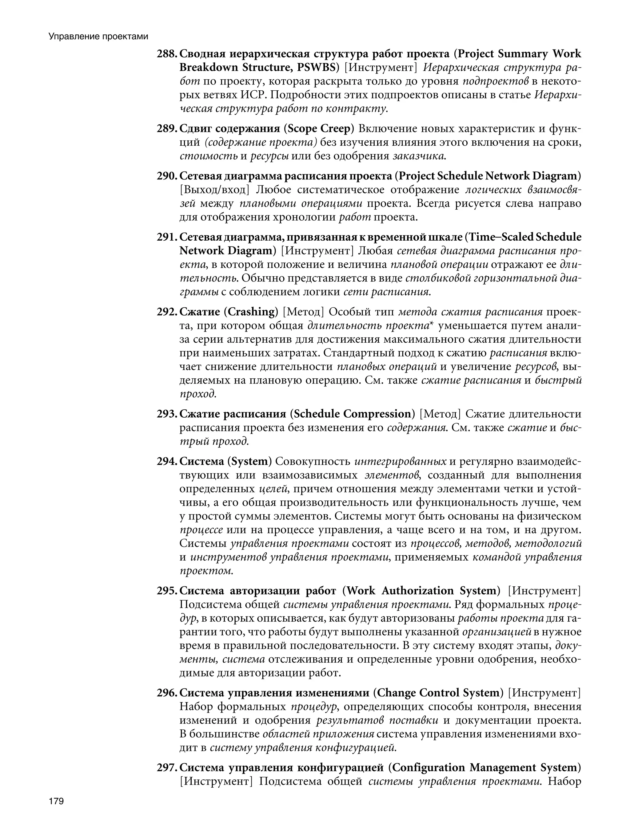 Управление проектами
                       288. Сводная иерархическая структура работ проекта (Project Summary Work
                            Breakdown Structure, PSWBS) [Инструмент] Иерархическая структура ра-
                            бот по проекту, которая раскрыта только до уровня подпроектов в некото-
                            рых ветвях ИСР. Подробности этих подпроектов описаны в статье Иерархи-
                            ческая структура работ по контракту.
                       289. Сдвиг содержания (Scope Creep) Включение новых характеристик и функ-
                            ций (содержание проекта) без изучения влияния этого включения на сроки,
                            стоимость и ресурсы или без одобрения заказчика.
                       290. Сетевая диаграмма расписания проекта (Project Schedule Network Diagram)
                            [Выход/вход] Любое систематическое отображение логических взаимосвя-
                            зей между плановыми операциями проекта. Всегда рисуется слева направо
                            для отображения хронологии работ проекта.
                       291. Сетевая диаграмма, привязанная к временной шкале (Time–Scaled Schedule
                            Network Diagram) [Инструмент] Любая сетевая диаграмма расписания про-
                            екта, в которой положение и величина плановой операции отражают ее дли-
                            тельность. Обычно представляется в виде столбиковой горизонтальной диа-
                            граммы с соблюдением логики сети расписания.
                       292. Сжатие (Crashing) [Метод] Особый тип метода сжатия расписания проек-
                            та, при котором общая длительность проекта* уменьшается путем анали-
                            за серии альтернатив для достижения максимального сжатия длительности
                            при наименьших затратах. Стандартный подход к сжатию расписания вклю-
                            чает снижение длительности плановых операций и увеличение ресурсов, вы-
                            деляемых на плановую операцию. См. также сжатие расписания и быстрый
                            проход.
                       293. Сжатие расписания (Schedule Compression) [Метод] Сжатие длительности
                            расписания проекта без изменения его содержания. См. также сжатие и быс-
                            трый проход.
                       294. Система (System) Совокупность интегрированных и регулярно взаимодейс-
                            твующих или взаимозависимых элементов, созданный для выполнения
                            определенных целей, причем отношения между элементами четки и устой-
                            чивы, а его общая производительность или функциональность лучше, чем
                            у простой суммы элементов. Системы могут быть основаны на физическом
                            процессе или на процессе управления, а чаще всего и на том, и на другом.
                            Системы управления проектами состоят из процессов, методов, методологий
                            и инструментов управления проектами, применяемых командой управления
                            проектом.
                       295. Система авторизации работ (Work Authorization System) [Инструмент]
                            Подсистема общей системы управления проектами. Ряд формальных проце-
                            дур, в которых описывается, как будут авторизованы работы проекта для га-
                            рантии того, что работы будут выполнены указанной организацией в нужное
                            время в правильной последовательности. В эту систему входят этапы, доку-
                            менты, система отслеживания и определенные уровни одобрения, необхо-
                            димые для авторизации работ.
                       296. Система управления изменениями (Change Control System) [Инструмент]
                            Набор формальных процедур, определяющих способы контроля, внесения
                            изменений и одобрения результатов поставки и документации проекта.
                            В большинстве областей приложения система управления изменениями вхо-
                            дит в систему управления конфигурацией.
                       297. Система управления конфигурацией (Configuration Management System)
                            [Инструмент] Подсистема общей системы управления проектами. Набор
179
 