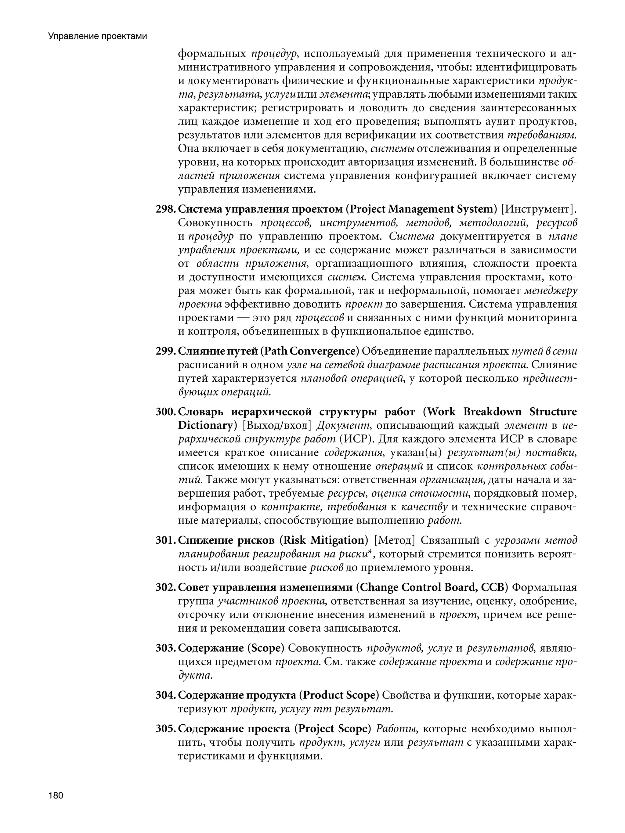 Управление проектами
                           формальных процедур, используемый для применения технического и ад-
                           министративного управления и сопровождения, чтобы: идентифицировать
                           и документировать физические и функциональные характеристики продук-
                           та, результата, услуги или элемента; управлять любыми изменениями таких
                           характеристик; регистрировать и доводить до сведения заинтересованных
                           лиц каждое изменение и ход его проведения; выполнять аудит продуктов,
                           результатов или элементов для верификации их соответствия требованиям.
                           Она включает в себя документацию, системы отслеживания и определенные
                           уровни, на которых происходит авторизация изменений. В большинстве об-
                           ластей приложения система управления конфигурацией включает систему
                           управления изменениями.
                       298. Система управления проектом (Project Management System) [Инструмент].
                            Совокупность процессов, инструментов, методов, методологий, ресурсов
                            и процедур по управлению проектом. Система документируется в плане
                            управления проектами, и ее содержание может различаться в зависимости
                            от области приложения, организационного влияния, сложности проекта
                            и доступности имеющихся систем. Система управления проектами, кото-
                            рая может быть как формальной, так и неформальной, помогает менеджеру
                            проекта эффективно доводить проект до завершения. Система управления
                            проектами — это ряд процессов и связанных с ними функций мониторинга
                            и контроля, объединенных в функциональное единство.
                       299. Слияние путей (Path Convergence) Объединение параллельных путей в сети
                            расписаний в одном узле на сетевой диаграмме расписания проекта. Слияние
                            путей характеризуется плановой операцией, у которой несколько предшест-
                            вующих операций.
                       300. Словарь иерархической структуры работ (Work Breakdown Structure
                            Dictionary) [Выход/вход] Документ, описывающий каждый элемент в ие-
                            рархической структуре работ (ИСР). Для каждого элемента ИСР в словаре
                            имеется краткое описание содержания, указан(ы) резулътат(ы) поставки,
                            список имеющих к нему отношение операций и список контрольных собы-
                            тий. Также могут указываться: ответственная организация, даты начала и за-
                            вершения работ, требуемые ресурсы, оценка стоимости, порядковый номер,
                            информация о контракте, требования к качеству и технические справоч-
                            ные материалы, способствующие выполнению работ.
                       301. Снижение рисков (Risk Mitigation) [Метод] Связанный с угрозами метод
                            планирования реагирования на риски*, который стремится понизить вероят-
                            ность и/или воздействие рисков до приемлемого уровня.
                       302. Совет управления изменениями (Change Control Board, CCB) Формальная
                            группа участников проекта, ответственная за изучение, оценку, одобрение,
                            отсрочку или отклонение внесения изменений в проект, причем все реше-
                            ния и рекомендации совета записываются.
                       303. Содержание (Scope) Совокупность продуктов, услуг и результатов, являю-
                            щихся предметом проекта. См. также содержание проекта и содержание про-
                            дукта.
                       304. Содержание продукта (Product Scope) Свойства и функции, которые харак-
                            теризуют продукт, услугу mm результат.
                       305. Содержание проекта (Project Scope) Работы, которые необходимо выпол-
                            нить, чтобы получить продукт, услуги или результат с указанными харак-
                            теристиками и функциями.


180
 