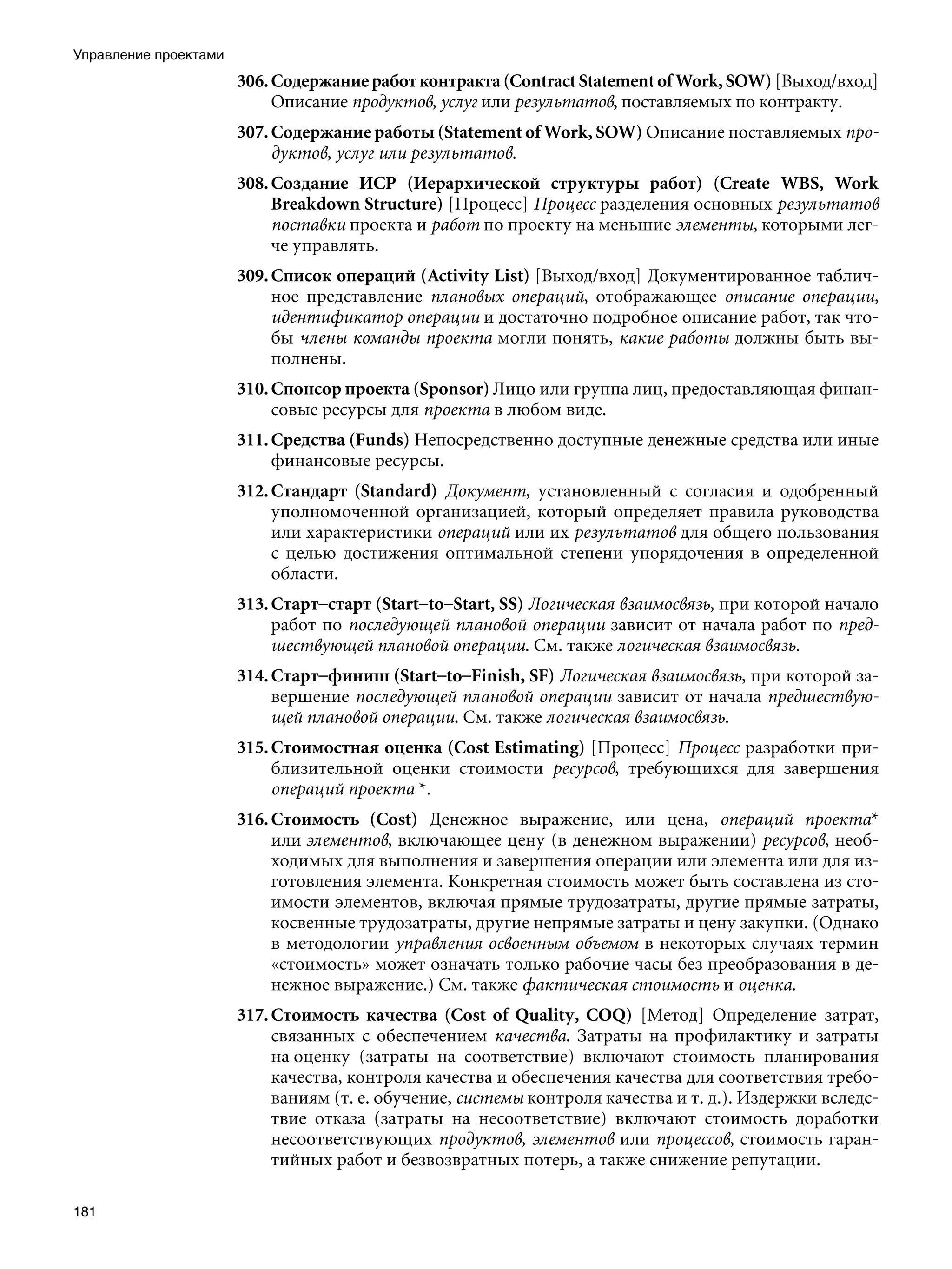 Управление проектами
                       306. Содержание работ контракта (Contract Statement of Work, SOW) [Выход/вход]
                            Описание продуктов, услуг или результатов, поставляемых по контракту.
                       307. Содержание работы (Statement of Work, SOW) Описание поставляемых про-
                            дуктов, услуг или результатов.
                       308. Создание ИСР (Иерархической структуры работ) (Create WBS, Work
                            Breakdown Structure) [Процесс] Процесс разделения основных результатов
                            поставки проекта и работ по проекту на меньшие элементы, которыми лег-
                            че управлять.
                       309. Список операций (Activity List) [Выход/вход] Документированное таблич-
                            ное представление плановых операций, отображающее описание операции,
                            идентификатор операции и достаточно подробное описание работ, так что-
                            бы члены команды проекта могли понять, какие работы должны быть вы-
                            полнены.
                       310. Спонсор проекта (Sponsor) Лицо или группа лиц, предоставляющая финан-
                            совые ресурсы для проекта в любом виде.
                       311. Средства (Funds) Непосредственно доступные денежные средства или иные
                            финансовые ресурсы.
                       312. Стандарт (Standard) Документ, установленный с согласия и одобренный
                            уполномоченной организацией, который определяет правила руководства
                            или характеристики операций или их результатов для общего пользования
                            с целью достижения оптимальной степени упорядочения в определенной
                            области.
                       313. Старт–старт (Start–to–Start, SS) Логическая взаимосвязь, при которой начало
                            работ по последующей плановой операции зависит от начала работ по пред-
                            шествующей плановой операции. См. также логическая взаимосвязь.
                       314. Старт–финиш (Start–to–Finish, SF) Логическая взаимосвязь, при которой за-
                            вершение последующей плановой операции зависит от начала предшествую-
                            щей плановой операции. См. также логическая взаимосвязь.
                       315. Стоимостная оценка (Cost Estimating) [Процесс] Процесс разработки при-
                            близительной оценки стоимости ресурсов, требующихся для завершения
                            операций проекта *.
                       316. Стоимость (Cost) Денежное выражение, или цена, операций проекта*
                            или элементов, включающее цену (в денежном выражении) ресурсов, необ-
                            ходимых для выполнения и завершения операции или элемента или для из-
                            готовления элемента. Конкретная стоимость может быть составлена из сто-
                            имости элементов, включая прямые трудозатраты, другие прямые затраты,
                            косвенные трудозатраты, другие непрямые затраты и цену закупки. (Однако
                            в методологии управления освоенным объемом в некоторых случаях термин
                            «стоимость» может означать только рабочие часы без преобразования в де-
                            нежное выражение.) См. также фактическая стоимость и оценка.
                       317. Стоимость качества (Cost of Quality, COQ) [Метод] Определение затрат,
                            связанных с обеспечением качества. Затраты на профилактику и затраты
                            на оценку (затраты на соответствие) включают стоимость планирования
                            качества, контроля качества и обеспечения качества для соответствия требо-
                            ваниям (т. е. обучение, системы контроля качества и т. д.). Издержки вследс-
                            твие отказа (затраты на несоответствие) включают стоимость доработки
                            несоответствующих продуктов, элементов или процессов, стоимость гаран-
                            тийных работ и безвозвратных потерь, а также снижение репутации.

181
 
