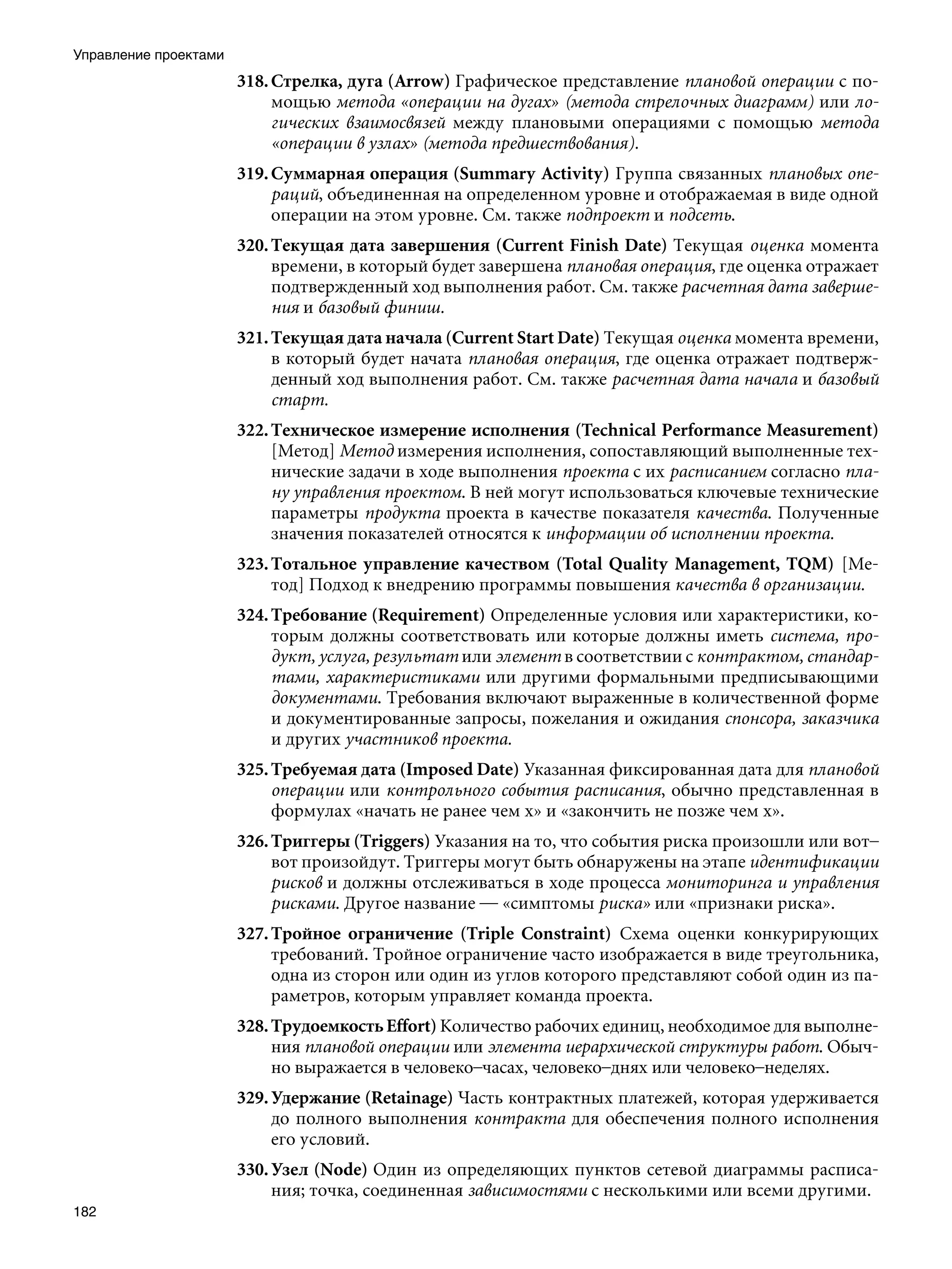 Управление проектами
                       318. Стрелка, дуга (Arrow) Графическое представление плановой операции с по-
                            мощью метода «операции на дугах» (метода стрелочных диаграмм) или ло-
                            гических взаимосвязей между плановыми операциями с помощью метода
                            «операции в узлах» (метода предшествования).
                       319. Суммарная операция (Summary Activity) Группа связанных плановых опе-
                            раций, объединенная на определенном уровне и отображаемая в виде одной
                            операции на этом уровне. См. также подпроект и подсеть.
                       320. Текущая дата завершения (Current Finish Date) Текущая оценка момента
                            времени, в который будет завершена плановая операция, где оценка отражает
                            подтвержденный ход выполнения работ. См. также расчетная дата заверше-
                            ния и базовый финиш.
                       321. Текущая дата начала (Current Start Date) Текущая оценка момента времени,
                            в который будет начата плановая операция, где оценка отражает подтверж-
                            денный ход выполнения работ. См. также расчетная дата начала и базовый
                            старт.
                       322. Техническое измерение исполнения (Technical Performance Measurement)
                            [Метод] Метод измерения исполнения, сопоставляющий выполненные тех-
                            нические задачи в ходе выполнения проекта с их расписанием согласно пла-
                            ну управления проектом. В ней могут использоваться ключевые технические
                            параметры продукта проекта в качестве показателя качества. Полученные
                            значения показателей относятся к информации об исполнении проекта.
                       323. Тотальное управление качеством (Total Quality Management, TQM) [Ме-
                            тод] Подход к внедрению программы повышения качества в организации.
                       324. Требование (Requirement) Определенные условия или характеристики, ко-
                            торым должны соответствовать или которые должны иметь система, про-
                            дукт, услуга, результат или элемент в соответствии с контрактом, стандар-
                            тами, характеристиками или другими формальными предписывающими
                            документами. Требования включают выраженные в количественной форме
                            и документированные запросы, пожелания и ожидания спонсора, заказчика
                            и других участников проекта.
                       325. Требуемая дата (Imposed Date) Указанная фиксированная дата для плановой
                            операции или контрольного события расписания, обычно представленная в
                            формулах «начать не ранее чем х» и «закончить не позже чем х».
                       326. Триггеры (Triggers) Указания на то, что события риска произошли или вот–
                            вот произойдут. Триггеры могут быть обнаружены на этапе идентификации
                            рисков и должны отслеживаться в ходе процесса мониторинга и управления
                            рисками. Другое название — «симптомы риска» или «признаки риска».
                       327. Тройное ограничение (Triple Constraint) Схема оценки конкурирующих
                            требований. Тройное ограничение часто изображается в виде треугольника,
                            одна из сторон или один из углов которого представляют собой один из па-
                            раметров, которым управляет команда проекта.
                       328. Трудоемкость Effort) Количество рабочих единиц, необходимое для выполне-
                            ния плановой операции или элемента иерархической структуры работ. Обыч-
                            но выражается в человеко–часах, человеко–днях или человеко–неделях.
                       329. Удержание (Retainage) Часть контрактных платежей, которая удерживается
                            до полного выполнения контракта для обеспечения полного исполнения
                            его условий.
                       330. Узел (Node) Один из определяющих пунктов сетевой диаграммы расписа-
                            ния; точка, соединенная зависимостями с несколькими или всеми другими.
182
 
