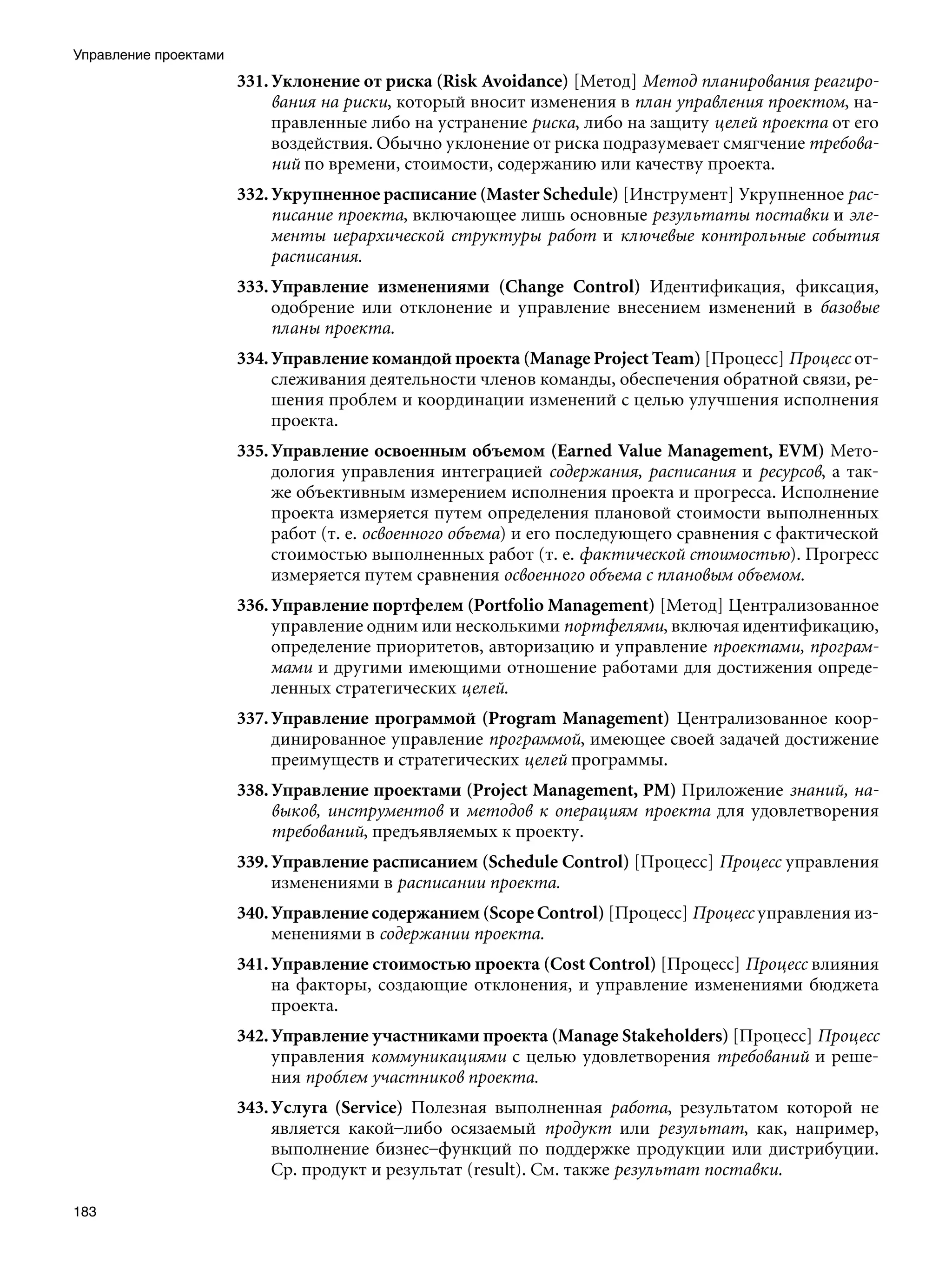 Управление проектами
                       331. Уклонение от риска (Risk Avoidance) [Метод] Метод планирования реагиро-
                            вания на риски, который вносит изменения в план управления проектом, на-
                            правленные либо на устранение риска, либо на защиту целей проекта от его
                            воздействия. Обычно уклонение от риска подразумевает смягчение требова-
                            ний по времени, стоимости, содержанию или качеству проекта.
                       332. Укрупненное расписание (Master Schedule) [Инструмент] Укрупненное рас-
                            писание проекта, включающее лишь основные результаты поставки и эле-
                            менты иерархической структуры работ и ключевые контрольные события
                            расписания.
                       333. Управление изменениями (Change Control) Идентификация, фиксация,
                            одобрение или отклонение и управление внесением изменений в базовые
                            планы проекта.
                       334. Управление командой проекта (Manage Project Team) [Процесс] Процесс от-
                            слеживания деятельности членов команды, обеспечения обратной связи, ре-
                            шения проблем и координации изменений с целью улучшения исполнения
                            проекта.
                       335. Управление освоенным объемом (Earned Value Management, EVM) Мето-
                            дология управления интеграцией содержания, расписания и ресурсов, а так-
                            же объективным измерением исполнения проекта и прогресса. Исполнение
                            проекта измеряется путем определения плановой стоимости выполненных
                            работ (т. е. освоенного объема) и его последующего сравнения с фактической
                            стоимостью выполненных работ (т. е. фактической стоимостью). Прогресс
                            измеряется путем сравнения освоенного объема с плановым объемом.
                       336. Управление портфелем (Portfolio Management) [Метод] Централизованное
                            управление одним или несколькими портфелями, включая идентификацию,
                            определение приоритетов, авторизацию и управление проектами, програм-
                            мами и другими имеющими отношение работами для достижения опреде-
                            ленных стратегических целей.
                       337. Управление программой (Program Management) Централизованное коор-
                            динированное управление программой, имеющее своей задачей достижение
                            преимуществ и стратегических целей программы.
                       338. Управление проектами (Project Management, PM) Приложение знаний, на-
                            выков, инструментов и методов к операциям проекта для удовлетворения
                            требований, предъявляемых к проекту.
                       339. Управление расписанием (Schedule Control) [Процесс] Процесс управления
                            изменениями в расписании проекта.
                       340. Управление содержанием (Scope Control) [Процесс] Процесс управления из-
                            менениями в содержании проекта.
                       341. Управление стоимостью проекта (Cost Control) [Процесс] Процесс влияния
                            на факторы, создающие отклонения, и управление изменениями бюджета
                            проекта.
                       342. Управление участниками проекта (Manage Stakeholders) [Процесс] Процесс
                            управления коммуникациями с целью удовлетворения требований и реше-
                            ния проблем участников проекта.
                       343. Услуга (Service) Полезная выполненная работа, результатом которой не
                            является какой–либо осязаемый продукт или результат, как, например,
                            выполнение бизнес–функций по поддержке продукции или дистрибуции.
                            Ср. продукт и результат (result). См. также результат поставки.

183
 