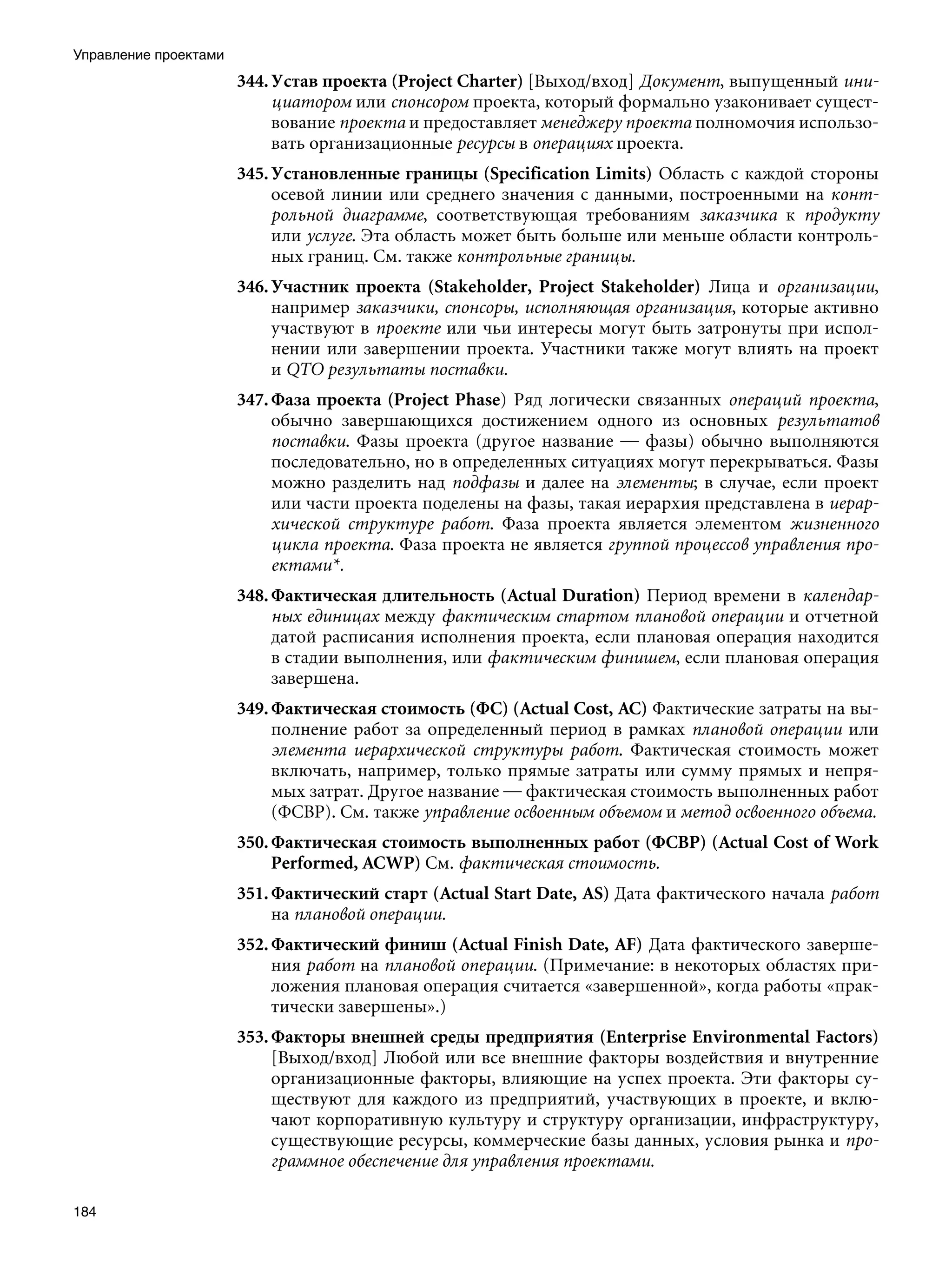 Управление проектами
                       344. Устав проекта (Project Charter) [Выход/вход] Документ, выпущенный ини-
                            циатором или спонсором проекта, который формально узаконивает сущест-
                            вование проекта и предоставляет менеджеру проекта полномочия использо-
                            вать организационные ресурсы в операциях проекта.
                       345. Установленные границы (Specification Limits) Область с каждой стороны
                            осевой линии или среднего значения с данными, построенными на конт-
                            рольной диаграмме, соответствующая требованиям заказчика к продукту
                            или услуге. Эта область может быть больше или меньше области контроль-
                            ных границ. См. также контрольные границы.
                       346. Участник проекта (Stakeholder, Project Stakeholder) Лица и организации,
                            например заказчики, спонсоры, исполняющая организация, которые активно
                            участвуют в проекте или чьи интересы могут быть затронуты при испол-
                            нении или завершении проекта. Участники также могут влиять на проект
                            и QTO результаты поставки.
                       347. Фаза проекта (Project Phase) Ряд логически связанных операций проекта,
                            обычно завершающихся достижением одного из основных результатов
                            поставки. Фазы проекта (другое название — фазы) обычно выполняются
                            последовательно, но в определенных ситуациях могут перекрываться. Фазы
                            можно разделить над подфазы и далее на элементы; в случае, если проект
                            или части проекта поделены на фазы, такая иерархия представлена в иерар-
                            хической структуре работ. Фаза проекта является элементом жизненного
                            цикла проекта. Фаза проекта не является группой процессов управления про-
                            ектами*.
                       348. Фактическая длительность (Actual Duration) Период времени в календар-
                            ных единицах между фактическим стартом плановой операции и отчетной
                            датой расписания исполнения проекта, если плановая операция находится
                            в стадии выполнения, или фактическим финишем, если плановая операция
                            завершена.
                       349. Фактическая стоимость (ФС) (Actual Cost, AC) Фактические затраты на вы-
                            полнение работ за определенный период в рамках плановой операции или
                            элемента иерархической структуры работ. Фактическая стоимость может
                            включать, например, только прямые затраты или сумму прямых и непря-
                            мых затрат. Другое название — фактическая стоимость выполненных работ
                            (ФСВР). См. также управление освоенным объемом и метод освоенного объема.
                       350. Фактическая стоимость выполненных работ (ФСВР) (Actual Cost of Work
                            Performed, ACWP) См. фактическая стоимость.
                       351. Фактический старт (Actual Start Date, AS) Дата фактического начала работ
                            на плановой операции.
                       352. Фактический финиш (Actual Finish Date, AF) Дата фактического заверше-
                            ния работ на плановой операции. (Примечание: в некоторых областях при-
                            ложения плановая операция считается «завершенной», когда работы «прак-
                            тически завершены».)
                       353. Факторы внешней среды предприятия (Enterprise Environmental Factors)
                            [Выход/вход] Любой или все внешние факторы воздействия и внутренние
                            организационные факторы, влияющие на успех проекта. Эти факторы су-
                            ществуют для каждого из предприятий, участвующих в проекте, и вклю-
                            чают корпоративную культуру и структуру организации, инфраструктуру,
                            существующие ресурсы, коммерческие базы данных, условия рынка и про-
                            граммное обеспечение для управления проектами.

184
 